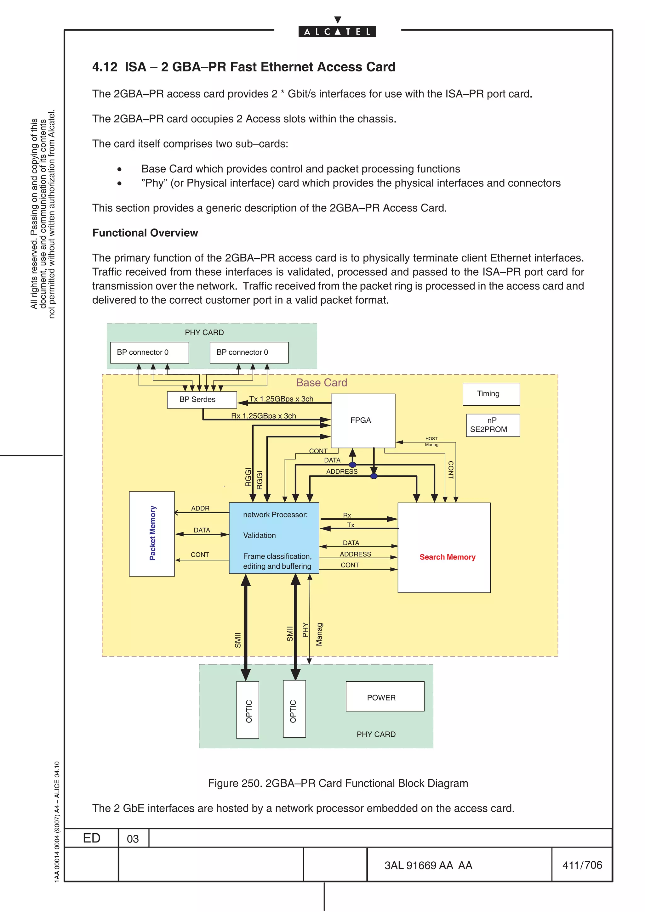 4.12 ISA – 2 GBA–PR Fast Ethernet Access Card

                                                                                            The 2GBA–PR access card provides 2 * Gbit/s interfaces for use with the ISA–PR port card.
not permitted without written authorization from Alcatel.




                                                                                            The 2GBA–PR card occupies 2 Access slots within the chassis.
  All rights reserved. Passing on and copying of this
  document, use and communication of its contents




                                                                                            The card itself comprises two sub–cards:

                                                                                                 •        Base Card which provides control and packet processing functions
                                                                                                 •        ”Phy” (or Physical interface) card which provides the physical interfaces and connectors

                                                                                            This section provides a generic description of the 2GBA–PR Access Card.

                                                                                            Functional Overview

                                                                                            The primary function of the 2GBA–PR access card is to physically terminate client Ethernet interfaces.
                                                                                            Traffic received from these interfaces is validated, processed and passed to the ISA–PR port card for
                                                                                            transmission over the network. Traffic received from the packet ring is processed in the access card and
                                                                                            delivered to the correct customer port in a valid packet format.

                                                                                                                            PHY CARD

                                                                                                 BP connector 0                        BP connector 0



                                                                                                                                                                      Base Card
                                                                                                                                                                                                                           Timing
                                                                                                                           BP Serdes                Tx 1.25GBps x 3ch

                                                                                                                                          Rx 1.25GBps x 3ch
                                                                                                                                                                                           FPGA                               nP
                                                                                                                                                                                                                          SE2PROM
                                                                                                                                                                                                           HOST
                                                                                                                                                                                                           Manag
                                                                                                                                                                          CONT
                                                                                                                                                                             DATA
                                                                                                                                                                                                                   CONT
                                                                                                                                                   RGGI




                                                                                                                                                                                      ADDRESS
                                                                                                                                                  RGGI




                                                                                                                             ADDR
                                                                                                           Packet Memory




                                                                                                                                                  network Processor:                     Rx
                                                                                                                                                                                          Tx
                                                                                                                              DATA
                                                                                                                                                  Validation
                                                                                                                                                                                         DATA
                                                                                                                             CONT                 Frame classification,                  ADDRESS          Search Memory
                                                                                                                                                  editing and buffering                  CONT
                                                                                                                                                                        PHY
                                                                                                                                                                              Manag
                                                                                                                                                               SMII
                                                                                                                                           SMII




                                                                                                                                                                                                 POWER
                                                                                                                                                  OPTIC




                                                                                                                                                                OPTIC




                                                                                                                                                                                               PHY CARD
                                                  1AA 00014 0004 (9007) A4 – ALICE 04.10




                                                                                                                                  Figure 250. 2GBA–PR Card Functional Block Diagram

                                                                                            The 2 GbE interfaces are hosted by a network processor embedded on the access card.

                                                                                           ED        03

                                                                                                                                                                                                    3AL 91669 AA AA                 411 / 706


                                                                                                                                                                                                                   706
 