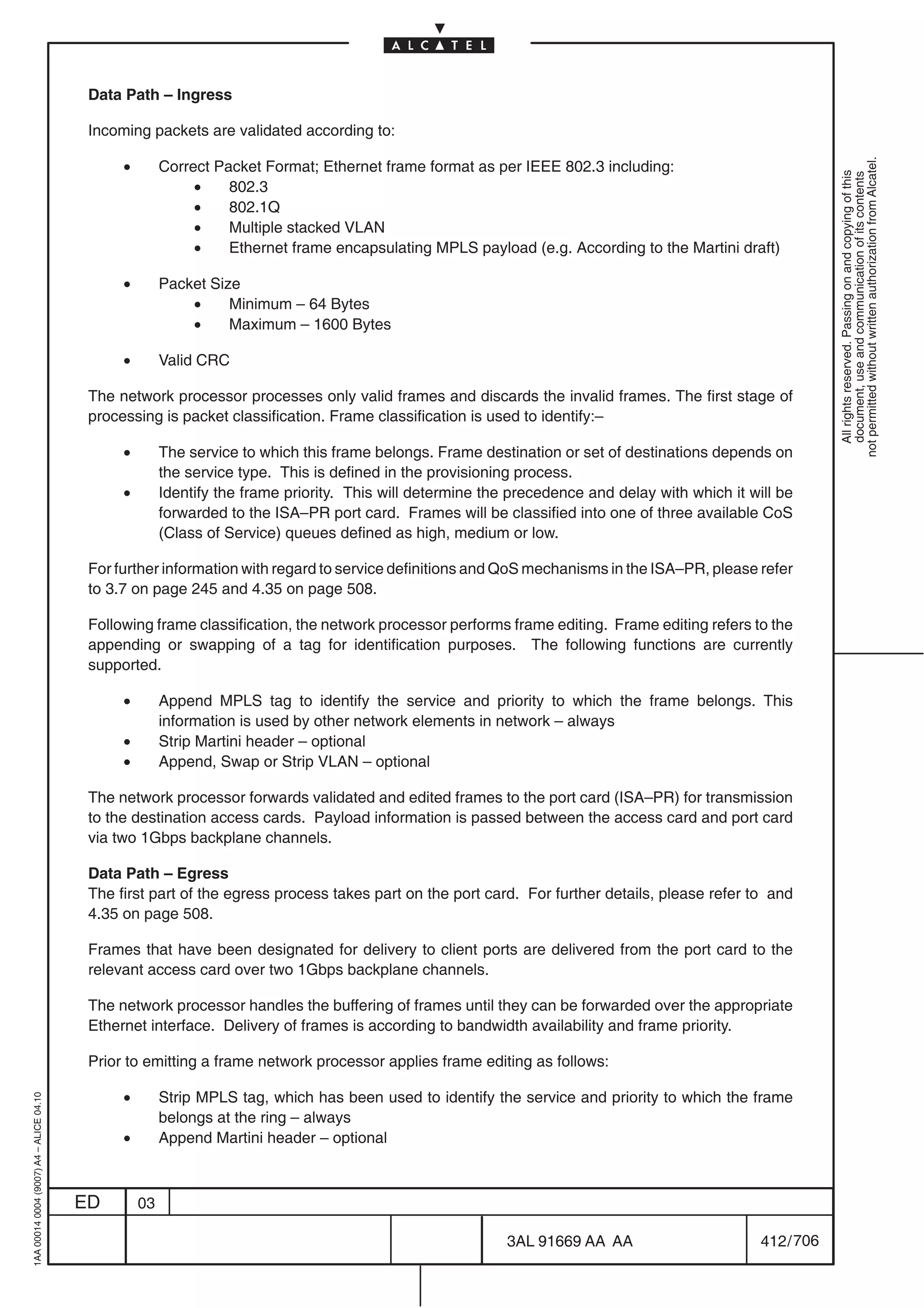 Data Path – Ingress

                                          Incoming packets are validated according to:

                                               •




                                                                                                                                                              not permitted without written authorization from Alcatel.
                                                        Correct Packet Format; Ethernet frame format as per IEEE 802.3 including:




                                                                                                                                                                All rights reserved. Passing on and copying of this
                                                                                                                                                                document, use and communication of its contents
                                                             •    802.3
                                                             •    802.1Q
                                                             •    Multiple stacked VLAN
                                                             •    Ethernet frame encapsulating MPLS payload (e.g. According to the Martini draft)

                                               •        Packet Size
                                                            •     Minimum – 64 Bytes
                                                            •     Maximum – 1600 Bytes

                                               •        Valid CRC

                                          The network processor processes only valid frames and discards the invalid frames. The first stage of
                                          processing is packet classification. Frame classification is used to identify:–

                                               •        The service to which this frame belongs. Frame destination or set of destinations depends on
                                                        the service type. This is defined in the provisioning process.
                                               •        Identify the frame priority. This will determine the precedence and delay with which it will be
                                                        forwarded to the ISA–PR port card. Frames will be classified into one of three available CoS
                                                        (Class of Service) queues defined as high, medium or low.

                                          For further information with regard to service definitions and QoS mechanisms in the ISA–PR, please refer
                                          to 3.7 on page 245 and 4.35 on page 508.

                                          Following frame classification, the network processor performs frame editing. Frame editing refers to the
                                          appending or swapping of a tag for identification purposes. The following functions are currently
                                          supported.

                                               •        Append MPLS tag to identify the service and priority to which the frame belongs. This
                                                        information is used by other network elements in network – always
                                               •        Strip Martini header – optional
                                               •        Append, Swap or Strip VLAN – optional

                                          The network processor forwards validated and edited frames to the port card (ISA–PR) for transmission
                                          to the destination access cards. Payload information is passed between the access card and port card
                                          via two 1Gbps backplane channels.

                                          Data Path – Egress
                                          The first part of the egress process takes part on the port card. For further details, please refer to and
                                          4.35 on page 508.

                                          Frames that have been designated for delivery to client ports are delivered from the port card to the
                                          relevant access card over two 1Gbps backplane channels.

                                          The network processor handles the buffering of frames until they can be forwarded over the appropriate
                                          Ethernet interface. Delivery of frames is according to bandwidth availability and frame priority.

                                          Prior to emitting a frame network processor applies frame editing as follows:

                                               •        Strip MPLS tag, which has been used to identify the service and priority to which the frame
1AA 00014 0004 (9007) A4 – ALICE 04.10




                                                        belongs at the ring – always
                                               •        Append Martini header – optional



                                         ED        03

                                                                                                            3AL 91669 AA AA                       412 / 706


                                                                                                                         706
 