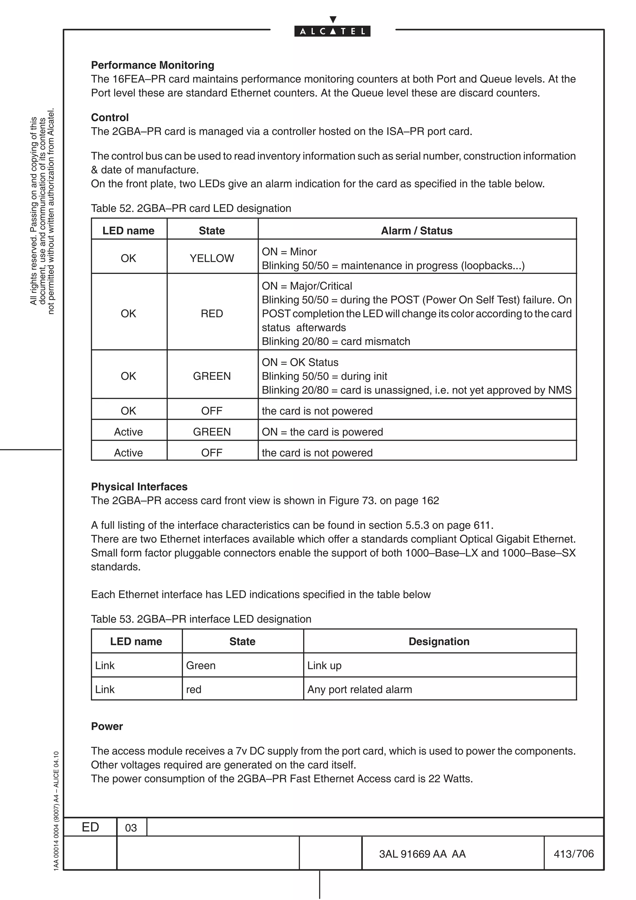 Performance Monitoring
                                                                                            The 16FEA–PR card maintains performance monitoring counters at both Port and Queue levels. At the
                                                                                            Port level these are standard Ethernet counters. At the Queue level these are discard counters.
not permitted without written authorization from Alcatel.




                                                                                            Control
  All rights reserved. Passing on and copying of this
  document, use and communication of its contents




                                                                                            The 2GBA–PR card is managed via a controller hosted on the ISA–PR port card.

                                                                                            The control bus can be used to read inventory information such as serial number, construction information
                                                                                             date of manufacture.
                                                                                            On the front plate, two LEDs give an alarm indication for the card as specified in the table below.

                                                                                            Table 52. 2GBA–PR card LED designation

                                                                                                LED name           State                                     Alarm / Status
                                                                                                                                   ON = Minor
                                                                                                   OK            YELLOW
                                                                                                                                   Blinking 50/50 = maintenance in progress (loopbacks...)
                                                                                                                                   ON = Major/Critical
                                                                                                                                   Blinking 50/50 = during the POST (Power On Self Test) failure. On
                                                                                                   OK              RED             POST completion the LED will change its color according to the card
                                                                                                                                   status afterwards
                                                                                                                                   Blinking 20/80 = card mismatch
                                                                                                                                   ON = OK Status
                                                                                                   OK             GREEN            Blinking 50/50 = during init
                                                                                                                                   Blinking 20/80 = card is unassigned, i.e. not yet approved by NMS
                                                                                                   OK              OFF             the card is not powered
                                                                                                 Active           GREEN            ON = the card is powered
                                                                                                 Active            OFF             the card is not powered


                                                                                            Physical Interfaces
                                                                                            The 2GBA–PR access card front view is shown in Figure 73. on page 162

                                                                                            A full listing of the interface characteristics can be found in section 5.5.3 on page 611.
                                                                                            There are two Ethernet interfaces available which offer a standards compliant Optical Gigabit Ethernet.
                                                                                            Small form factor pluggable connectors enable the support of both 1000–Base–LX and 1000–Base–SX
                                                                                            standards.

                                                                                            Each Ethernet interface has LED indications specified in the table below

                                                                                            Table 53. 2GBA–PR interface LED designation

                                                                                                 LED name                  State                                  Designation

                                                                                            Link                Green                       Link up

                                                                                            Link                red                         Any port related alarm


                                                                                            Power

                                                                                            The access module receives a 7v DC supply from the port card, which is used to power the components.
                                                  1AA 00014 0004 (9007) A4 – ALICE 04.10




                                                                                            Other voltages required are generated on the card itself.
                                                                                            The power consumption of the 2GBA–PR Fast Ethernet Access card is 22 Watts.



                                                                                           ED       03

                                                                                                                                                             3AL 91669 AA AA                      413 / 706


                                                                                                                                                                          706
 