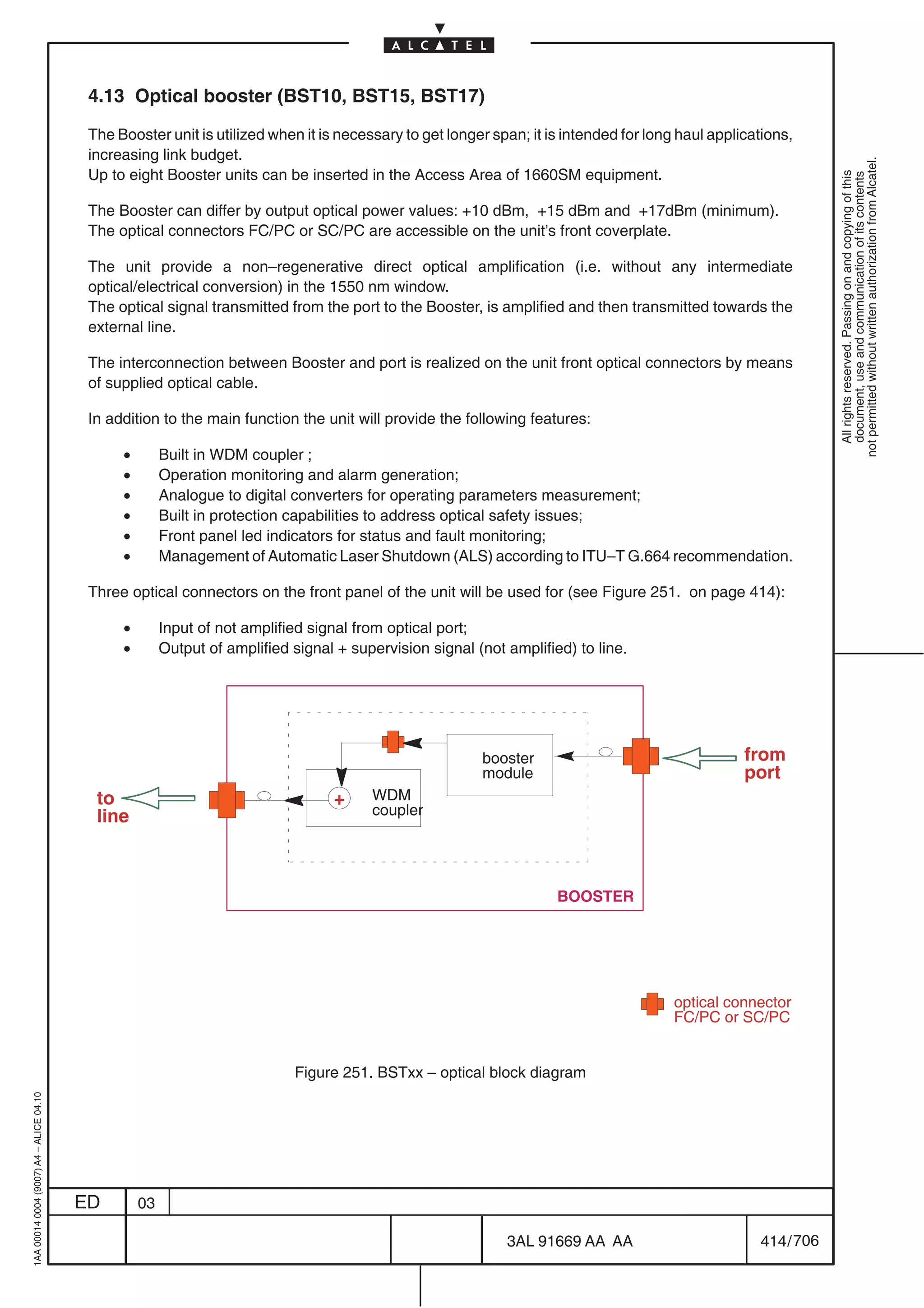 4.13 Optical booster (BST10, BST15, BST17)

                                          The Booster unit is utilized when it is necessary to get longer span; it is intended for long haul applications,
                                          increasing link budget.




                                                                                                                                                                not permitted without written authorization from Alcatel.
                                          Up to eight Booster units can be inserted in the Access Area of 1660SM equipment.




                                                                                                                                                                  All rights reserved. Passing on and copying of this
                                                                                                                                                                  document, use and communication of its contents
                                          The Booster can differ by output optical power values: +10 dBm, +15 dBm and +17dBm (minimum).
                                          The optical connectors FC/PC or SC/PC are accessible on the unit’s front coverplate.

                                          The unit provide a non–regenerative direct optical amplification (i.e. without any intermediate
                                          optical/electrical conversion) in the 1550 nm window.
                                          The optical signal transmitted from the port to the Booster, is amplified and then transmitted towards the
                                          external line.

                                          The interconnection between Booster and port is realized on the unit front optical connectors by means
                                          of supplied optical cable.

                                          In addition to the main function the unit will provide the following features:

                                               •        Built in WDM coupler ;
                                               •        Operation monitoring and alarm generation;
                                               •        Analogue to digital converters for operating parameters measurement;
                                               •        Built in protection capabilities to address optical safety issues;
                                               •        Front panel led indicators for status and fault monitoring;
                                               •        Management of Automatic Laser Shutdown (ALS) according to ITU–T G.664 recommendation.

                                          Three optical connectors on the front panel of the unit will be used for (see Figure 251. on page 414):

                                               •        Input of not amplified signal from optical port;
                                               •        Output of amplified signal + supervision signal (not amplified) to line.




                                                                                                         booster                                  from
                                                                                                         module                                   port
                                           to                                     +     WDM
                                           line                                         coupler




                                                                                                                     BOOSTER




                                                                                                                                       optical connector
                                                                                                                                       FC/PC or SC/PC


                                                                            Figure 251. BSTxx – optical block diagram
1AA 00014 0004 (9007) A4 – ALICE 04.10




                                         ED        03

                                                                                                             3AL 91669 AA AA                        414 / 706


                                                                                                                           706
 