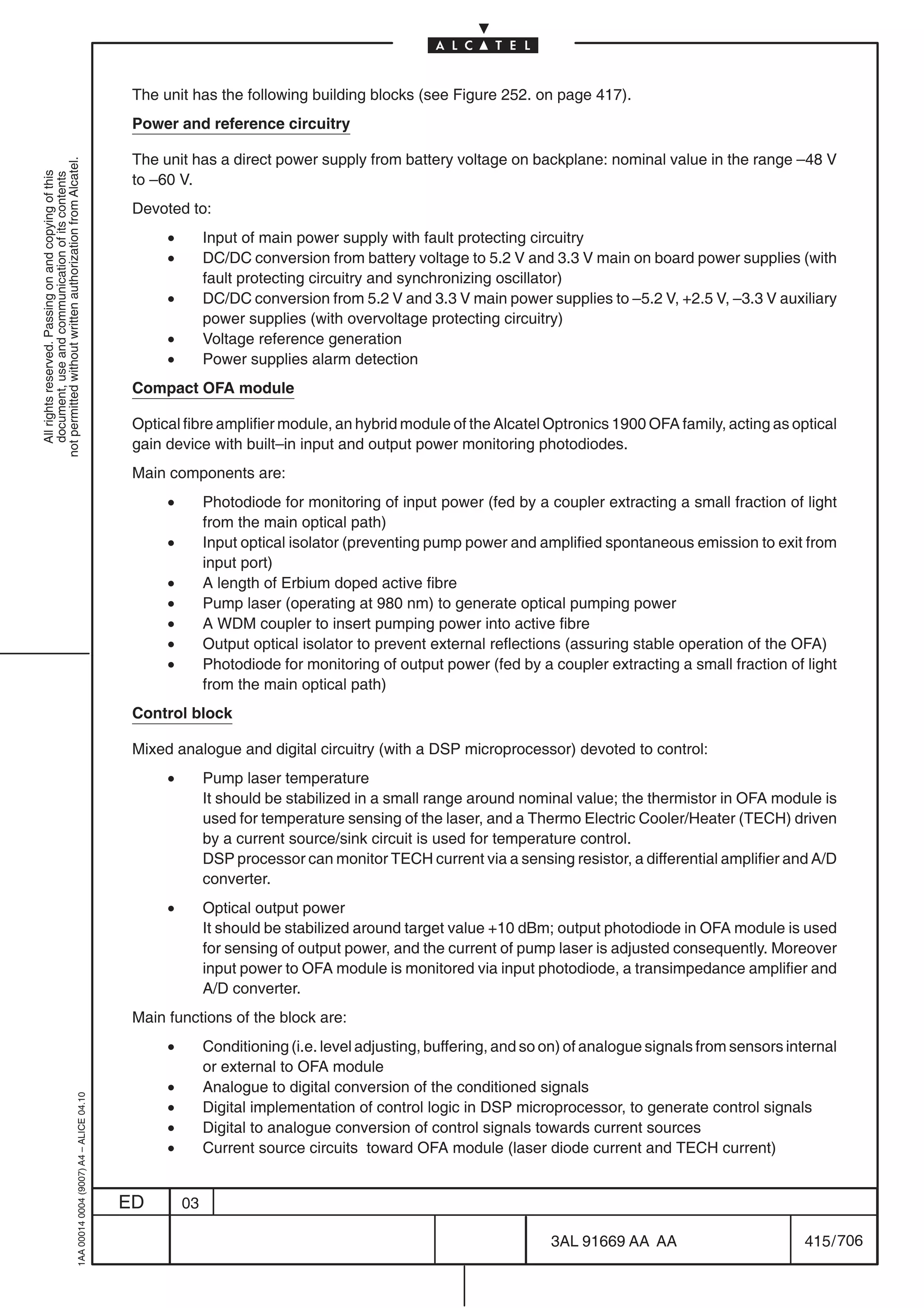 The unit has the following building blocks (see Figure 252. on page 417).
                                                                                            Power and reference circuitry

                                                                                            The unit has a direct power supply from battery voltage on backplane: nominal value in the range –48 V
not permitted without written authorization from Alcatel.
  All rights reserved. Passing on and copying of this




                                                                                            to –60 V.
  document, use and communication of its contents




                                                                                            Devoted to:
                                                                                                 •        Input of main power supply with fault protecting circuitry
                                                                                                 •        DC/DC conversion from battery voltage to 5.2 V and 3.3 V main on board power supplies (with
                                                                                                          fault protecting circuitry and synchronizing oscillator)
                                                                                                 •        DC/DC conversion from 5.2 V and 3.3 V main power supplies to –5.2 V, +2.5 V, –3.3 V auxiliary
                                                                                                          power supplies (with overvoltage protecting circuitry)
                                                                                                 •        Voltage reference generation
                                                                                                 •        Power supplies alarm detection
                                                                                            Compact OFA module

                                                                                            Optical fibre amplifier module, an hybrid module of the Alcatel Optronics 1900 OFA family, acting as optical
                                                                                            gain device with built–in input and output power monitoring photodiodes.
                                                                                            Main components are:
                                                                                                 •        Photodiode for monitoring of input power (fed by a coupler extracting a small fraction of light
                                                                                                          from the main optical path)
                                                                                                 •        Input optical isolator (preventing pump power and amplified spontaneous emission to exit from
                                                                                                          input port)
                                                                                                 •        A length of Erbium doped active fibre
                                                                                                 •        Pump laser (operating at 980 nm) to generate optical pumping power
                                                                                                 •        A WDM coupler to insert pumping power into active fibre
                                                                                                 •        Output optical isolator to prevent external reflections (assuring stable operation of the OFA)
                                                                                                 •        Photodiode for monitoring of output power (fed by a coupler extracting a small fraction of light
                                                                                                          from the main optical path)
                                                                                            Control block

                                                                                            Mixed analogue and digital circuitry (with a DSP microprocessor) devoted to control:
                                                                                                 •        Pump laser temperature
                                                                                                          It should be stabilized in a small range around nominal value; the thermistor in OFA module is
                                                                                                          used for temperature sensing of the laser, and a Thermo Electric Cooler/Heater (TECH) driven
                                                                                                          by a current source/sink circuit is used for temperature control.
                                                                                                          DSP processor can monitor TECH current via a sensing resistor, a differential amplifier and A/D
                                                                                                          converter.
                                                                                                 •        Optical output power
                                                                                                          It should be stabilized around target value +10 dBm; output photodiode in OFA module is used
                                                                                                          for sensing of output power, and the current of pump laser is adjusted consequently. Moreover
                                                                                                          input power to OFA module is monitored via input photodiode, a transimpedance amplifier and
                                                                                                          A/D converter.
                                                                                            Main functions of the block are:
                                                                                                 •        Conditioning (i.e. level adjusting, buffering, and so on) of analogue signals from sensors internal
                                                                                                          or external to OFA module
                                                                                                 •        Analogue to digital conversion of the conditioned signals
                                                  1AA 00014 0004 (9007) A4 – ALICE 04.10




                                                                                                 •        Digital implementation of control logic in DSP microprocessor, to generate control signals
                                                                                                 •        Digital to analogue conversion of control signals towards current sources
                                                                                                 •        Current source circuits toward OFA module (laser diode current and TECH current)


                                                                                           ED        03

                                                                                                                                                                3AL 91669 AA AA                        415 / 706


                                                                                                                                                                              706
 