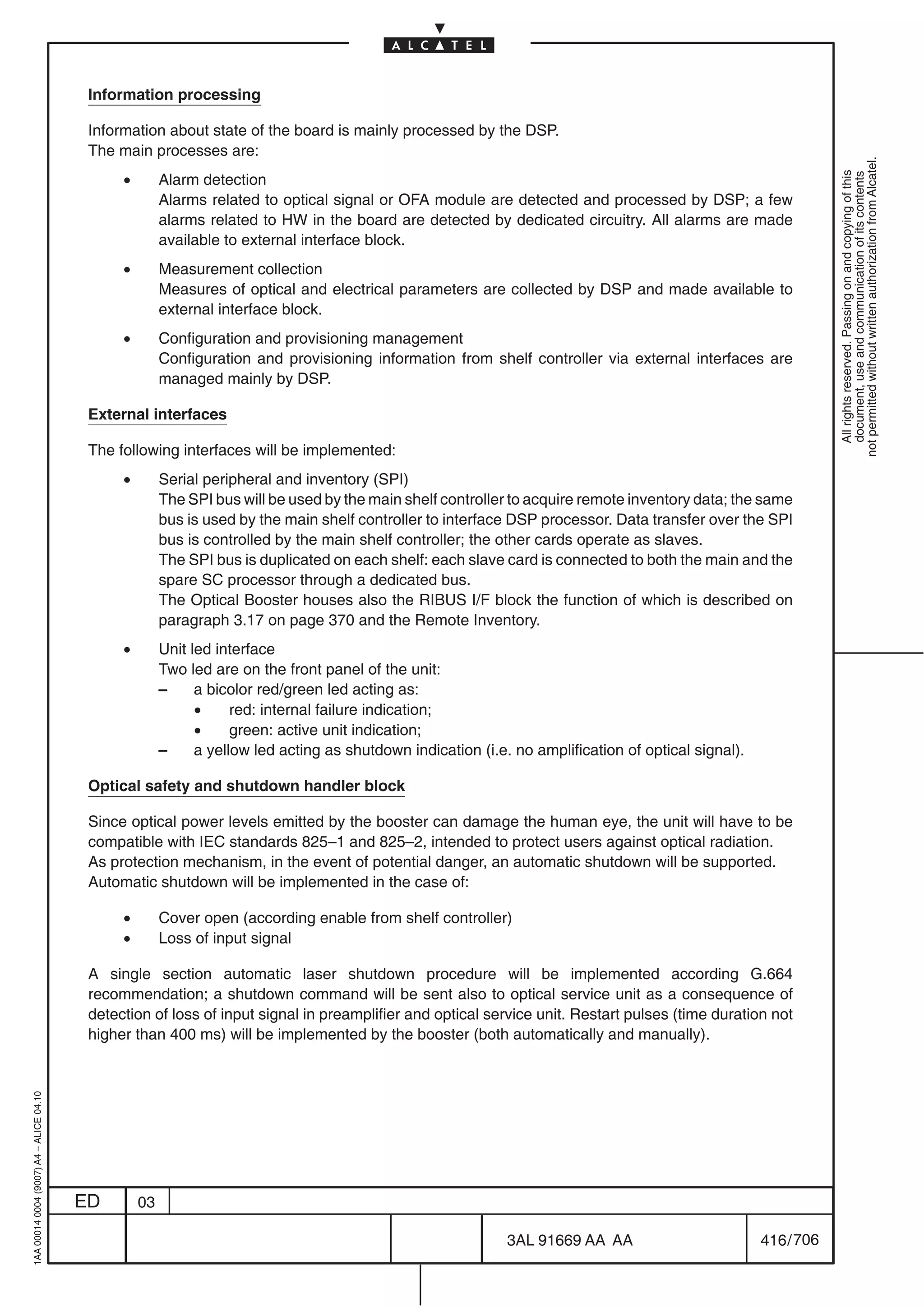 Information processing

                                          Information about state of the board is mainly processed by the DSP.
                                          The main processes are:




                                                                                                                                                                  not permitted without written authorization from Alcatel.
                                               •




                                                                                                                                                                    All rights reserved. Passing on and copying of this
                                                        Alarm detection




                                                                                                                                                                    document, use and communication of its contents
                                                        Alarms related to optical signal or OFA module are detected and processed by DSP; a few
                                                        alarms related to HW in the board are detected by dedicated circuitry. All alarms are made
                                                        available to external interface block.
                                               •        Measurement collection
                                                        Measures of optical and electrical parameters are collected by DSP and made available to
                                                        external interface block.
                                               •        Configuration and provisioning management
                                                        Configuration and provisioning information from shelf controller via external interfaces are
                                                        managed mainly by DSP.

                                          External interfaces

                                          The following interfaces will be implemented:
                                               •        Serial peripheral and inventory (SPI)
                                                        The SPI bus will be used by the main shelf controller to acquire remote inventory data; the same
                                                        bus is used by the main shelf controller to interface DSP processor. Data transfer over the SPI
                                                        bus is controlled by the main shelf controller; the other cards operate as slaves.
                                                        The SPI bus is duplicated on each shelf: each slave card is connected to both the main and the
                                                        spare SC processor through a dedicated bus.
                                                        The Optical Booster houses also the RIBUS I/F block the function of which is described on
                                                        paragraph 3.17 on page 370 and the Remote Inventory.
                                               •        Unit led interface
                                                        Two led are on the front panel of the unit:
                                                        –     a bicolor red/green led acting as:
                                                              •     red: internal failure indication;
                                                              •     green: active unit indication;
                                                        –     a yellow led acting as shutdown indication (i.e. no amplification of optical signal).

                                          Optical safety and shutdown handler block

                                          Since optical power levels emitted by the booster can damage the human eye, the unit will have to be
                                          compatible with IEC standards 825–1 and 825–2, intended to protect users against optical radiation.
                                          As protection mechanism, in the event of potential danger, an automatic shutdown will be supported.
                                          Automatic shutdown will be implemented in the case of:

                                               •        Cover open (according enable from shelf controller)
                                               •        Loss of input signal

                                          A single section automatic laser shutdown procedure will be implemented according G.664
                                          recommendation; a shutdown command will be sent also to optical service unit as a consequence of
                                          detection of loss of input signal in preamplifier and optical service unit. Restart pulses (time duration not
                                          higher than 400 ms) will be implemented by the booster (both automatically and manually).
1AA 00014 0004 (9007) A4 – ALICE 04.10




                                         ED        03

                                                                                                              3AL 91669 AA AA                         416 / 706


                                                                                                                            706
 