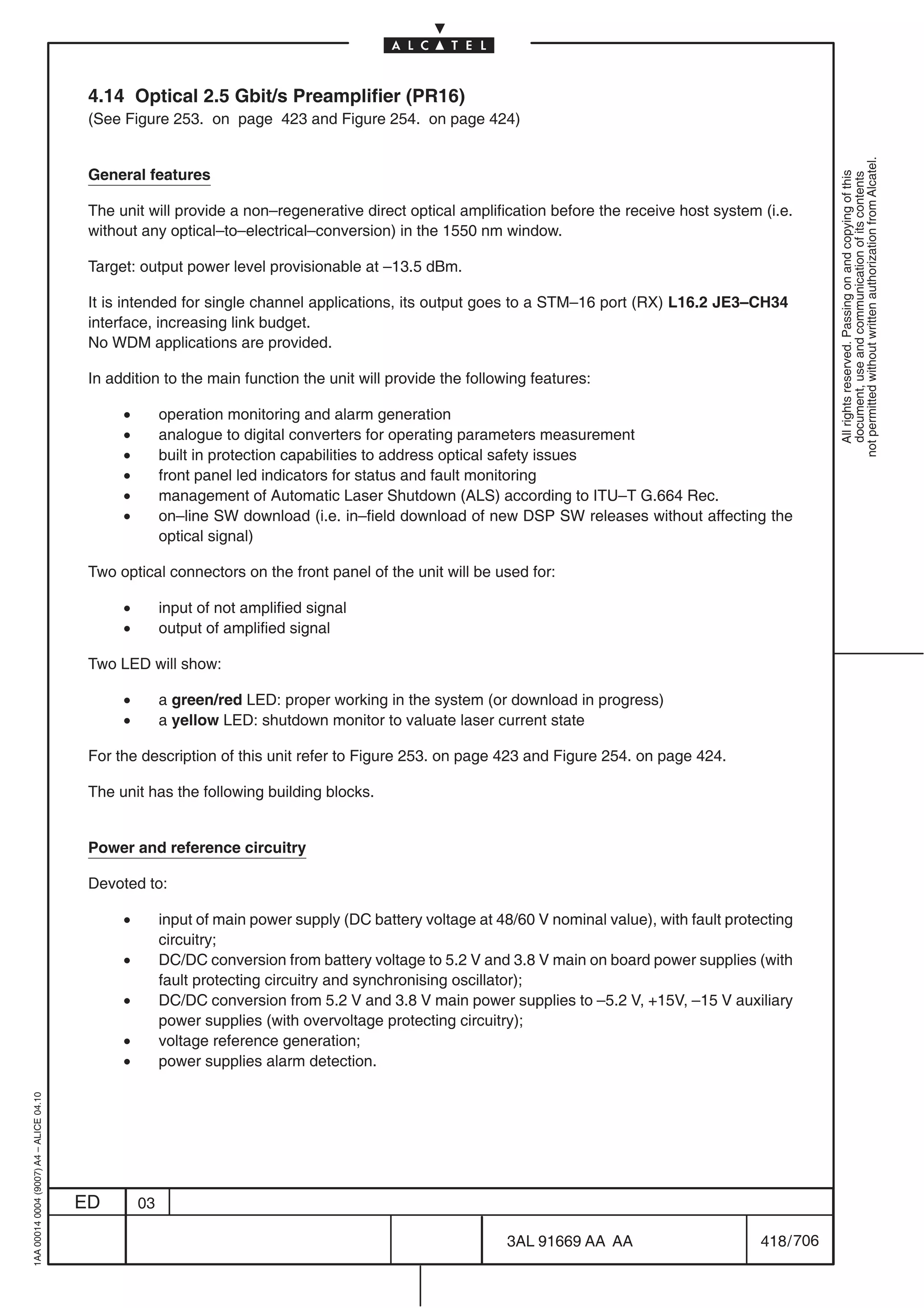 4.14 Optical 2.5 Gbit/s Preamplifier (PR16)
                                          (See Figure 253. on page 423 and Figure 254. on page 424)




                                                                                                                                                              not permitted without written authorization from Alcatel.
                                          General features




                                                                                                                                                                All rights reserved. Passing on and copying of this
                                                                                                                                                                document, use and communication of its contents
                                          The unit will provide a non–regenerative direct optical amplification before the receive host system (i.e.
                                          without any optical–to–electrical–conversion) in the 1550 nm window.

                                          Target: output power level provisionable at –13.5 dBm.

                                          It is intended for single channel applications, its output goes to a STM–16 port (RX) L16.2 JE3–CH34
                                          interface, increasing link budget.
                                          No WDM applications are provided.

                                          In addition to the main function the unit will provide the following features:

                                               •        operation monitoring and alarm generation
                                               •        analogue to digital converters for operating parameters measurement
                                               •        built in protection capabilities to address optical safety issues
                                               •        front panel led indicators for status and fault monitoring
                                               •        management of Automatic Laser Shutdown (ALS) according to ITU–T G.664 Rec.
                                               •        on–line SW download (i.e. in–field download of new DSP SW releases without affecting the
                                                        optical signal)

                                          Two optical connectors on the front panel of the unit will be used for:

                                               •        input of not amplified signal
                                               •        output of amplified signal

                                          Two LED will show:

                                               •        a green/red LED: proper working in the system (or download in progress)
                                               •        a yellow LED: shutdown monitor to valuate laser current state

                                          For the description of this unit refer to Figure 253. on page 423 and Figure 254. on page 424.

                                          The unit has the following building blocks.


                                          Power and reference circuitry

                                          Devoted to:

                                               •        input of main power supply (DC battery voltage at 48/60 V nominal value), with fault protecting
                                                        circuitry;
                                               •        DC/DC conversion from battery voltage to 5.2 V and 3.8 V main on board power supplies (with
                                                        fault protecting circuitry and synchronising oscillator);
                                               •        DC/DC conversion from 5.2 V and 3.8 V main power supplies to –5.2 V, +15V, –15 V auxiliary
                                                        power supplies (with overvoltage protecting circuitry);
                                               •        voltage reference generation;
                                               •        power supplies alarm detection.
1AA 00014 0004 (9007) A4 – ALICE 04.10




                                         ED        03

                                                                                                            3AL 91669 AA AA                       418 / 706


                                                                                                                           706
 
