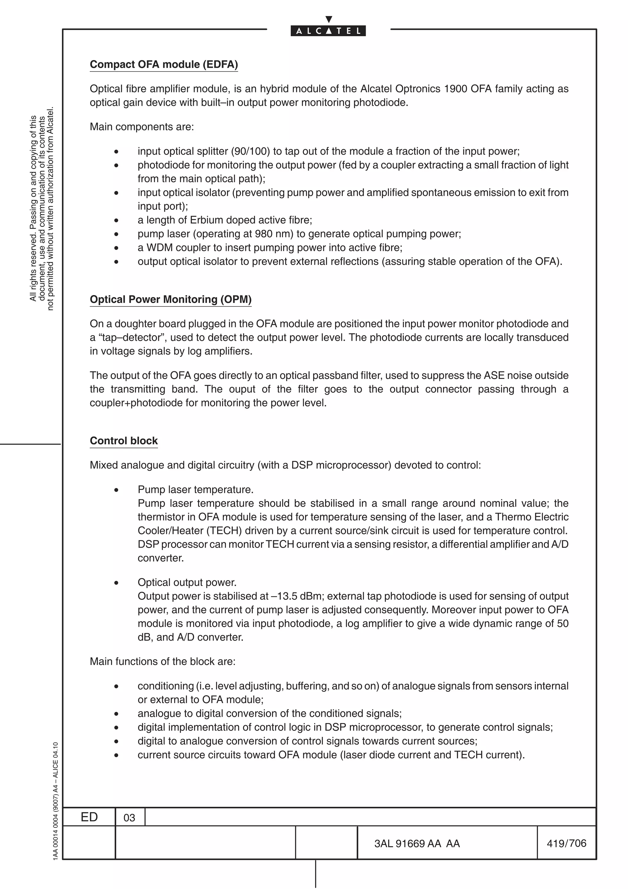 Compact OFA module (EDFA)

                                                                                            Optical fibre amplifier module, is an hybrid module of the Alcatel Optronics 1900 OFA family acting as
                                                                                            optical gain device with built–in output power monitoring photodiode.
not permitted without written authorization from Alcatel.
  All rights reserved. Passing on and copying of this
  document, use and communication of its contents




                                                                                            Main components are:

                                                                                                 •        input optical splitter (90/100) to tap out of the module a fraction of the input power;
                                                                                                 •        photodiode for monitoring the output power (fed by a coupler extracting a small fraction of light
                                                                                                          from the main optical path);
                                                                                                 •        input optical isolator (preventing pump power and amplified spontaneous emission to exit from
                                                                                                          input port);
                                                                                                 •        a length of Erbium doped active fibre;
                                                                                                 •        pump laser (operating at 980 nm) to generate optical pumping power;
                                                                                                 •        a WDM coupler to insert pumping power into active fibre;
                                                                                                 •        output optical isolator to prevent external reflections (assuring stable operation of the OFA).


                                                                                            Optical Power Monitoring (OPM)

                                                                                            On a doughter board plugged in the OFA module are positioned the input power monitor photodiode and
                                                                                            a “tap–detector”, used to detect the output power level. The photodiode currents are locally transduced
                                                                                            in voltage signals by log amplifiers.

                                                                                            The output of the OFA goes directly to an optical passband filter, used to suppress the ASE noise outside
                                                                                            the transmitting band. The ouput of the filter goes to the output connector passing through a
                                                                                            coupler+photodiode for monitoring the power level.


                                                                                            Control block

                                                                                            Mixed analogue and digital circuitry (with a DSP microprocessor) devoted to control:

                                                                                                 •        Pump laser temperature.
                                                                                                          Pump laser temperature should be stabilised in a small range around nominal value; the
                                                                                                          thermistor in OFA module is used for temperature sensing of the laser, and a Thermo Electric
                                                                                                          Cooler/Heater (TECH) driven by a current source/sink circuit is used for temperature control.
                                                                                                          DSP processor can monitor TECH current via a sensing resistor, a differential amplifier and A/D
                                                                                                          converter.

                                                                                                 •        Optical output power.
                                                                                                          Output power is stabilised at –13.5 dBm; external tap photodiode is used for sensing of output
                                                                                                          power, and the current of pump laser is adjusted consequently. Moreover input power to OFA
                                                                                                          module is monitored via input photodiode, a log amplifier to give a wide dynamic range of 50
                                                                                                          dB, and A/D converter.

                                                                                            Main functions of the block are:

                                                                                                 •        conditioning (i.e. level adjusting, buffering, and so on) of analogue signals from sensors internal
                                                                                                          or external to OFA module;
                                                                                                 •        analogue to digital conversion of the conditioned signals;
                                                                                                 •        digital implementation of control logic in DSP microprocessor, to generate control signals;
                                                                                                 •        digital to analogue conversion of control signals towards current sources;
                                                  1AA 00014 0004 (9007) A4 – ALICE 04.10




                                                                                                 •        current source circuits toward OFA module (laser diode current and TECH current).




                                                                                           ED        03

                                                                                                                                                                3AL 91669 AA AA                        419 / 706


                                                                                                                                                                              706
 