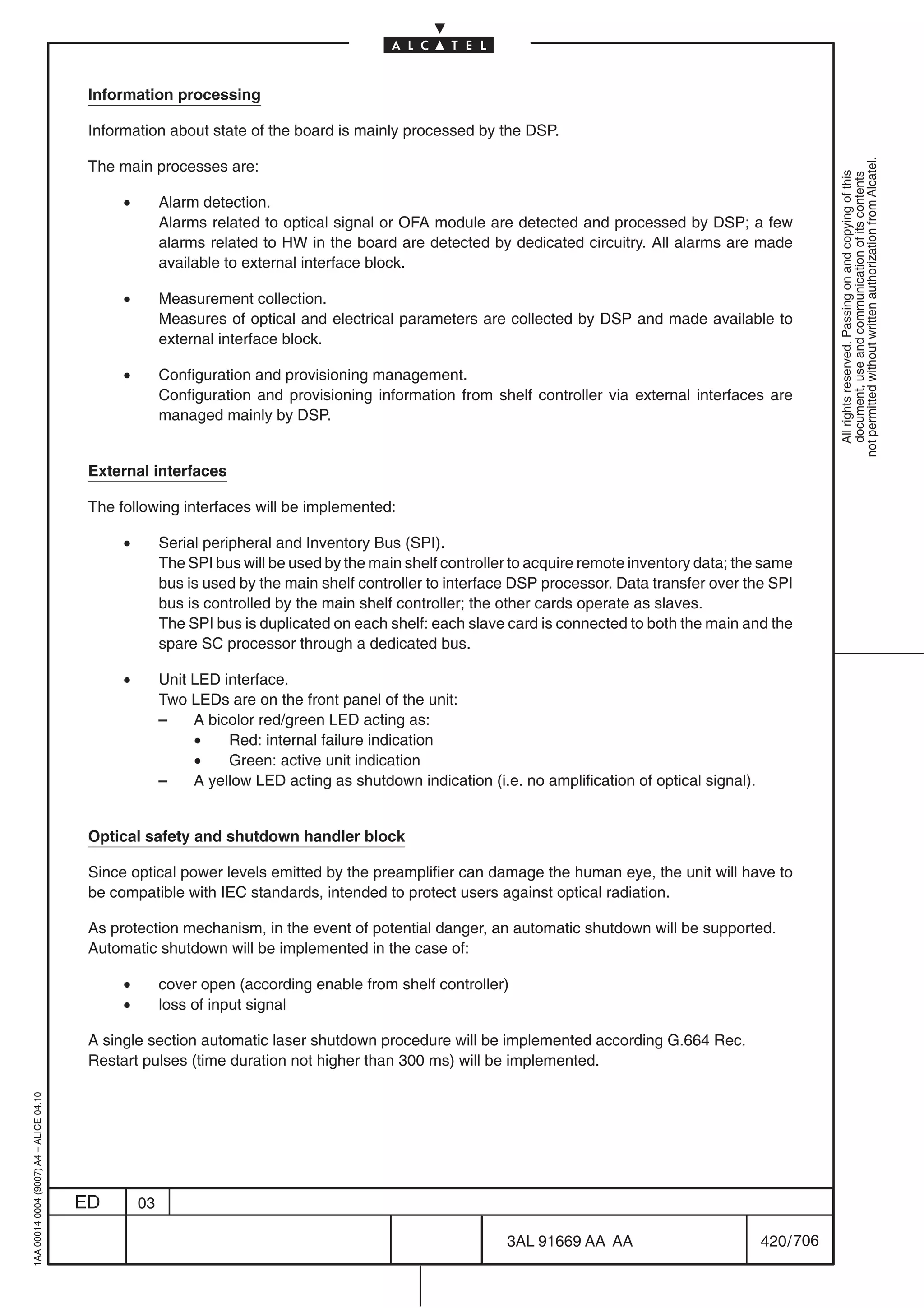 Information processing

                                          Information about state of the board is mainly processed by the DSP.




                                                                                                                                                                 not permitted without written authorization from Alcatel.
                                          The main processes are:




                                                                                                                                                                   All rights reserved. Passing on and copying of this
                                                                                                                                                                   document, use and communication of its contents
                                               •        Alarm detection.
                                                        Alarms related to optical signal or OFA module are detected and processed by DSP; a few
                                                        alarms related to HW in the board are detected by dedicated circuitry. All alarms are made
                                                        available to external interface block.

                                               •        Measurement collection.
                                                        Measures of optical and electrical parameters are collected by DSP and made available to
                                                        external interface block.

                                               •        Configuration and provisioning management.
                                                        Configuration and provisioning information from shelf controller via external interfaces are
                                                        managed mainly by DSP.


                                          External interfaces

                                          The following interfaces will be implemented:

                                               •        Serial peripheral and Inventory Bus (SPI).
                                                        The SPI bus will be used by the main shelf controller to acquire remote inventory data; the same
                                                        bus is used by the main shelf controller to interface DSP processor. Data transfer over the SPI
                                                        bus is controlled by the main shelf controller; the other cards operate as slaves.
                                                        The SPI bus is duplicated on each shelf: each slave card is connected to both the main and the
                                                        spare SC processor through a dedicated bus.

                                               •        Unit LED interface.
                                                        Two LEDs are on the front panel of the unit:
                                                        –    A bicolor red/green LED acting as:
                                                             •    Red: internal failure indication
                                                             •    Green: active unit indication
                                                        –    A yellow LED acting as shutdown indication (i.e. no amplification of optical signal).


                                          Optical safety and shutdown handler block

                                          Since optical power levels emitted by the preamplifier can damage the human eye, the unit will have to
                                          be compatible with IEC standards, intended to protect users against optical radiation.

                                          As protection mechanism, in the event of potential danger, an automatic shutdown will be supported.
                                          Automatic shutdown will be implemented in the case of:

                                               •        cover open (according enable from shelf controller)
                                               •        loss of input signal

                                          A single section automatic laser shutdown procedure will be implemented according G.664 Rec.
                                          Restart pulses (time duration not higher than 300 ms) will be implemented.
1AA 00014 0004 (9007) A4 – ALICE 04.10




                                         ED        03

                                                                                                            3AL 91669 AA AA                          420 / 706


                                                                                                                          706
 