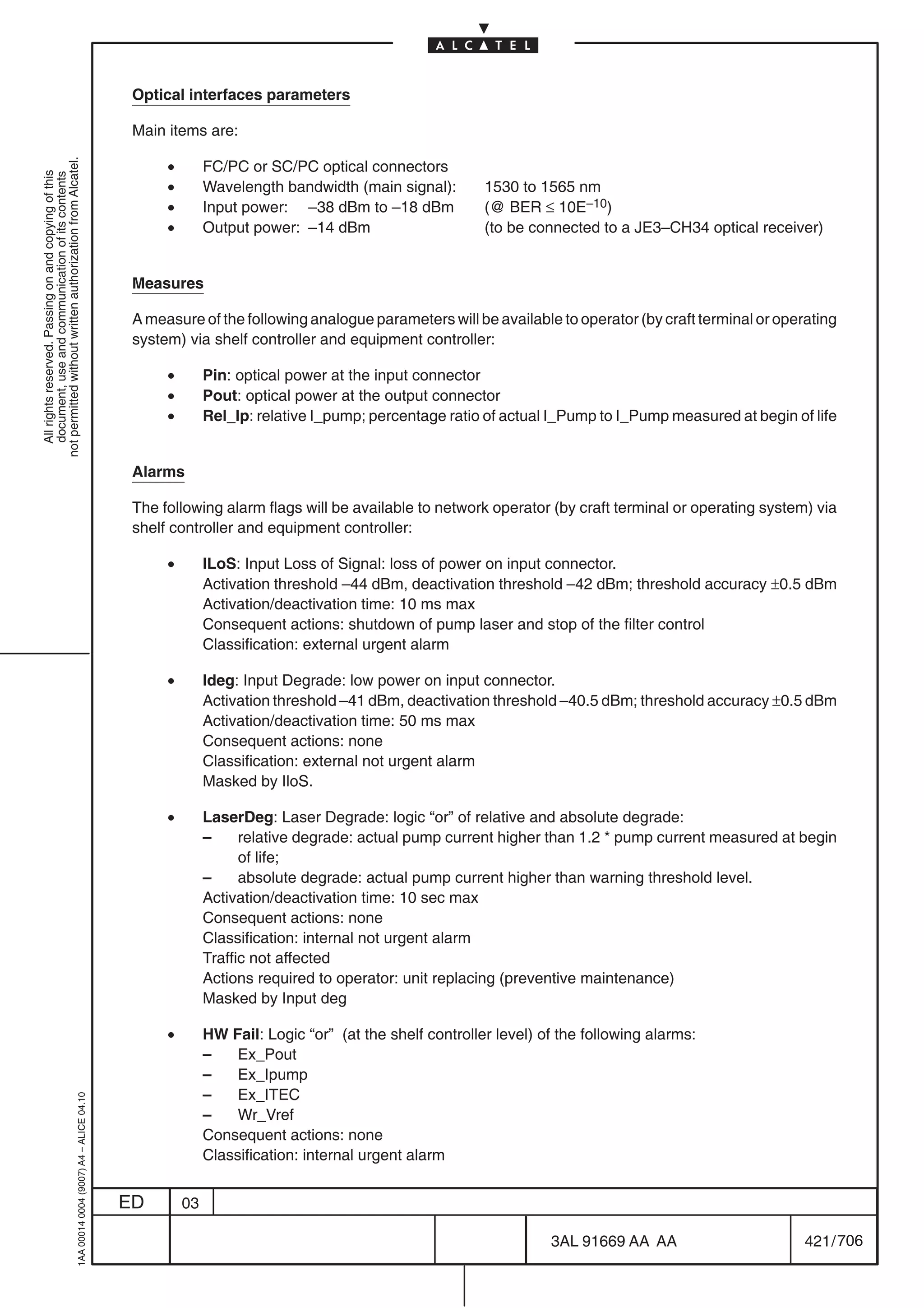 Optical interfaces parameters

                                                                                            Main items are:

                                                                                                 •
not permitted without written authorization from Alcatel.




                                                                                                          FC/PC or SC/PC optical connectors
  All rights reserved. Passing on and copying of this
  document, use and communication of its contents




                                                                                                 •        Wavelength bandwidth (main signal):        1530 to 1565 nm
                                                                                                 •        Input power: –38 dBm to –18 dBm            (@ BER ≤ 10E–10)
                                                                                                 •        Output power: –14 dBm                      (to be connected to a JE3–CH34 optical receiver)


                                                                                            Measures

                                                                                            A measure of the following analogue parameters will be available to operator (by craft terminal or operating
                                                                                            system) via shelf controller and equipment controller:

                                                                                                 •        Pin: optical power at the input connector
                                                                                                 •        Pout: optical power at the output connector
                                                                                                 •        Rel_Ip: relative I_pump; percentage ratio of actual I_Pump to I_Pump measured at begin of life


                                                                                            Alarms

                                                                                            The following alarm flags will be available to network operator (by craft terminal or operating system) via
                                                                                            shelf controller and equipment controller:

                                                                                                 •        ILoS: Input Loss of Signal: loss of power on input connector.
                                                                                                          Activation threshold –44 dBm, deactivation threshold –42 dBm; threshold accuracy ±0.5 dBm
                                                                                                          Activation/deactivation time: 10 ms max
                                                                                                          Consequent actions: shutdown of pump laser and stop of the filter control
                                                                                                          Classification: external urgent alarm

                                                                                                 •        Ideg: Input Degrade: low power on input connector.
                                                                                                          Activation threshold –41 dBm, deactivation threshold –40.5 dBm; threshold accuracy ±0.5 dBm
                                                                                                          Activation/deactivation time: 50 ms max
                                                                                                          Consequent actions: none
                                                                                                          Classification: external not urgent alarm
                                                                                                          Masked by IloS.

                                                                                                 •        LaserDeg: Laser Degrade: logic “or” of relative and absolute degrade:
                                                                                                          –     relative degrade: actual pump current higher than 1.2 * pump current measured at begin
                                                                                                                of life;
                                                                                                          –     absolute degrade: actual pump current higher than warning threshold level.
                                                                                                          Activation/deactivation time: 10 sec max
                                                                                                          Consequent actions: none
                                                                                                          Classification: internal not urgent alarm
                                                                                                          Traffic not affected
                                                                                                          Actions required to operator: unit replacing (preventive maintenance)
                                                                                                          Masked by Input deg

                                                                                                 •        HW Fail: Logic “or” (at the shelf controller level) of the following alarms:
                                                                                                          –    Ex_Pout
                                                                                                          –    Ex_Ipump
                                                                                                          –    Ex_ITEC
                                                  1AA 00014 0004 (9007) A4 – ALICE 04.10




                                                                                                          –    Wr_Vref
                                                                                                          Consequent actions: none
                                                                                                          Classification: internal urgent alarm


                                                                                           ED        03

                                                                                                                                                               3AL 91669 AA AA                     421 / 706


                                                                                                                                                                             706
 