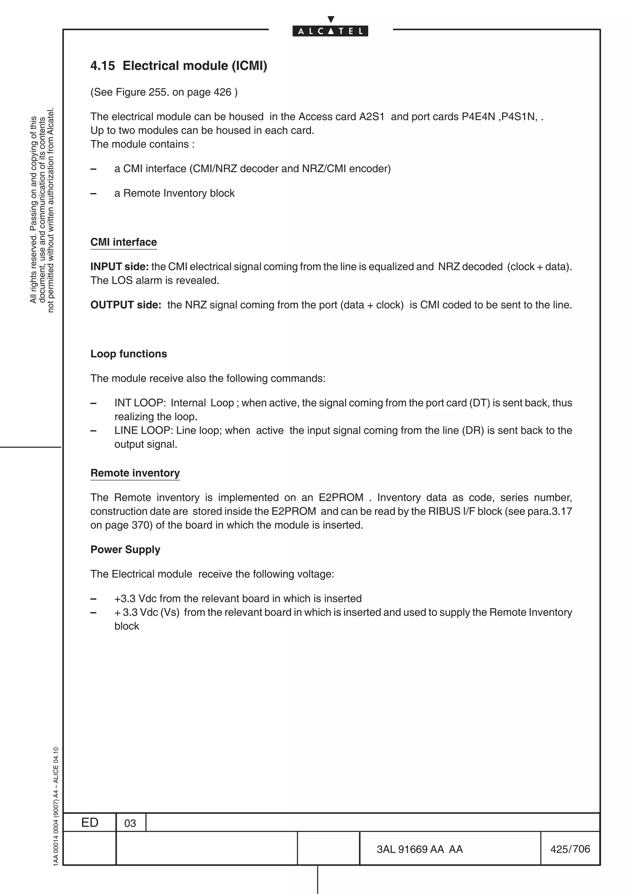4.15 Electrical module (ICMI)

                                                                                            (See Figure 255. on page 426 )
not permitted without written authorization from Alcatel.




                                                                                            The electrical module can be housed in the Access card A2S1 and port cards P4E4N ,P4S1N, .
  All rights reserved. Passing on and copying of this
  document, use and communication of its contents




                                                                                            Up to two modules can be housed in each card.
                                                                                            The module contains :

                                                                                            –    a CMI interface (CMI/NRZ decoder and NRZ/CMI encoder)

                                                                                            –    a Remote Inventory block



                                                                                            CMI interface

                                                                                            INPUT side: the CMI electrical signal coming from the line is equalized and NRZ decoded (clock + data).
                                                                                            The LOS alarm is revealed.

                                                                                            OUTPUT side: the NRZ signal coming from the port (data + clock) is CMI coded to be sent to the line.



                                                                                            Loop functions

                                                                                            The module receive also the following commands:

                                                                                            –    INT LOOP: Internal Loop ; when active, the signal coming from the port card (DT) is sent back, thus
                                                                                                 realizing the loop.
                                                                                            –    LINE LOOP: Line loop; when active the input signal coming from the line (DR) is sent back to the
                                                                                                 output signal.

                                                                                            Remote inventory

                                                                                            The Remote inventory is implemented on an E2PROM . Inventory data as code, series number,
                                                                                            construction date are stored inside the E2PROM and can be read by the RIBUS I/F block (see para.3.17
                                                                                            on page 370) of the board in which the module is inserted.

                                                                                            Power Supply

                                                                                            The Electrical module receive the following voltage:

                                                                                            –    +3.3 Vdc from the relevant board in which is inserted
                                                                                            –    + 3.3 Vdc (Vs) from the relevant board in which is inserted and used to supply the Remote Inventory
                                                                                                 block
                                                  1AA 00014 0004 (9007) A4 – ALICE 04.10




                                                                                           ED      03

                                                                                                                                                         3AL 91669 AA AA                       425 / 706


                                                                                                                                                                       706
 