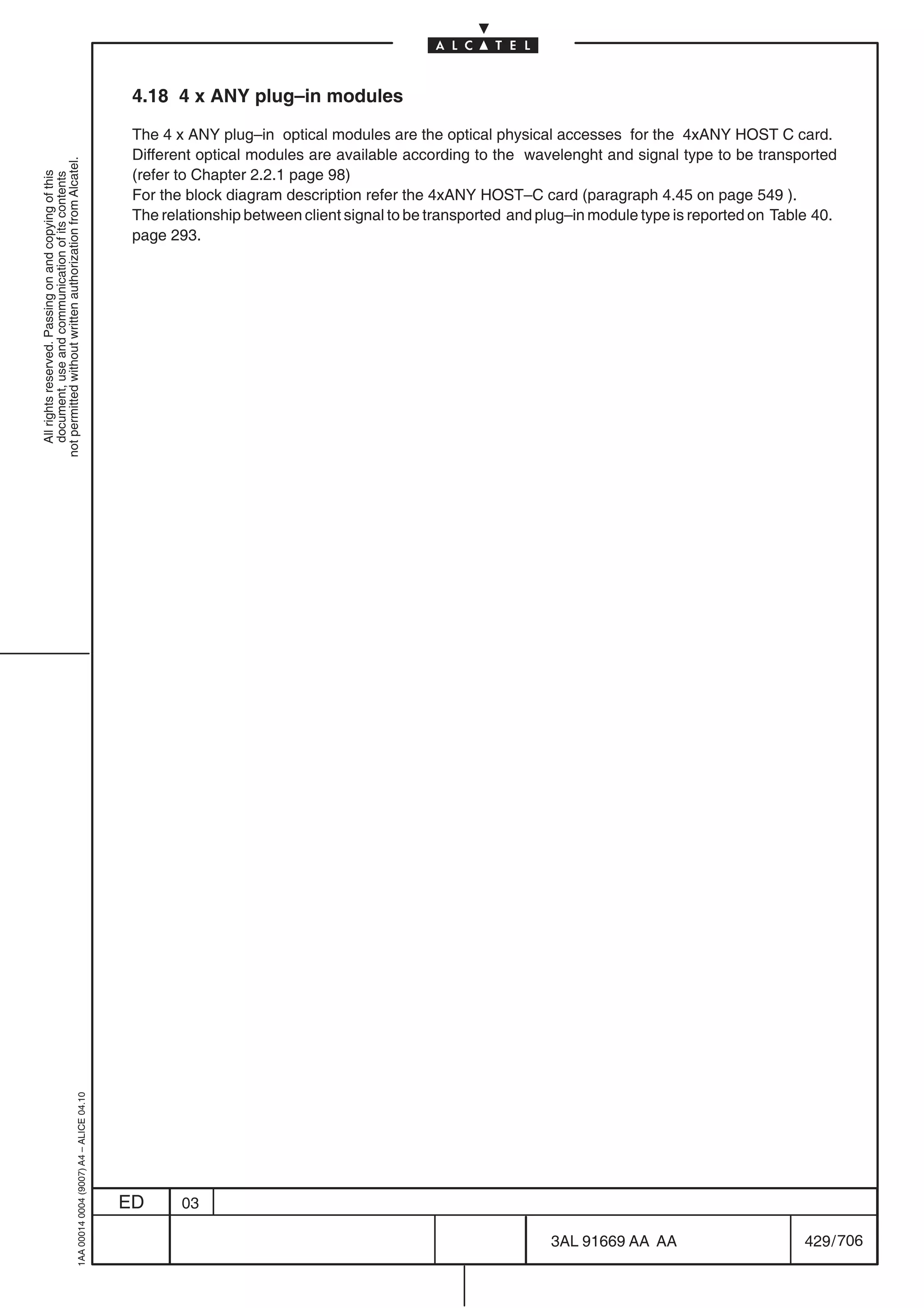 4.18 4 x ANY plug–in modules

                                                                                            The 4 x ANY plug–in optical modules are the optical physical accesses for the 4xANY HOST C card.
                                                                                            Different optical modules are available according to the wavelenght and signal type to be transported
not permitted without written authorization from Alcatel.




                                                                                            (refer to Chapter 2.2.1 page 98)
  All rights reserved. Passing on and copying of this
  document, use and communication of its contents




                                                                                            For the block diagram description refer the 4xANY HOST–C card (paragraph 4.45 on page 549 ).
                                                                                            The relationship between client signal to be transported and plug–in module type is reported on Table 40.
                                                                                            page 293.
                                                  1AA 00014 0004 (9007) A4 – ALICE 04.10




                                                                                           ED      03

                                                                                                                                                          3AL 91669 AA AA                       429 / 706


                                                                                                                                                                        706
 