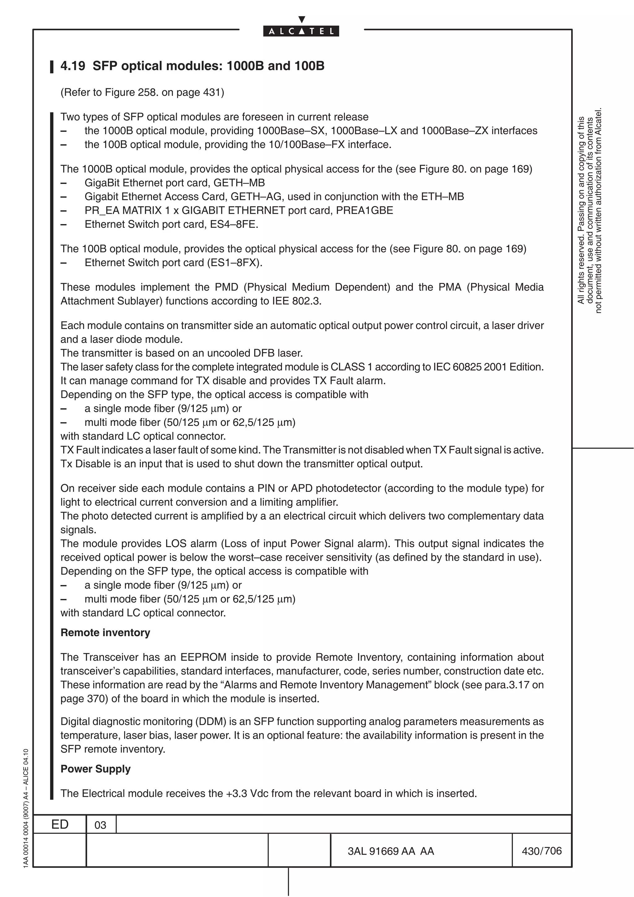 4.19 SFP optical modules: 1000B and 100B

                                          (Refer to Figure 258. on page 431)




                                                                                                                                                               not permitted without written authorization from Alcatel.
                                          Two types of SFP optical modules are foreseen in current release




                                                                                                                                                                 All rights reserved. Passing on and copying of this
                                                                                                                                                                 document, use and communication of its contents
                                          –    the 1000B optical module, providing 1000Base–SX, 1000Base–LX and 1000Base–ZX interfaces
                                          –    the 100B optical module, providing the 10/100Base–FX interface.

                                          The 1000B optical module, provides the optical physical access for the (see Figure 80. on page 169)
                                          –   GigaBit Ethernet port card, GETH–MB
                                          –   Gigabit Ethernet Access Card, GETH–AG, used in conjunction with the ETH–MB
                                          –   PR_EA MATRIX 1 x GIGABIT ETHERNET port card, PREA1GBE
                                          –   Ethernet Switch port card, ES4–8FE.

                                          The 100B optical module, provides the optical physical access for the (see Figure 80. on page 169)
                                          –   Ethernet Switch port card (ES1–8FX).

                                          These modules implement the PMD (Physical Medium Dependent) and the PMA (Physical Media
                                          Attachment Sublayer) functions according to IEE 802.3.

                                          Each module contains on transmitter side an automatic optical output power control circuit, a laser driver
                                          and a laser diode module.
                                          The transmitter is based on an uncooled DFB laser.
                                          The laser safety class for the complete integrated module is CLASS 1 according to IEC 60825 2001 Edition.
                                          It can manage command for TX disable and provides TX Fault alarm.
                                          Depending on the SFP type, the optical access is compatible with
                                          –     a single mode fiber (9/125 µm) or
                                          –     multi mode fiber (50/125 µm or 62,5/125 µm)
                                          with standard LC optical connector.
                                          TX Fault indicates a laser fault of some kind. The Transmitter is not disabled when TX Fault signal is active.
                                          Tx Disable is an input that is used to shut down the transmitter optical output.

                                          On receiver side each module contains a PIN or APD photodetector (according to the module type) for
                                          light to electrical current conversion and a limiting amplifier.
                                          The photo detected current is amplified by a an electrical circuit which delivers two complementary data
                                          signals.
                                          The module provides LOS alarm (Loss of input Power Signal alarm). This output signal indicates the
                                          received optical power is below the worst–case receiver sensitivity (as defined by the standard in use).
                                          Depending on the SFP type, the optical access is compatible with
                                          –      a single mode fiber (9/125 µm) or
                                          –      multi mode fiber (50/125 µm or 62,5/125 µm)
                                          with standard LC optical connector.
                                          Remote inventory

                                          The Transceiver has an EEPROM inside to provide Remote Inventory, containing information about
                                          transceiver’s capabilities, standard interfaces, manufacturer, code, series number, construction date etc.
                                          These information are read by the “Alarms and Remote Inventory Management” block (see para.3.17 on
                                          page 370) of the board in which the module is inserted.

                                          Digital diagnostic monitoring (DDM) is an SFP function supporting analog parameters measurements as
                                          temperature, laser bias, laser power. It is an optional feature: the availability information is present in the
                                          SFP remote inventory.
1AA 00014 0004 (9007) A4 – ALICE 04.10




                                          Power Supply

                                          The Electrical module receives the +3.3 Vdc from the relevant board in which is inserted.

                                         ED      03

                                                                                                           3AL 91669 AA AA                         430 / 706


                                                                                                                          706
 
