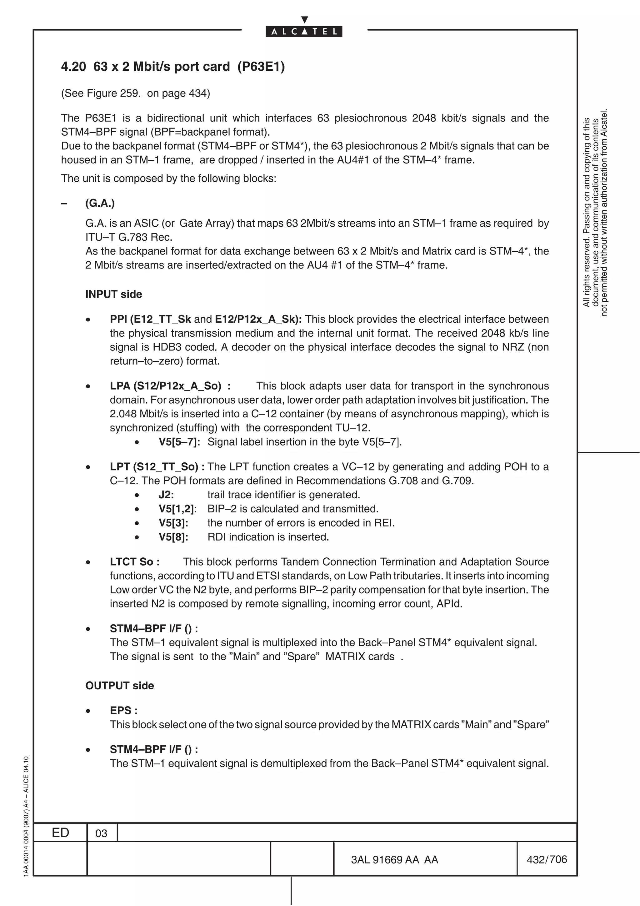 4.20 63 x 2 Mbit/s port card (P63E1)

                                          (See Figure 259. on page 434)




                                                                                                                                                                not permitted without written authorization from Alcatel.
                                          The P63E1 is a bidirectional unit which interfaces 63 plesiochronous 2048 kbit/s signals and the




                                                                                                                                                                  All rights reserved. Passing on and copying of this
                                                                                                                                                                  document, use and communication of its contents
                                          STM4–BPF signal (BPF=backpanel format).
                                          Due to the backpanel format (STM4–BPF or STM4*), the 63 plesiochronous 2 Mbit/s signals that can be
                                          housed in an STM–1 frame, are dropped / inserted in the AU4#1 of the STM–4* frame.
                                          The unit is composed by the following blocks:

                                          –    (G.A.)
                                               G.A. is an ASIC (or Gate Array) that maps 63 2Mbit/s streams into an STM–1 frame as required by
                                               ITU–T G.783 Rec.
                                               As the backpanel format for data exchange between 63 x 2 Mbit/s and Matrix card is STM–4*, the
                                               2 Mbit/s streams are inserted/extracted on the AU4 #1 of the STM–4* frame.

                                               INPUT side

                                               •        PPI (E12_TT_Sk and E12/P12x_A_Sk): This block provides the electrical interface between
                                                        the physical transmission medium and the internal unit format. The received 2048 kb/s line
                                                        signal is HDB3 coded. A decoder on the physical interface decodes the signal to NRZ (non
                                                        return–to–zero) format.

                                               •        LPA (S12/P12x_A_So) :            This block adapts user data for transport in the synchronous
                                                        domain. For asynchronous user data, lower order path adaptation involves bit justification. The
                                                        2.048 Mbit/s is inserted into a C–12 container (by means of asynchronous mapping), which is
                                                        synchronized (stuffing) with the correspondent TU–12.
                                                             •    V5[5–7]: Signal label insertion in the byte V5[5–7].

                                               •        LPT (S12_TT_So) : The LPT function creates a VC–12 by generating and adding POH to a
                                                        C–12. The POH formats are defined in Recommendations G.708 and G.709.
                                                            •    J2:      trail trace identifier is generated.
                                                            •    V5[1,2]: BIP–2 is calculated and transmitted.
                                                            •    V5[3]:   the number of errors is encoded in REI.
                                                            •    V5[8]:   RDI indication is inserted.

                                               •        LTCT So :       This block performs Tandem Connection Termination and Adaptation Source
                                                        functions, according to ITU and ETSI standards, on Low Path tributaries. It inserts into incoming
                                                        Low order VC the N2 byte, and performs BIP–2 parity compensation for that byte insertion. The
                                                        inserted N2 is composed by remote signalling, incoming error count, APId.

                                               •        STM4–BPF I/F () :
                                                        The STM–1 equivalent signal is multiplexed into the Back–Panel STM4* equivalent signal.
                                                        The signal is sent to the ”Main” and ”Spare” MATRIX cards .

                                               OUTPUT side

                                               •        EPS :
                                                        This block select one of the two signal source provided by the MATRIX cards ”Main” and ”Spare”

                                               •        STM4–BPF I/F () :
1AA 00014 0004 (9007) A4 – ALICE 04.10




                                                        The STM–1 equivalent signal is demultiplexed from the Back–Panel STM4* equivalent signal.




                                         ED        03

                                                                                                             3AL 91669 AA AA                        432 / 706


                                                                                                                           706
 