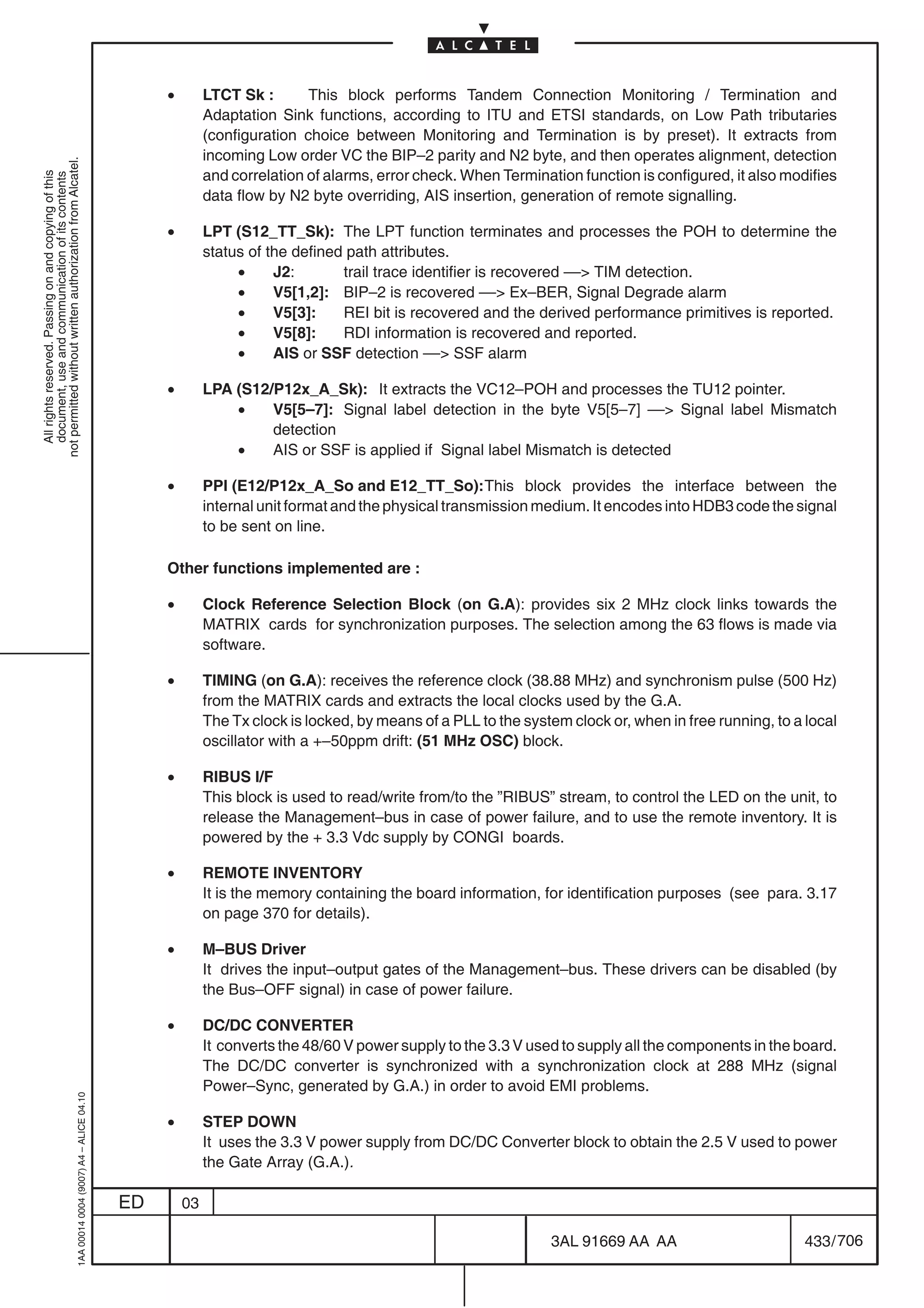 •        LTCT Sk :       This block performs Tandem Connection Monitoring / Termination and
                                                                                                         Adaptation Sink functions, according to ITU and ETSI standards, on Low Path tributaries
                                                                                                         (configuration choice between Monitoring and Termination is by preset). It extracts from
                                                                                                         incoming Low order VC the BIP–2 parity and N2 byte, and then operates alignment, detection
not permitted without written authorization from Alcatel.




                                                                                                         and correlation of alarms, error check. When Termination function is configured, it also modifies
  All rights reserved. Passing on and copying of this
  document, use and communication of its contents




                                                                                                         data flow by N2 byte overriding, AIS insertion, generation of remote signalling.

                                                                                                •        LPT (S12_TT_Sk): The LPT function terminates and processes the POH to determine the
                                                                                                         status of the defined path attributes.
                                                                                                              •     J2:       trail trace identifier is recovered –– TIM detection.
                                                                                                              •     V5[1,2]: BIP–2 is recovered –– Ex–BER, Signal Degrade alarm
                                                                                                              •     V5[3]:    REI bit is recovered and the derived performance primitives is reported.
                                                                                                              •     V5[8]:    RDI information is recovered and reported.
                                                                                                              •     AIS or SSF detection –– SSF alarm

                                                                                                •        LPA (S12/P12x_A_Sk): It extracts the VC12–POH and processes the TU12 pointer.
                                                                                                             •    V5[5–7]: Signal label detection in the byte V5[5–7] –– Signal label Mismatch
                                                                                                                  detection
                                                                                                             •    AIS or SSF is applied if Signal label Mismatch is detected

                                                                                                •        PPI (E12/P12x_A_So and E12_TT_So):This block provides the interface between the
                                                                                                         internal unit format and the physical transmission medium. It encodes into HDB3 code the signal
                                                                                                         to be sent on line.

                                                                                                Other functions implemented are :

                                                                                                •        Clock Reference Selection Block (on G.A): provides six 2 MHz clock links towards the
                                                                                                         MATRIX cards for synchronization purposes. The selection among the 63 flows is made via
                                                                                                         software.

                                                                                                •        TIMING (on G.A): receives the reference clock (38.88 MHz) and synchronism pulse (500 Hz)
                                                                                                         from the MATRIX cards and extracts the local clocks used by the G.A.
                                                                                                         The Tx clock is locked, by means of a PLL to the system clock or, when in free running, to a local
                                                                                                         oscillator with a +–50ppm drift: (51 MHz OSC) block.

                                                                                                •        RIBUS I/F
                                                                                                         This block is used to read/write from/to the ”RIBUS” stream, to control the LED on the unit, to
                                                                                                         release the Management–bus in case of power failure, and to use the remote inventory. It is
                                                                                                         powered by the + 3.3 Vdc supply by CONGI boards.

                                                                                                •        REMOTE INVENTORY
                                                                                                         It is the memory containing the board information, for identification purposes (see para. 3.17
                                                                                                         on page 370 for details).

                                                                                                •        M–BUS Driver
                                                                                                         It drives the input–output gates of the Management–bus. These drivers can be disabled (by
                                                                                                         the Bus–OFF signal) in case of power failure.

                                                                                                •        DC/DC CONVERTER
                                                                                                         It converts the 48/60 V power supply to the 3.3 V used to supply all the components in the board.
                                                                                                         The DC/DC converter is synchronized with a synchronization clock at 288 MHz (signal
                                                                                                         Power–Sync, generated by G.A.) in order to avoid EMI problems.
                                                  1AA 00014 0004 (9007) A4 – ALICE 04.10




                                                                                                •        STEP DOWN
                                                                                                         It uses the 3.3 V power supply from DC/DC Converter block to obtain the 2.5 V used to power
                                                                                                         the Gate Array (G.A.).

                                                                                           ED       03

                                                                                                                                                              3AL 91669 AA AA                         433 / 706


                                                                                                                                                                            706
 