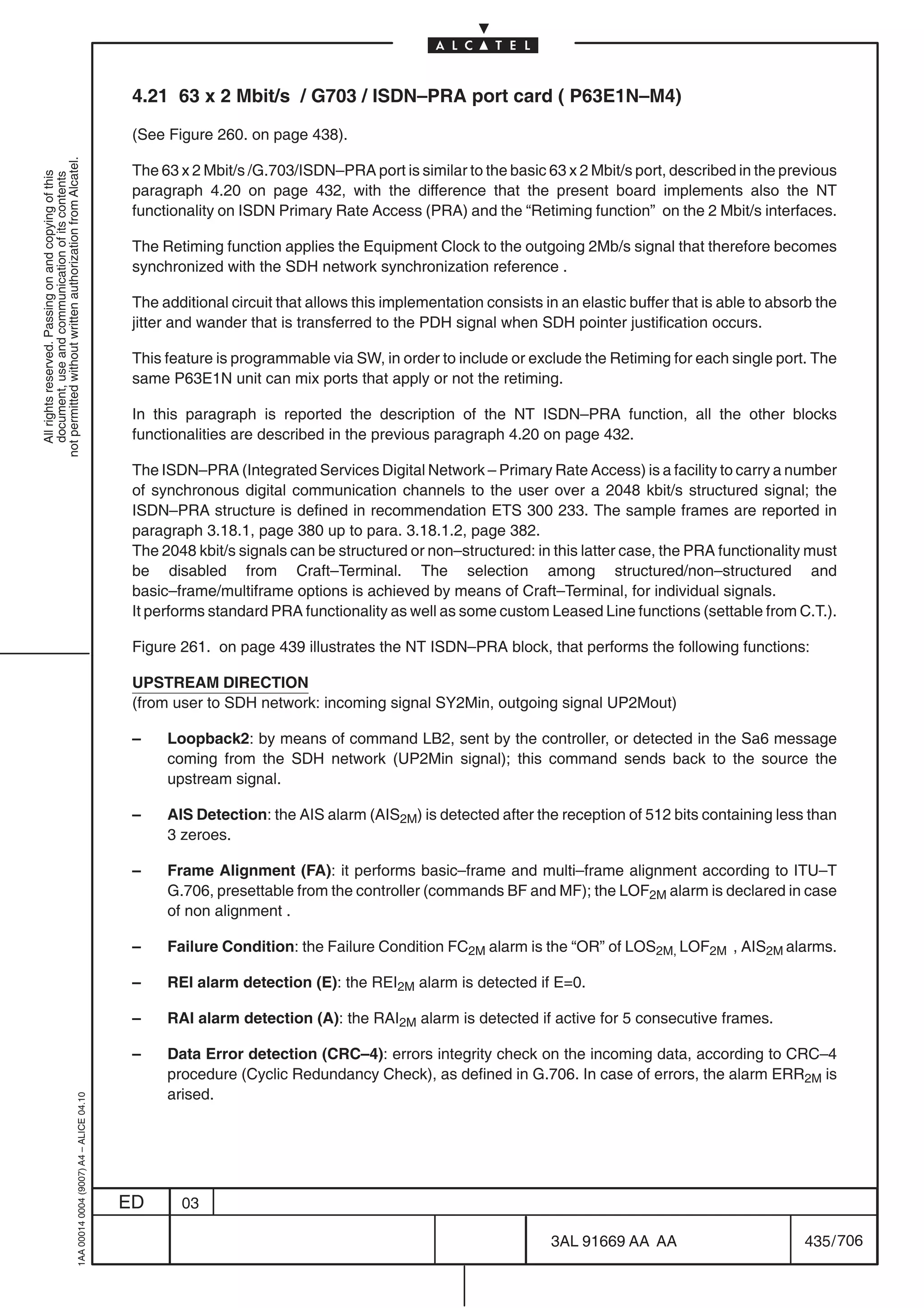 4.21 63 x 2 Mbit/s / G703 / ISDN–PRA port card ( P63E1N–M4)

                                                                                            (See Figure 260. on page 438).
not permitted without written authorization from Alcatel.




                                                                                            The 63 x 2 Mbit/s /G.703/ISDN–PRA port is similar to the basic 63 x 2 Mbit/s port, described in the previous
  All rights reserved. Passing on and copying of this
  document, use and communication of its contents




                                                                                            paragraph 4.20 on page 432, with the difference that the present board implements also the NT
                                                                                            functionality on ISDN Primary Rate Access (PRA) and the “Retiming function” on the 2 Mbit/s interfaces.

                                                                                            The Retiming function applies the Equipment Clock to the outgoing 2Mb/s signal that therefore becomes
                                                                                            synchronized with the SDH network synchronization reference .

                                                                                            The additional circuit that allows this implementation consists in an elastic buffer that is able to absorb the
                                                                                            jitter and wander that is transferred to the PDH signal when SDH pointer justification occurs.

                                                                                            This feature is programmable via SW, in order to include or exclude the Retiming for each single port. The
                                                                                            same P63E1N unit can mix ports that apply or not the retiming.

                                                                                            In this paragraph is reported the description of the NT ISDN–PRA function, all the other blocks
                                                                                            functionalities are described in the previous paragraph 4.20 on page 432.

                                                                                            The ISDN–PRA (Integrated Services Digital Network – Primary Rate Access) is a facility to carry a number
                                                                                            of synchronous digital communication channels to the user over a 2048 kbit/s structured signal; the
                                                                                            ISDN–PRA structure is defined in recommendation ETS 300 233. The sample frames are reported in
                                                                                            paragraph 3.18.1, page 380 up to para. 3.18.1.2, page 382.
                                                                                            The 2048 kbit/s signals can be structured or non–structured: in this latter case, the PRA functionality must
                                                                                            be disabled from Craft–Terminal. The selection among structured/non–structured and
                                                                                            basic–frame/multiframe options is achieved by means of Craft–Terminal, for individual signals.
                                                                                            It performs standard PRA functionality as well as some custom Leased Line functions (settable from C.T.).

                                                                                            Figure 261. on page 439 illustrates the NT ISDN–PRA block, that performs the following functions:

                                                                                            UPSTREAM DIRECTION
                                                                                            (from user to SDH network: incoming signal SY2Min, outgoing signal UP2Mout)

                                                                                            –    Loopback2: by means of command LB2, sent by the controller, or detected in the Sa6 message
                                                                                                 coming from the SDH network (UP2Min signal); this command sends back to the source the
                                                                                                 upstream signal.

                                                                                            –    AIS Detection: the AIS alarm (AIS2M) is detected after the reception of 512 bits containing less than
                                                                                                 3 zeroes.

                                                                                            –    Frame Alignment (FA): it performs basic–frame and multi–frame alignment according to ITU–T
                                                                                                 G.706, presettable from the controller (commands BF and MF); the LOF2M alarm is declared in case
                                                                                                 of non alignment .

                                                                                            –    Failure Condition: the Failure Condition FC2M alarm is the “OR” of LOS2M, LOF2M , AIS2M alarms.

                                                                                            –    REI alarm detection (E): the REI2M alarm is detected if E=0.

                                                                                            –    RAI alarm detection (A): the RAI2M alarm is detected if active for 5 consecutive frames.

                                                                                            –    Data Error detection (CRC–4): errors integrity check on the incoming data, according to CRC–4
                                                                                                 procedure (Cyclic Redundancy Check), as defined in G.706. In case of errors, the alarm ERR2M is
                                                                                                 arised.
                                                  1AA 00014 0004 (9007) A4 – ALICE 04.10




                                                                                           ED      03

                                                                                                                                                             3AL 91669 AA AA                         435 / 706


                                                                                                                                                                            706
 