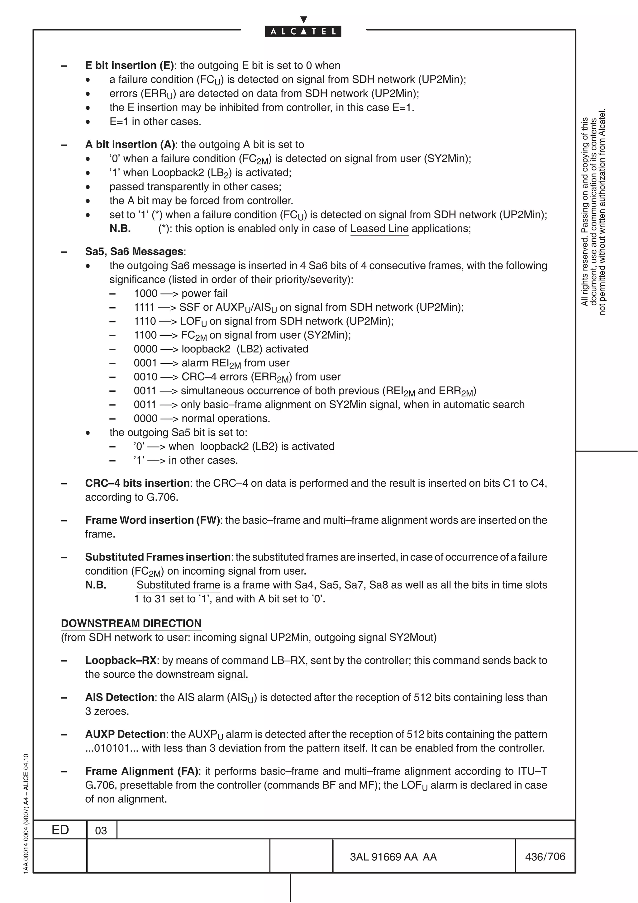 –   E bit insertion (E): the outgoing E bit is set to 0 when
                                              •    a failure condition (FCU) is detected on signal from SDH network (UP2Min);
                                              •    errors (ERRU) are detected on data from SDH network (UP2Min);
                                              •    the E insertion may be inhibited from controller, in this case E=1.




                                                                                                                                                            not permitted without written authorization from Alcatel.
                                              •    E=1 in other cases.




                                                                                                                                                              All rights reserved. Passing on and copying of this
                                                                                                                                                              document, use and communication of its contents
                                          –   A bit insertion (A): the outgoing A bit is set to
                                              •    ’0’ when a failure condition (FC2M) is detected on signal from user (SY2Min);
                                              •    ’1’ when Loopback2 (LB2) is activated;
                                              •    passed transparently in other cases;
                                              •    the A bit may be forced from controller.
                                              •    set to ’1’ (*) when a failure condition (FCU) is detected on signal from SDH network (UP2Min);
                                                   N.B.         (*): this option is enabled only in case of Leased Line applications;

                                          –   Sa5, Sa6 Messages:
                                              •    the outgoing Sa6 message is inserted in 4 Sa6 bits of 4 consecutive frames, with the following
                                                   significance (listed in order of their priority/severity):
                                                   –     1000 –– power fail
                                                   –     1111 –– SSF or AUXPU/AISU on signal from SDH network (UP2Min);
                                                   –     1110 –– LOFU on signal from SDH network (UP2Min);
                                                   –     1100 –– FC2M on signal from user (SY2Min);
                                                   –     0000 –– loopback2 (LB2) activated
                                                   –     0001 –– alarm REI2M from user
                                                   –     0010 –– CRC–4 errors (ERR2M) from user
                                                   –     0011 –– simultaneous occurrence of both previous (REI2M and ERR2M)
                                                   –     0011 –– only basic–frame alignment on SY2Min signal, when in automatic search
                                                   –     0000 –– normal operations.
                                              •    the outgoing Sa5 bit is set to:
                                                   –     ’0’ –– when loopback2 (LB2) is activated
                                                   –     ’1’ –– in other cases.

                                          –   CRC–4 bits insertion: the CRC–4 on data is performed and the result is inserted on bits C1 to C4,
                                              according to G.706.

                                          –   Frame Word insertion (FW): the basic–frame and multi–frame alignment words are inserted on the
                                              frame.

                                          –   Substituted Frames insertion: the substituted frames are inserted, in case of occurrence of a failure
                                              condition (FC2M) on incoming signal from user.
                                              N.B.       Substituted frame is a frame with Sa4, Sa5, Sa7, Sa8 as well as all the bits in time slots
                                                         1 to 31 set to ’1’, and with A bit set to ’0’.

                                          DOWNSTREAM DIRECTION
                                          (from SDH network to user: incoming signal UP2Min, outgoing signal SY2Mout)

                                          –   Loopback–RX: by means of command LB–RX, sent by the controller; this command sends back to
                                              the source the downstream signal.

                                          –   AIS Detection: the AIS alarm (AISU) is detected after the reception of 512 bits containing less than
                                              3 zeroes.

                                          –   AUXP Detection: the AUXPU alarm is detected after the reception of 512 bits containing the pattern
                                              ...010101... with less than 3 deviation from the pattern itself. It can be enabled from the controller.
1AA 00014 0004 (9007) A4 – ALICE 04.10




                                          –   Frame Alignment (FA): it performs basic–frame and multi–frame alignment according to ITU–T
                                              G.706, presettable from the controller (commands BF and MF); the LOFU alarm is declared in case
                                              of non alignment.

                                         ED     03

                                                                                                         3AL 91669 AA AA                        436 / 706


                                                                                                                       706
 