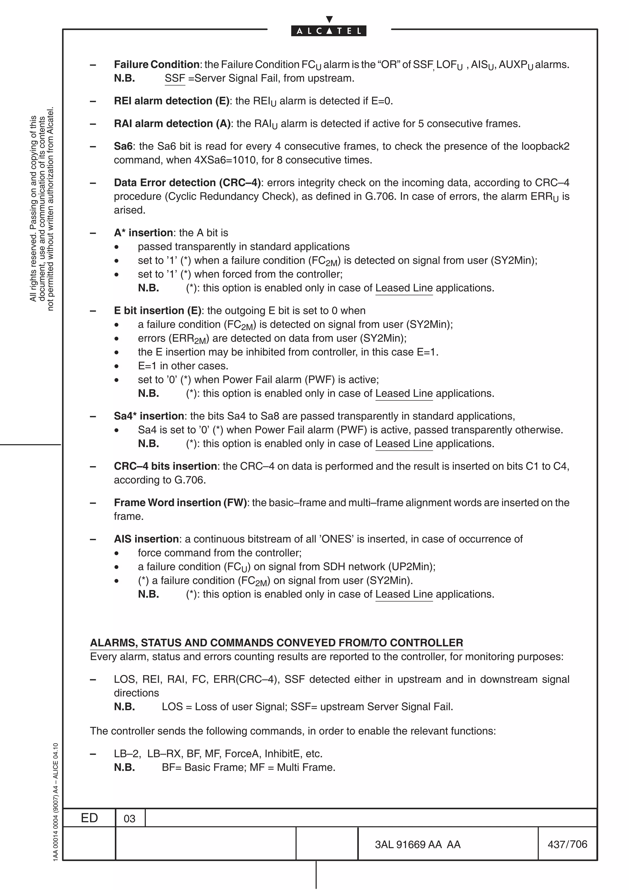 –    Failure Condition: the Failure Condition FCU alarm is the “OR” of SSF, LOFU , AISU, AUXPU alarms.
                                                                                                 N.B.      SSF =Server Signal Fail, from upstream.

                                                                                            –    REI alarm detection (E): the REIU alarm is detected if E=0.
not permitted without written authorization from Alcatel.
  All rights reserved. Passing on and copying of this
  document, use and communication of its contents




                                                                                            –    RAI alarm detection (A): the RAIU alarm is detected if active for 5 consecutive frames.

                                                                                            –    Sa6: the Sa6 bit is read for every 4 consecutive frames, to check the presence of the loopback2
                                                                                                 command, when 4XSa6=1010, for 8 consecutive times.

                                                                                            –    Data Error detection (CRC–4): errors integrity check on the incoming data, according to CRC–4
                                                                                                 procedure (Cyclic Redundancy Check), as defined in G.706. In case of errors, the alarm ERRU is
                                                                                                 arised.

                                                                                            –    A* insertion: the A bit is
                                                                                                 •    passed transparently in standard applications
                                                                                                 •    set to ’1’ (*) when a failure condition (FC2M) is detected on signal from user (SY2Min);
                                                                                                 •    set to ’1’ (*) when forced from the controller;
                                                                                                      N.B.         (*): this option is enabled only in case of Leased Line applications.

                                                                                            –    E bit insertion (E): the outgoing E bit is set to 0 when
                                                                                                 •    a failure condition (FC2M) is detected on signal from user (SY2Min);
                                                                                                 •    errors (ERR2M) are detected on data from user (SY2Min);
                                                                                                 •    the E insertion may be inhibited from controller, in this case E=1.
                                                                                                 •    E=1 in other cases.
                                                                                                 •    set to ’0’ (*) when Power Fail alarm (PWF) is active;
                                                                                                      N.B.         (*): this option is enabled only in case of Leased Line applications.

                                                                                            –    Sa4* insertion: the bits Sa4 to Sa8 are passed transparently in standard applications,
                                                                                                 •   Sa4 is set to ’0’ (*) when Power Fail alarm (PWF) is active, passed transparently otherwise.
                                                                                                     N.B.       (*): this option is enabled only in case of Leased Line applications.

                                                                                            –    CRC–4 bits insertion: the CRC–4 on data is performed and the result is inserted on bits C1 to C4,
                                                                                                 according to G.706.

                                                                                            –    Frame Word insertion (FW): the basic–frame and multi–frame alignment words are inserted on the
                                                                                                 frame.

                                                                                            –    AIS insertion: a continuous bitstream of all ’ONES’ is inserted, in case of occurrence of
                                                                                                 •    force command from the controller;
                                                                                                 •    a failure condition (FCU) on signal from SDH network (UP2Min);
                                                                                                 •    (*) a failure condition (FC2M) on signal from user (SY2Min).
                                                                                                      N.B.        (*): this option is enabled only in case of Leased Line applications.



                                                                                            ALARMS, STATUS AND COMMANDS CONVEYED FROM/TO CONTROLLER
                                                                                            Every alarm, status and errors counting results are reported to the controller, for monitoring purposes:

                                                                                            –    LOS, REI, RAI, FC, ERR(CRC–4), SSF detected either in upstream and in downstream signal
                                                                                                 directions
                                                                                                 N.B.       LOS = Loss of user Signal; SSF= upstream Server Signal Fail.

                                                                                            The controller sends the following commands, in order to enable the relevant functions:
                                                  1AA 00014 0004 (9007) A4 – ALICE 04.10




                                                                                            –    LB–2, LB–RX, BF, MF, ForceA, InhibitE, etc.
                                                                                                 N.B.    BF= Basic Frame; MF = Multi Frame.



                                                                                           ED      03

                                                                                                                                                            3AL 91669 AA AA                      437 / 706


                                                                                                                                                                          706
 