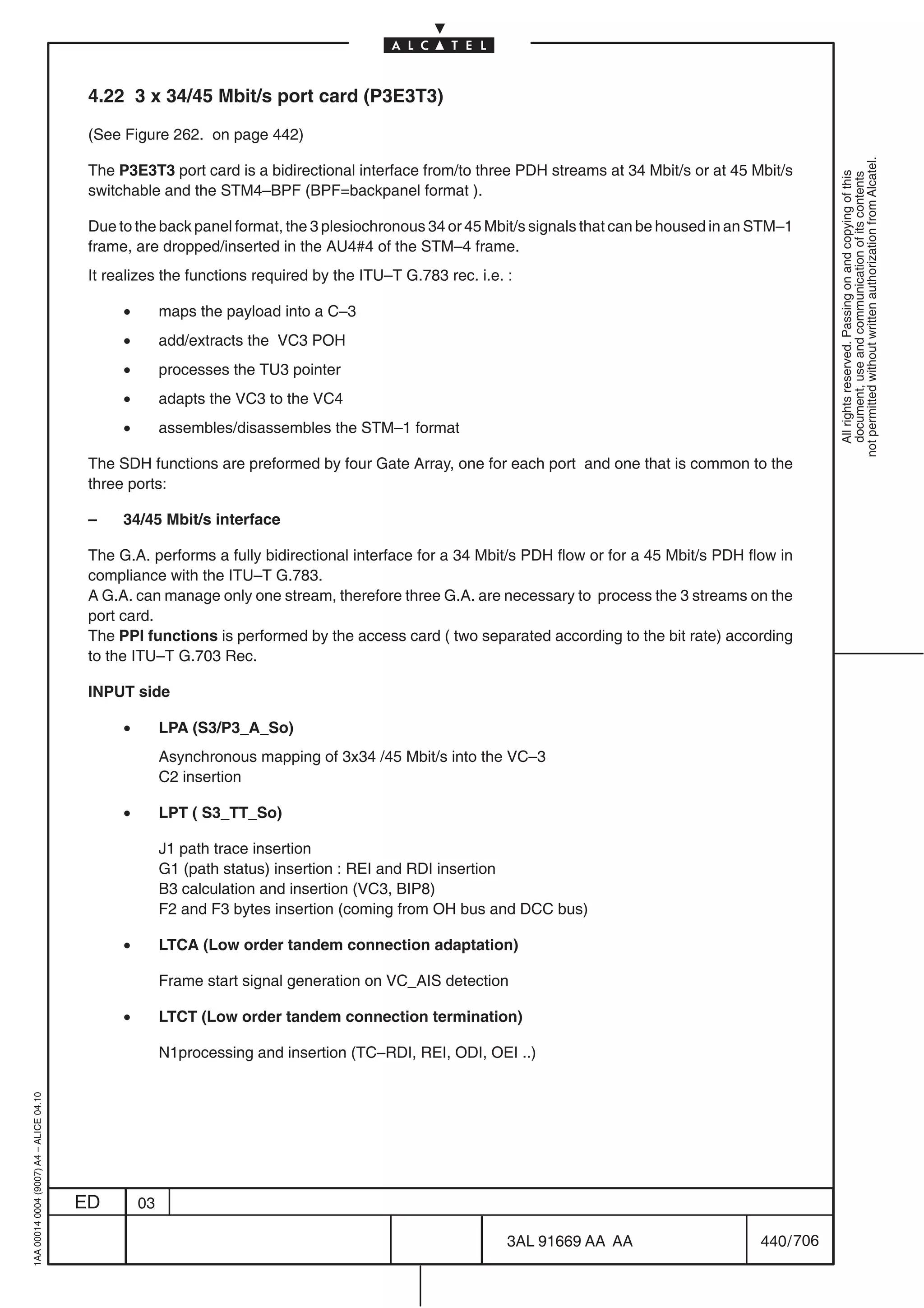4.22 3 x 34/45 Mbit/s port card (P3E3T3)

                                          (See Figure 262. on page 442)




                                                                                                                                                          not permitted without written authorization from Alcatel.
                                          The P3E3T3 port card is a bidirectional interface from/to three PDH streams at 34 Mbit/s or at 45 Mbit/s




                                                                                                                                                            All rights reserved. Passing on and copying of this
                                                                                                                                                            document, use and communication of its contents
                                          switchable and the STM4–BPF (BPF=backpanel format ).

                                          Due to the back panel format, the 3 plesiochronous 34 or 45 Mbit/s signals that can be housed in an STM–1
                                          frame, are dropped/inserted in the AU4#4 of the STM–4 frame.
                                          It realizes the functions required by the ITU–T G.783 rec. i.e. :

                                               •        maps the payload into a C–3
                                               •        add/extracts the VC3 POH
                                               •        processes the TU3 pointer
                                               •        adapts the VC3 to the VC4
                                               •        assembles/disassembles the STM–1 format

                                          The SDH functions are preformed by four Gate Array, one for each port and one that is common to the
                                          three ports:

                                          –    34/45 Mbit/s interface

                                          The G.A. performs a fully bidirectional interface for a 34 Mbit/s PDH flow or for a 45 Mbit/s PDH flow in
                                          compliance with the ITU–T G.783.
                                          A G.A. can manage only one stream, therefore three G.A. are necessary to process the 3 streams on the
                                          port card.
                                          The PPI functions is performed by the access card ( two separated according to the bit rate) according
                                          to the ITU–T G.703 Rec.

                                          INPUT side

                                               •        LPA (S3/P3_A_So)
                                                        Asynchronous mapping of 3x34 /45 Mbit/s into the VC–3
                                                        C2 insertion

                                               •        LPT ( S3_TT_So)

                                                        J1 path trace insertion
                                                        G1 (path status) insertion : REI and RDI insertion
                                                        B3 calculation and insertion (VC3, BIP8)
                                                        F2 and F3 bytes insertion (coming from OH bus and DCC bus)

                                               •        LTCA (Low order tandem connection adaptation)

                                                        Frame start signal generation on VC_AIS detection

                                               •        LTCT (Low order tandem connection termination)

                                                        N1processing and insertion (TC–RDI, REI, ODI, OEI ..)
1AA 00014 0004 (9007) A4 – ALICE 04.10




                                         ED        03

                                                                                                          3AL 91669 AA AA                     440 / 706


                                                                                                                      706
 