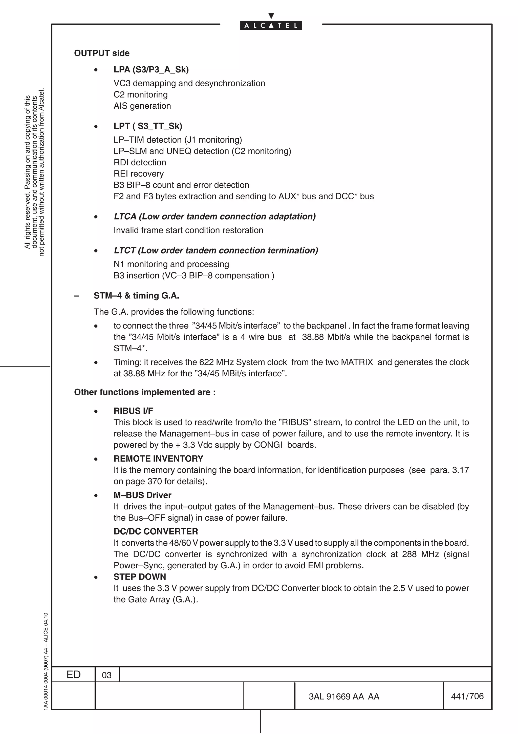 OUTPUT side
                                                                                                •        LPA (S3/P3_A_Sk)
                                                                                                         VC3 demapping and desynchronization
not permitted without written authorization from Alcatel.




                                                                                                         C2 monitoring
  All rights reserved. Passing on and copying of this
  document, use and communication of its contents




                                                                                                         AIS generation

                                                                                                •        LPT ( S3_TT_Sk)
                                                                                                         LP–TIM detection (J1 monitoring)
                                                                                                         LP–SLM and UNEQ detection (C2 monitoring)
                                                                                                         RDI detection
                                                                                                         REI recovery
                                                                                                         B3 BIP–8 count and error detection
                                                                                                         F2 and F3 bytes extraction and sending to AUX* bus and DCC* bus

                                                                                                •        LTCA (Low order tandem connection adaptation)
                                                                                                         Invalid frame start condition restoration

                                                                                                •        LTCT (Low order tandem connection termination)
                                                                                                         N1 monitoring and processing
                                                                                                         B3 insertion (VC–3 BIP–8 compensation )

                                                                                            –   STM–4  timing G.A.
                                                                                                The G.A. provides the following functions:
                                                                                                •        to connect the three ”34/45 Mbit/s interface” to the backpanel . In fact the frame format leaving
                                                                                                         the ”34/45 Mbit/s interface” is a 4 wire bus at 38.88 Mbit/s while the backpanel format is
                                                                                                         STM–4*.
                                                                                                •        Timing: it receives the 622 MHz System clock from the two MATRIX and generates the clock
                                                                                                         at 38.88 MHz for the ”34/45 MBit/s interface”.

                                                                                            Other functions implemented are :

                                                                                                •        RIBUS I/F
                                                                                                         This block is used to read/write from/to the ”RIBUS” stream, to control the LED on the unit, to
                                                                                                         release the Management–bus in case of power failure, and to use the remote inventory. It is
                                                                                                         powered by the + 3.3 Vdc supply by CONGI boards.
                                                                                                •        REMOTE INVENTORY
                                                                                                         It is the memory containing the board information, for identification purposes (see para. 3.17
                                                                                                         on page 370 for details).
                                                                                                •        M–BUS Driver
                                                                                                         It drives the input–output gates of the Management–bus. These drivers can be disabled (by
                                                                                                         the Bus–OFF signal) in case of power failure.
                                                                                                         DC/DC CONVERTER
                                                                                                         It converts the 48/60 V power supply to the 3.3 V used to supply all the components in the board.
                                                                                                         The DC/DC converter is synchronized with a synchronization clock at 288 MHz (signal
                                                                                                         Power–Sync, generated by G.A.) in order to avoid EMI problems.
                                                                                                •        STEP DOWN
                                                                                                         It uses the 3.3 V power supply from DC/DC Converter block to obtain the 2.5 V used to power
                                                                                                         the Gate Array (G.A.).
                                                  1AA 00014 0004 (9007) A4 – ALICE 04.10




                                                                                           ED       03

                                                                                                                                                              3AL 91669 AA AA                        441 / 706


                                                                                                                                                                            706
 