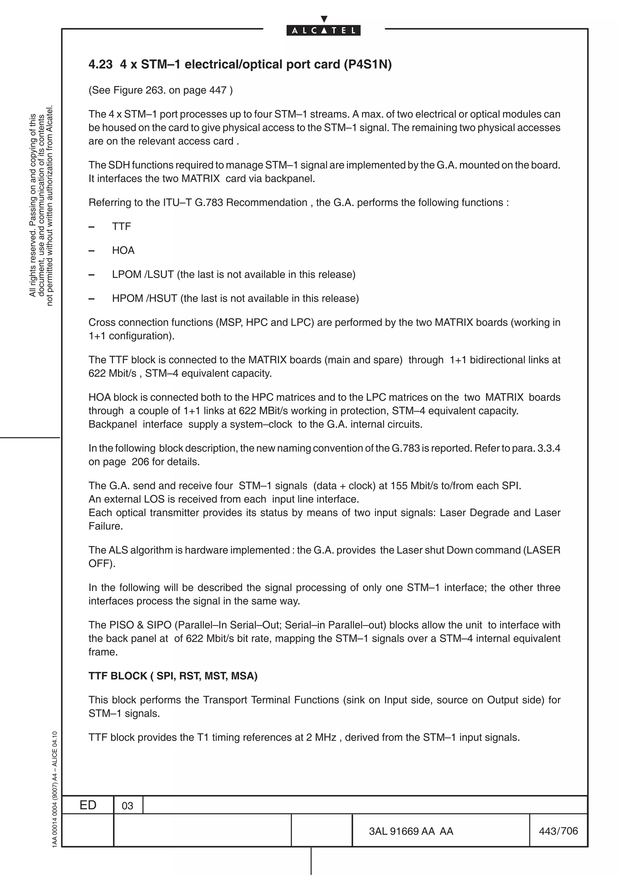 4.23 4 x STM–1 electrical/optical port card (P4S1N)

                                                                                            (See Figure 263. on page 447 )
not permitted without written authorization from Alcatel.




                                                                                            The 4 x STM–1 port processes up to four STM–1 streams. A max. of two electrical or optical modules can
  All rights reserved. Passing on and copying of this
  document, use and communication of its contents




                                                                                            be housed on the card to give physical access to the STM–1 signal. The remaining two physical accesses
                                                                                            are on the relevant access card .

                                                                                            The SDH functions required to manage STM–1 signal are implemented by the G.A. mounted on the board.
                                                                                            It interfaces the two MATRIX card via backpanel.

                                                                                            Referring to the ITU–T G.783 Recommendation , the G.A. performs the following functions :

                                                                                            –    TTF

                                                                                            –    HOA

                                                                                            –    LPOM /LSUT (the last is not available in this release)

                                                                                            –    HPOM /HSUT (the last is not available in this release)

                                                                                            Cross connection functions (MSP, HPC and LPC) are performed by the two MATRIX boards (working in
                                                                                            1+1 configuration).

                                                                                            The TTF block is connected to the MATRIX boards (main and spare) through 1+1 bidirectional links at
                                                                                            622 Mbit/s , STM–4 equivalent capacity.

                                                                                            HOA block is connected both to the HPC matrices and to the LPC matrices on the two MATRIX boards
                                                                                            through a couple of 1+1 links at 622 MBit/s working in protection, STM–4 equivalent capacity.
                                                                                            Backpanel interface supply a system–clock to the G.A. internal circuits.

                                                                                            In the following block description, the new naming convention of the G.783 is reported. Refer to para. 3.3.4
                                                                                            on page 206 for details.

                                                                                            The G.A. send and receive four STM–1 signals (data + clock) at 155 Mbit/s to/from each SPI.
                                                                                            An external LOS is received from each input line interface.
                                                                                            Each optical transmitter provides its status by means of two input signals: Laser Degrade and Laser
                                                                                            Failure.

                                                                                            The ALS algorithm is hardware implemented : the G.A. provides the Laser shut Down command (LASER
                                                                                            OFF).

                                                                                            In the following will be described the signal processing of only one STM–1 interface; the other three
                                                                                            interfaces process the signal in the same way.

                                                                                            The PISO  SIPO (Parallel–In Serial–Out; Serial–in Parallel–out) blocks allow the unit to interface with
                                                                                            the back panel at of 622 Mbit/s bit rate, mapping the STM–1 signals over a STM–4 internal equivalent
                                                                                            frame.

                                                                                            TTF BLOCK ( SPI, RST, MST, MSA)

                                                                                            This block performs the Transport Terminal Functions (sink on Input side, source on Output side) for
                                                                                            STM–1 signals.

                                                                                            TTF block provides the T1 timing references at 2 MHz , derived from the STM–1 input signals.
                                                  1AA 00014 0004 (9007) A4 – ALICE 04.10




                                                                                           ED      03

                                                                                                                                                            3AL 91669 AA AA                        443 / 706


                                                                                                                                                                          706
 