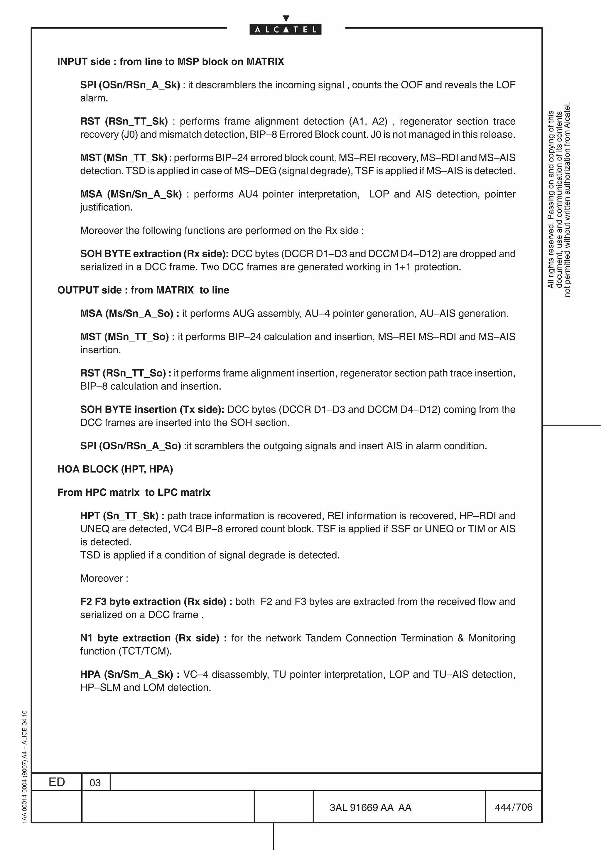INPUT side : from line to MSP block on MATRIX

                                              SPI (OSn/RSn_A_Sk) : it descramblers the incoming signal , counts the OOF and reveals the LOF
                                              alarm.




                                                                                                                                                        not permitted without written authorization from Alcatel.
                                                                                                                                                          All rights reserved. Passing on and copying of this
                                                                                                                                                          document, use and communication of its contents
                                              RST (RSn_TT_Sk) : performs frame alignment detection (A1, A2) , regenerator section trace
                                              recovery (J0) and mismatch detection, BIP–8 Errored Block count. J0 is not managed in this release.

                                              MST (MSn_TT_Sk) : performs BIP–24 errored block count, MS–REI recovery, MS–RDI and MS–AIS
                                              detection. TSD is applied in case of MS–DEG (signal degrade), TSF is applied if MS–AIS is detected.

                                              MSA (MSn/Sn_A_Sk) : performs AU4 pointer interpretation, LOP and AIS detection, pointer
                                              justification.

                                              Moreover the following functions are performed on the Rx side :

                                              SOH BYTE extraction (Rx side): DCC bytes (DCCR D1–D3 and DCCM D4–D12) are dropped and
                                              serialized in a DCC frame. Two DCC frames are generated working in 1+1 protection.

                                          OUTPUT side : from MATRIX to line

                                              MSA (Ms/Sn_A_So) : it performs AUG assembly, AU–4 pointer generation, AU–AIS generation.

                                              MST (MSn_TT_So) : it performs BIP–24 calculation and insertion, MS–REI MS–RDI and MS–AIS
                                              insertion.

                                              RST (RSn_TT_So) : it performs frame alignment insertion, regenerator section path trace insertion,
                                              BIP–8 calculation and insertion.

                                              SOH BYTE insertion (Tx side): DCC bytes (DCCR D1–D3 and DCCM D4–D12) coming from the
                                              DCC frames are inserted into the SOH section.

                                              SPI (OSn/RSn_A_So) :it scramblers the outgoing signals and insert AIS in alarm condition.

                                          HOA BLOCK (HPT, HPA)

                                          From HPC matrix to LPC matrix

                                              HPT (Sn_TT_Sk) : path trace information is recovered, REI information is recovered, HP–RDI and
                                              UNEQ are detected, VC4 BIP–8 errored count block. TSF is applied if SSF or UNEQ or TIM or AIS
                                              is detected.
                                              TSD is applied if a condition of signal degrade is detected.

                                              Moreover :

                                              F2 F3 byte extraction (Rx side) : both F2 and F3 bytes are extracted from the received flow and
                                              serialized on a DCC frame .

                                              N1 byte extraction (Rx side) : for the network Tandem Connection Termination  Monitoring
                                              function (TCT/TCM).

                                              HPA (Sn/Sm_A_Sk) : VC–4 disassembly, TU pointer interpretation, LOP and TU–AIS detection,
                                              HP–SLM and LOM detection.
1AA 00014 0004 (9007) A4 – ALICE 04.10




                                         ED     03

                                                                                                      3AL 91669 AA AA                       444 / 706


                                                                                                                    706
 