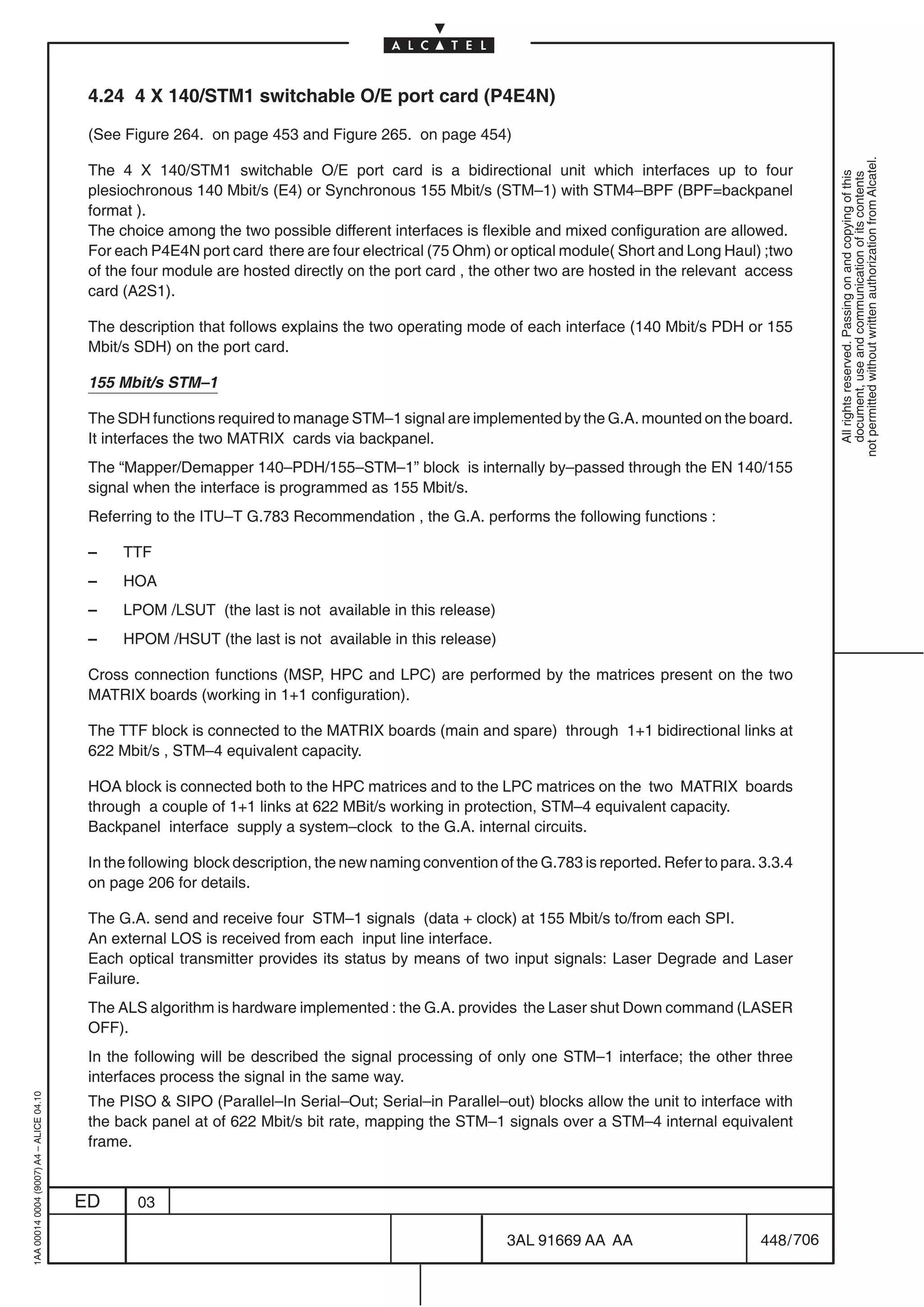 4.24 4 X 140/STM1 switchable O/E port card (P4E4N)

                                          (See Figure 264. on page 453 and Figure 265. on page 454)




                                                                                                                                                             not permitted without written authorization from Alcatel.
                                          The 4 X 140/STM1 switchable O/E port card is a bidirectional unit which interfaces up to four




                                                                                                                                                               All rights reserved. Passing on and copying of this
                                                                                                                                                               document, use and communication of its contents
                                          plesiochronous 140 Mbit/s (E4) or Synchronous 155 Mbit/s (STM–1) with STM4–BPF (BPF=backpanel
                                          format ).
                                          The choice among the two possible different interfaces is flexible and mixed configuration are allowed.
                                          For each P4E4N port card there are four electrical (75 Ohm) or optical module( Short and Long Haul) ;two
                                          of the four module are hosted directly on the port card , the other two are hosted in the relevant access
                                          card (A2S1).

                                          The description that follows explains the two operating mode of each interface (140 Mbit/s PDH or 155
                                          Mbit/s SDH) on the port card.

                                          155 Mbit/s STM–1

                                          The SDH functions required to manage STM–1 signal are implemented by the G.A. mounted on the board.
                                          It interfaces the two MATRIX cards via backpanel.
                                          The “Mapper/Demapper 140–PDH/155–STM–1” block is internally by–passed through the EN 140/155
                                          signal when the interface is programmed as 155 Mbit/s.
                                          Referring to the ITU–T G.783 Recommendation , the G.A. performs the following functions :

                                          –    TTF
                                          –    HOA
                                          –    LPOM /LSUT (the last is not available in this release)
                                          –    HPOM /HSUT (the last is not available in this release)

                                          Cross connection functions (MSP, HPC and LPC) are performed by the matrices present on the two
                                          MATRIX boards (working in 1+1 configuration).

                                          The TTF block is connected to the MATRIX boards (main and spare) through 1+1 bidirectional links at
                                          622 Mbit/s , STM–4 equivalent capacity.

                                          HOA block is connected both to the HPC matrices and to the LPC matrices on the two MATRIX boards
                                          through a couple of 1+1 links at 622 MBit/s working in protection, STM–4 equivalent capacity.
                                          Backpanel interface supply a system–clock to the G.A. internal circuits.

                                          In the following block description, the new naming convention of the G.783 is reported. Refer to para. 3.3.4
                                          on page 206 for details.

                                          The G.A. send and receive four STM–1 signals (data + clock) at 155 Mbit/s to/from each SPI.
                                          An external LOS is received from each input line interface.
                                          Each optical transmitter provides its status by means of two input signals: Laser Degrade and Laser
                                          Failure.
                                          The ALS algorithm is hardware implemented : the G.A. provides the Laser shut Down command (LASER
                                          OFF).
                                          In the following will be described the signal processing of only one STM–1 interface; the other three
                                          interfaces process the signal in the same way.
1AA 00014 0004 (9007) A4 – ALICE 04.10




                                          The PISO  SIPO (Parallel–In Serial–Out; Serial–in Parallel–out) blocks allow the unit to interface with
                                          the back panel at of 622 Mbit/s bit rate, mapping the STM–1 signals over a STM–4 internal equivalent
                                          frame.


                                         ED      03

                                                                                                          3AL 91669 AA AA                        448 / 706


                                                                                                                        706
 