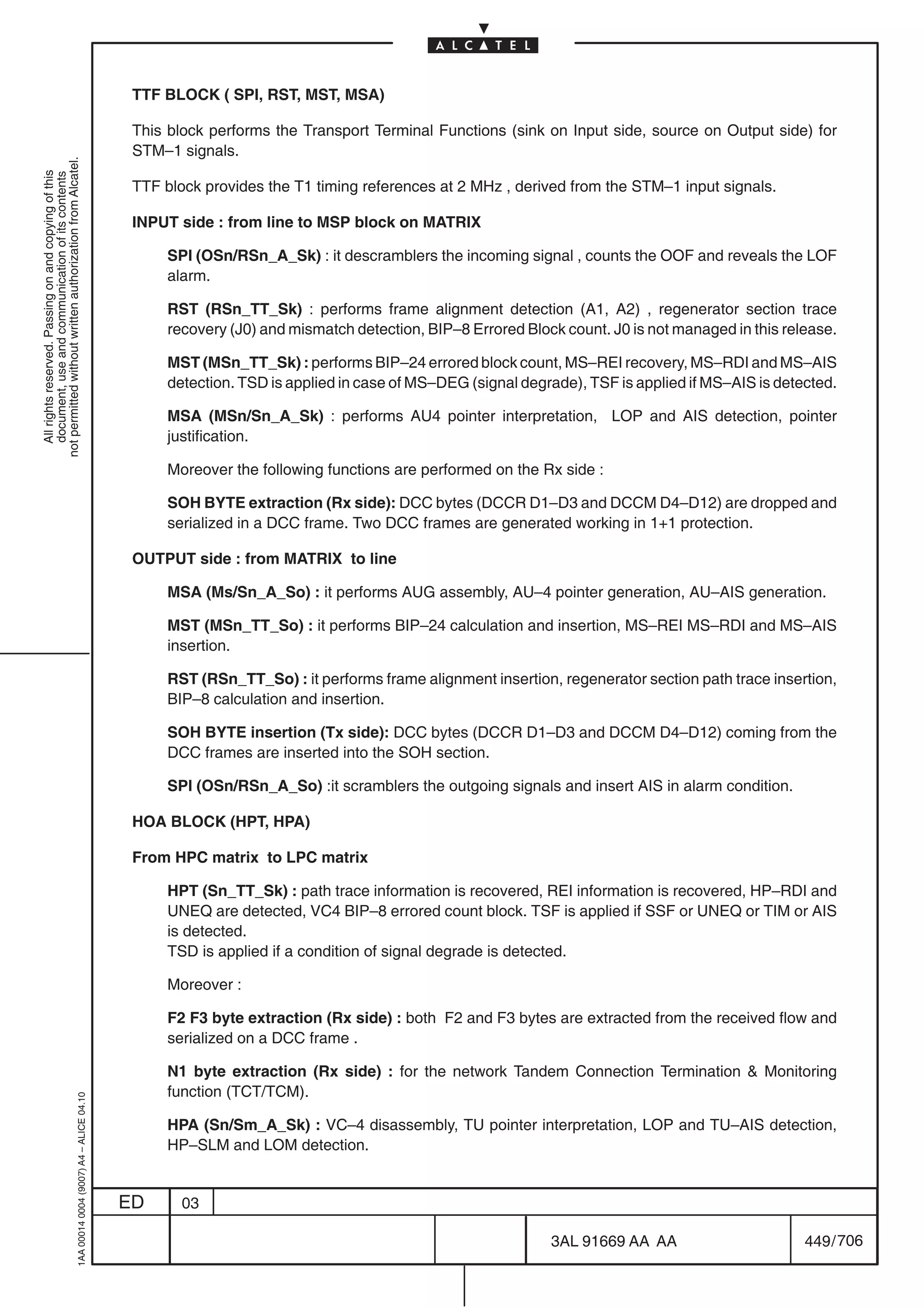 TTF BLOCK ( SPI, RST, MST, MSA)

                                                                                            This block performs the Transport Terminal Functions (sink on Input side, source on Output side) for
                                                                                            STM–1 signals.
not permitted without written authorization from Alcatel.
  All rights reserved. Passing on and copying of this
  document, use and communication of its contents




                                                                                            TTF block provides the T1 timing references at 2 MHz , derived from the STM–1 input signals.

                                                                                            INPUT side : from line to MSP block on MATRIX

                                                                                                 SPI (OSn/RSn_A_Sk) : it descramblers the incoming signal , counts the OOF and reveals the LOF
                                                                                                 alarm.

                                                                                                 RST (RSn_TT_Sk) : performs frame alignment detection (A1, A2) , regenerator section trace
                                                                                                 recovery (J0) and mismatch detection, BIP–8 Errored Block count. J0 is not managed in this release.

                                                                                                 MST (MSn_TT_Sk) : performs BIP–24 errored block count, MS–REI recovery, MS–RDI and MS–AIS
                                                                                                 detection. TSD is applied in case of MS–DEG (signal degrade), TSF is applied if MS–AIS is detected.

                                                                                                 MSA (MSn/Sn_A_Sk) : performs AU4 pointer interpretation, LOP and AIS detection, pointer
                                                                                                 justification.

                                                                                                 Moreover the following functions are performed on the Rx side :

                                                                                                 SOH BYTE extraction (Rx side): DCC bytes (DCCR D1–D3 and DCCM D4–D12) are dropped and
                                                                                                 serialized in a DCC frame. Two DCC frames are generated working in 1+1 protection.

                                                                                            OUTPUT side : from MATRIX to line

                                                                                                 MSA (Ms/Sn_A_So) : it performs AUG assembly, AU–4 pointer generation, AU–AIS generation.

                                                                                                 MST (MSn_TT_So) : it performs BIP–24 calculation and insertion, MS–REI MS–RDI and MS–AIS
                                                                                                 insertion.

                                                                                                 RST (RSn_TT_So) : it performs frame alignment insertion, regenerator section path trace insertion,
                                                                                                 BIP–8 calculation and insertion.

                                                                                                 SOH BYTE insertion (Tx side): DCC bytes (DCCR D1–D3 and DCCM D4–D12) coming from the
                                                                                                 DCC frames are inserted into the SOH section.

                                                                                                 SPI (OSn/RSn_A_So) :it scramblers the outgoing signals and insert AIS in alarm condition.

                                                                                            HOA BLOCK (HPT, HPA)

                                                                                            From HPC matrix to LPC matrix

                                                                                                 HPT (Sn_TT_Sk) : path trace information is recovered, REI information is recovered, HP–RDI and
                                                                                                 UNEQ are detected, VC4 BIP–8 errored count block. TSF is applied if SSF or UNEQ or TIM or AIS
                                                                                                 is detected.
                                                                                                 TSD is applied if a condition of signal degrade is detected.

                                                                                                 Moreover :

                                                                                                 F2 F3 byte extraction (Rx side) : both F2 and F3 bytes are extracted from the received flow and
                                                                                                 serialized on a DCC frame .

                                                                                                 N1 byte extraction (Rx side) : for the network Tandem Connection Termination  Monitoring
                                                                                                 function (TCT/TCM).
                                                  1AA 00014 0004 (9007) A4 – ALICE 04.10




                                                                                                 HPA (Sn/Sm_A_Sk) : VC–4 disassembly, TU pointer interpretation, LOP and TU–AIS detection,
                                                                                                 HP–SLM and LOM detection.


                                                                                           ED      03

                                                                                                                                                         3AL 91669 AA AA                       449 / 706


                                                                                                                                                                       706
 