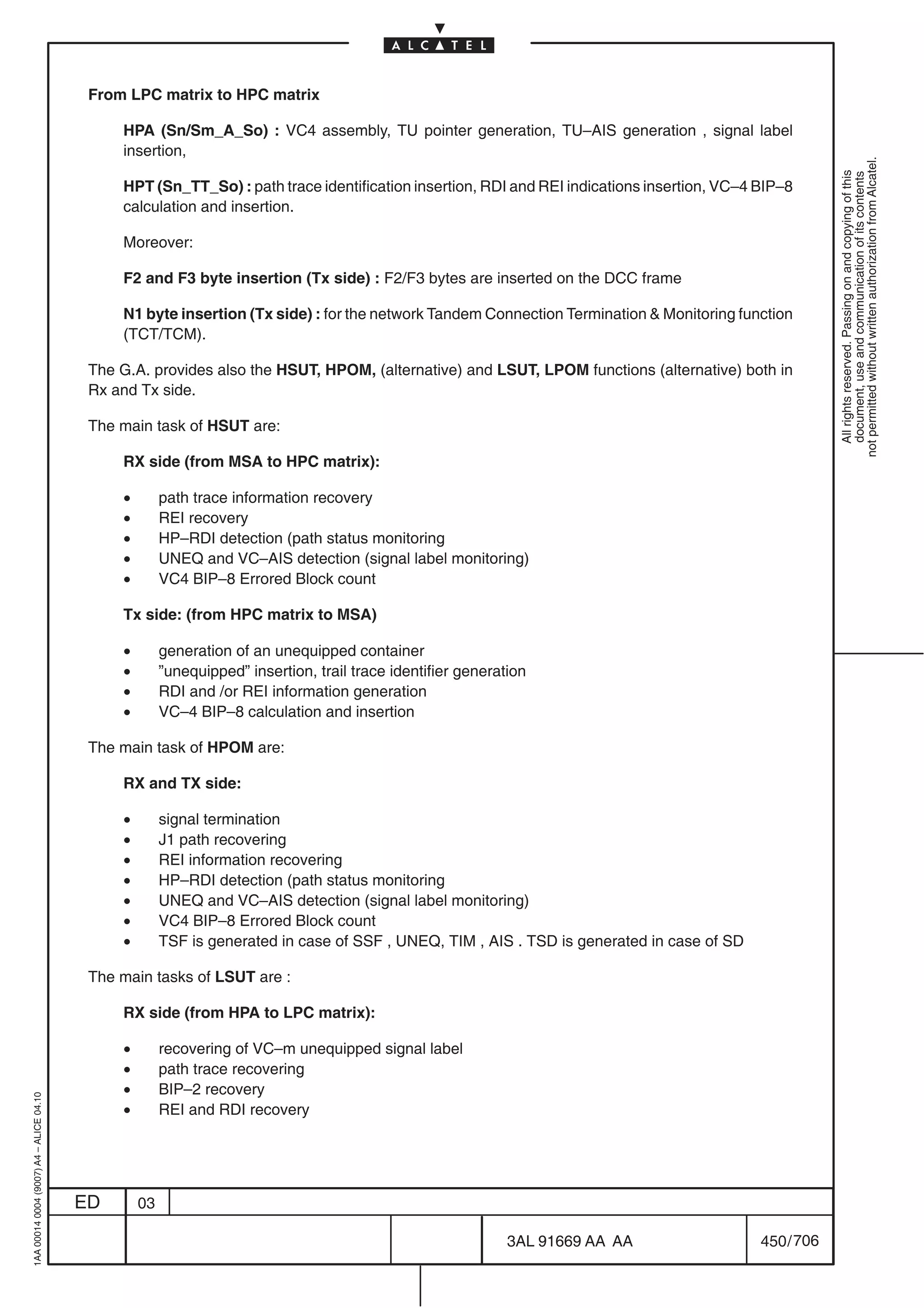 From LPC matrix to HPC matrix

                                              HPA (Sn/Sm_A_So) : VC4 assembly, TU pointer generation, TU–AIS generation , signal label
                                              insertion,




                                                                                                                                                        not permitted without written authorization from Alcatel.
                                                                                                                                                          All rights reserved. Passing on and copying of this
                                                                                                                                                          document, use and communication of its contents
                                              HPT (Sn_TT_So) : path trace identification insertion, RDI and REI indications insertion, VC–4 BIP–8
                                              calculation and insertion.

                                              Moreover:

                                              F2 and F3 byte insertion (Tx side) : F2/F3 bytes are inserted on the DCC frame

                                              N1 byte insertion (Tx side) : for the network Tandem Connection Termination  Monitoring function
                                              (TCT/TCM).

                                          The G.A. provides also the HSUT, HPOM, (alternative) and LSUT, LPOM functions (alternative) both in
                                          Rx and Tx side.

                                          The main task of HSUT are:

                                              RX side (from MSA to HPC matrix):

                                              •        path trace information recovery
                                              •        REI recovery
                                              •        HP–RDI detection (path status monitoring
                                              •        UNEQ and VC–AIS detection (signal label monitoring)
                                              •        VC4 BIP–8 Errored Block count

                                              Tx side: (from HPC matrix to MSA)

                                              •        generation of an unequipped container
                                              •        ”unequipped” insertion, trail trace identifier generation
                                              •        RDI and /or REI information generation
                                              •        VC–4 BIP–8 calculation and insertion

                                          The main task of HPOM are:

                                              RX and TX side:

                                              •        signal termination
                                              •        J1 path recovering
                                              •        REI information recovering
                                              •        HP–RDI detection (path status monitoring
                                              •        UNEQ and VC–AIS detection (signal label monitoring)
                                              •        VC4 BIP–8 Errored Block count
                                              •        TSF is generated in case of SSF , UNEQ, TIM , AIS . TSD is generated in case of SD

                                          The main tasks of LSUT are :

                                              RX side (from HPA to LPC matrix):

                                              •        recovering of VC–m unequipped signal label
                                              •        path trace recovering
                                              •        BIP–2 recovery
1AA 00014 0004 (9007) A4 – ALICE 04.10




                                              •        REI and RDI recovery




                                         ED       03

                                                                                                             3AL 91669 AA AA                450 / 706


                                                                                                                       706
 