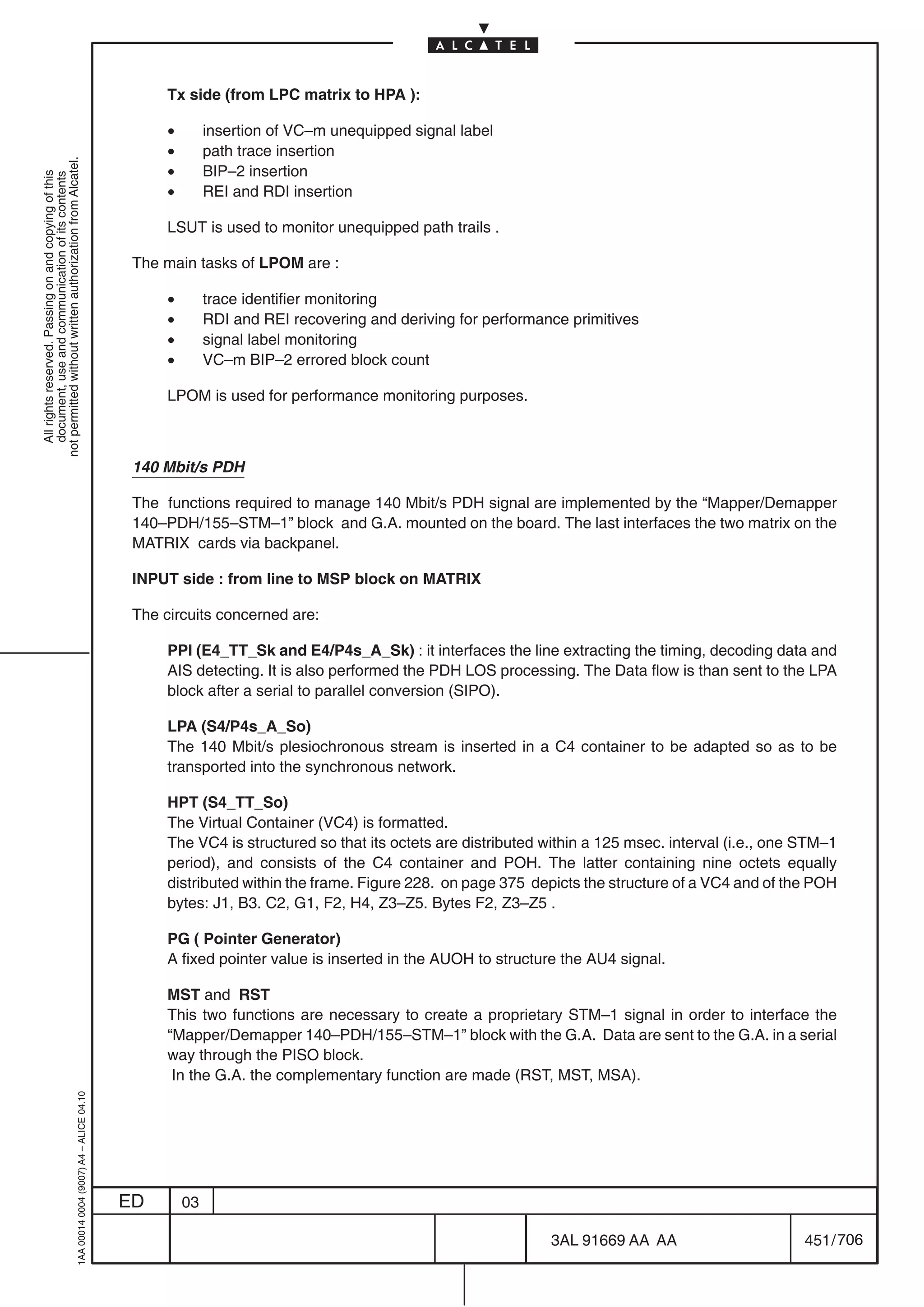 Tx side (from LPC matrix to HPA ):

                                                                                                 •        insertion of VC–m unequipped signal label
                                                                                                 •        path trace insertion
not permitted without written authorization from Alcatel.




                                                                                                 •        BIP–2 insertion
  All rights reserved. Passing on and copying of this
  document, use and communication of its contents




                                                                                                 •        REI and RDI insertion

                                                                                                 LSUT is used to monitor unequipped path trails .

                                                                                            The main tasks of LPOM are :

                                                                                                 •        trace identifier monitoring
                                                                                                 •        RDI and REI recovering and deriving for performance primitives
                                                                                                 •        signal label monitoring
                                                                                                 •        VC–m BIP–2 errored block count

                                                                                                 LPOM is used for performance monitoring purposes.



                                                                                            140 Mbit/s PDH

                                                                                            The functions required to manage 140 Mbit/s PDH signal are implemented by the “Mapper/Demapper
                                                                                            140–PDH/155–STM–1” block and G.A. mounted on the board. The last interfaces the two matrix on the
                                                                                            MATRIX cards via backpanel.

                                                                                            INPUT side : from line to MSP block on MATRIX

                                                                                            The circuits concerned are:

                                                                                                 PPI (E4_TT_Sk and E4/P4s_A_Sk) : it interfaces the line extracting the timing, decoding data and
                                                                                                 AIS detecting. It is also performed the PDH LOS processing. The Data flow is than sent to the LPA
                                                                                                 block after a serial to parallel conversion (SIPO).

                                                                                                 LPA (S4/P4s_A_So)
                                                                                                 The 140 Mbit/s plesiochronous stream is inserted in a C4 container to be adapted so as to be
                                                                                                 transported into the synchronous network.

                                                                                                 HPT (S4_TT_So)
                                                                                                 The Virtual Container (VC4) is formatted.
                                                                                                 The VC4 is structured so that its octets are distributed within a 125 msec. interval (i.e., one STM–1
                                                                                                 period), and consists of the C4 container and POH. The latter containing nine octets equally
                                                                                                 distributed within the frame. Figure 228. on page 375 depicts the structure of a VC4 and of the POH
                                                                                                 bytes: J1, B3. C2, G1, F2, H4, Z3–Z5. Bytes F2, Z3–Z5 .

                                                                                                 PG ( Pointer Generator)
                                                                                                 A fixed pointer value is inserted in the AUOH to structure the AU4 signal.

                                                                                                 MST and RST
                                                                                                 This two functions are necessary to create a proprietary STM–1 signal in order to interface the
                                                                                                 “Mapper/Demapper 140–PDH/155–STM–1” block with the G.A. Data are sent to the G.A. in a serial
                                                                                                 way through the PISO block.
                                                                                                  In the G.A. the complementary function are made (RST, MST, MSA).
                                                  1AA 00014 0004 (9007) A4 – ALICE 04.10




                                                                                           ED        03

                                                                                                                                                           3AL 91669 AA AA                       451 / 706


                                                                                                                                                                           706
 