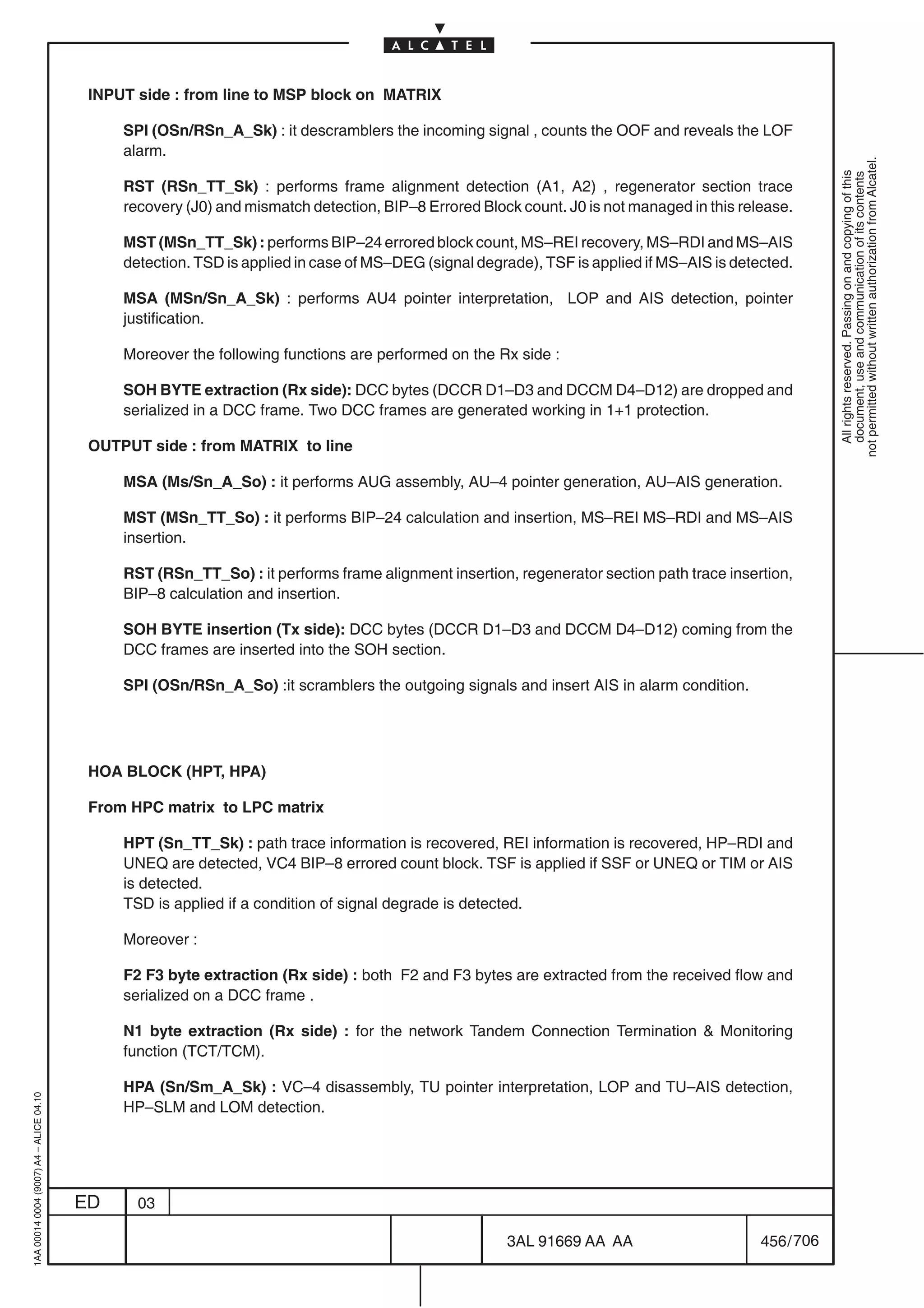INPUT side : from line to MSP block on MATRIX

                                              SPI (OSn/RSn_A_Sk) : it descramblers the incoming signal , counts the OOF and reveals the LOF
                                              alarm.




                                                                                                                                                        not permitted without written authorization from Alcatel.
                                                                                                                                                          All rights reserved. Passing on and copying of this
                                                                                                                                                          document, use and communication of its contents
                                              RST (RSn_TT_Sk) : performs frame alignment detection (A1, A2) , regenerator section trace
                                              recovery (J0) and mismatch detection, BIP–8 Errored Block count. J0 is not managed in this release.

                                              MST (MSn_TT_Sk) : performs BIP–24 errored block count, MS–REI recovery, MS–RDI and MS–AIS
                                              detection. TSD is applied in case of MS–DEG (signal degrade), TSF is applied if MS–AIS is detected.

                                              MSA (MSn/Sn_A_Sk) : performs AU4 pointer interpretation, LOP and AIS detection, pointer
                                              justification.

                                              Moreover the following functions are performed on the Rx side :

                                              SOH BYTE extraction (Rx side): DCC bytes (DCCR D1–D3 and DCCM D4–D12) are dropped and
                                              serialized in a DCC frame. Two DCC frames are generated working in 1+1 protection.

                                          OUTPUT side : from MATRIX to line

                                              MSA (Ms/Sn_A_So) : it performs AUG assembly, AU–4 pointer generation, AU–AIS generation.

                                              MST (MSn_TT_So) : it performs BIP–24 calculation and insertion, MS–REI MS–RDI and MS–AIS
                                              insertion.

                                              RST (RSn_TT_So) : it performs frame alignment insertion, regenerator section path trace insertion,
                                              BIP–8 calculation and insertion.

                                              SOH BYTE insertion (Tx side): DCC bytes (DCCR D1–D3 and DCCM D4–D12) coming from the
                                              DCC frames are inserted into the SOH section.

                                              SPI (OSn/RSn_A_So) :it scramblers the outgoing signals and insert AIS in alarm condition.




                                          HOA BLOCK (HPT, HPA)

                                          From HPC matrix to LPC matrix

                                              HPT (Sn_TT_Sk) : path trace information is recovered, REI information is recovered, HP–RDI and
                                              UNEQ are detected, VC4 BIP–8 errored count block. TSF is applied if SSF or UNEQ or TIM or AIS
                                              is detected.
                                              TSD is applied if a condition of signal degrade is detected.

                                              Moreover :

                                              F2 F3 byte extraction (Rx side) : both F2 and F3 bytes are extracted from the received flow and
                                              serialized on a DCC frame .

                                              N1 byte extraction (Rx side) : for the network Tandem Connection Termination  Monitoring
                                              function (TCT/TCM).

                                              HPA (Sn/Sm_A_Sk) : VC–4 disassembly, TU pointer interpretation, LOP and TU–AIS detection,
1AA 00014 0004 (9007) A4 – ALICE 04.10




                                              HP–SLM and LOM detection.




                                         ED     03

                                                                                                      3AL 91669 AA AA                       456 / 706


                                                                                                                    706
 