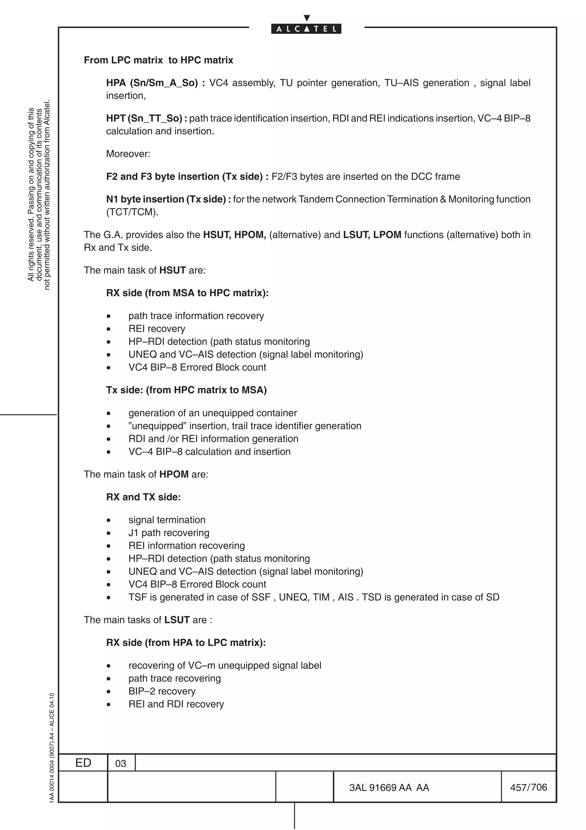 From LPC matrix to HPC matrix

                                                                                                HPA (Sn/Sm_A_So) : VC4 assembly, TU pointer generation, TU–AIS generation , signal label
                                                                                                insertion,
not permitted without written authorization from Alcatel.
  All rights reserved. Passing on and copying of this
  document, use and communication of its contents




                                                                                                HPT (Sn_TT_So) : path trace identification insertion, RDI and REI indications insertion, VC–4 BIP–8
                                                                                                calculation and insertion.

                                                                                                Moreover:

                                                                                                F2 and F3 byte insertion (Tx side) : F2/F3 bytes are inserted on the DCC frame

                                                                                                N1 byte insertion (Tx side) : for the network Tandem Connection Termination  Monitoring function
                                                                                                (TCT/TCM).

                                                                                            The G.A. provides also the HSUT, HPOM, (alternative) and LSUT, LPOM functions (alternative) both in
                                                                                            Rx and Tx side.

                                                                                            The main task of HSUT are:

                                                                                                RX side (from MSA to HPC matrix):

                                                                                                •        path trace information recovery
                                                                                                •        REI recovery
                                                                                                •        HP–RDI detection (path status monitoring
                                                                                                •        UNEQ and VC–AIS detection (signal label monitoring)
                                                                                                •        VC4 BIP–8 Errored Block count

                                                                                                Tx side: (from HPC matrix to MSA)

                                                                                                •        generation of an unequipped container
                                                                                                •        ”unequipped” insertion, trail trace identifier generation
                                                                                                •        RDI and /or REI information generation
                                                                                                •        VC–4 BIP–8 calculation and insertion

                                                                                            The main task of HPOM are:

                                                                                                RX and TX side:

                                                                                                •        signal termination
                                                                                                •        J1 path recovering
                                                                                                •        REI information recovering
                                                                                                •        HP–RDI detection (path status monitoring
                                                                                                •        UNEQ and VC–AIS detection (signal label monitoring)
                                                                                                •        VC4 BIP–8 Errored Block count
                                                                                                •        TSF is generated in case of SSF , UNEQ, TIM , AIS . TSD is generated in case of SD

                                                                                            The main tasks of LSUT are :

                                                                                                RX side (from HPA to LPC matrix):

                                                                                                •        recovering of VC–m unequipped signal label
                                                                                                •        path trace recovering
                                                                                                •        BIP–2 recovery
                                                  1AA 00014 0004 (9007) A4 – ALICE 04.10




                                                                                                •        REI and RDI recovery




                                                                                           ED       03

                                                                                                                                                               3AL 91669 AA AA                457 / 706


                                                                                                                                                                         706
 