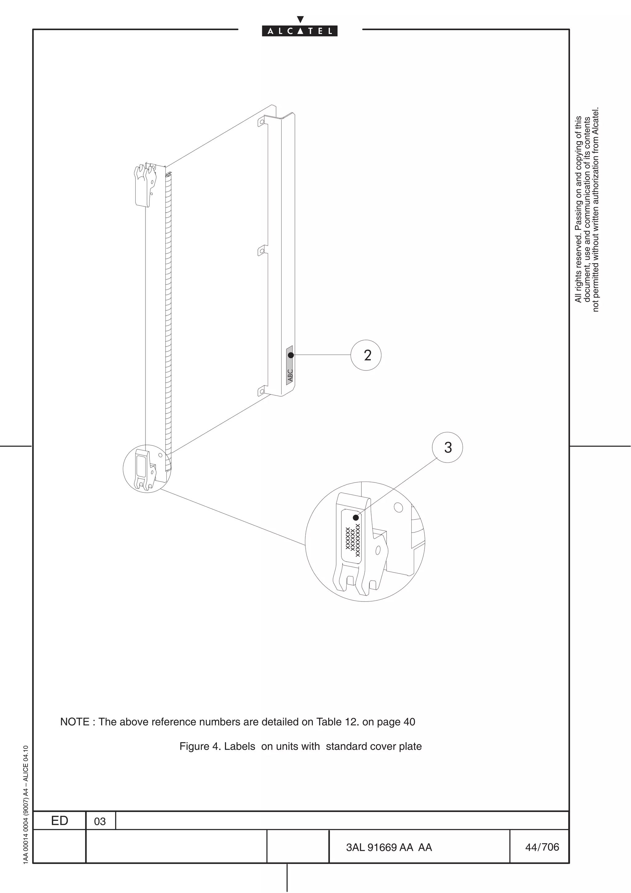 1AA 00014 0004 (9007) A4 – ALICE 04.10




                           ED
                           03
                                                                                                                                                                                         ABC




                                                                                                                                                                           xxxxxx
                                                                                                                                                                          xxxxxx
                                                                                                                                                                         xxxxxxxxx
                                                                                                                                                                                               2




                                                                                               NOTE : The above reference numbers are detailed on Table 12. on page 40

                                         Figure 4. Labels on units with standard cover plate




706
         3AL 91669 AA AA
                                                                                                                                                                                     3




         44 / 706
                                                                                                                                                                                                     All rights reserved. Passing on and copying of this
                                                                                                                                                                                                     document, use and communication of its contents
                                                                                                                                                                                                   not permitted without written authorization from Alcatel.
 
