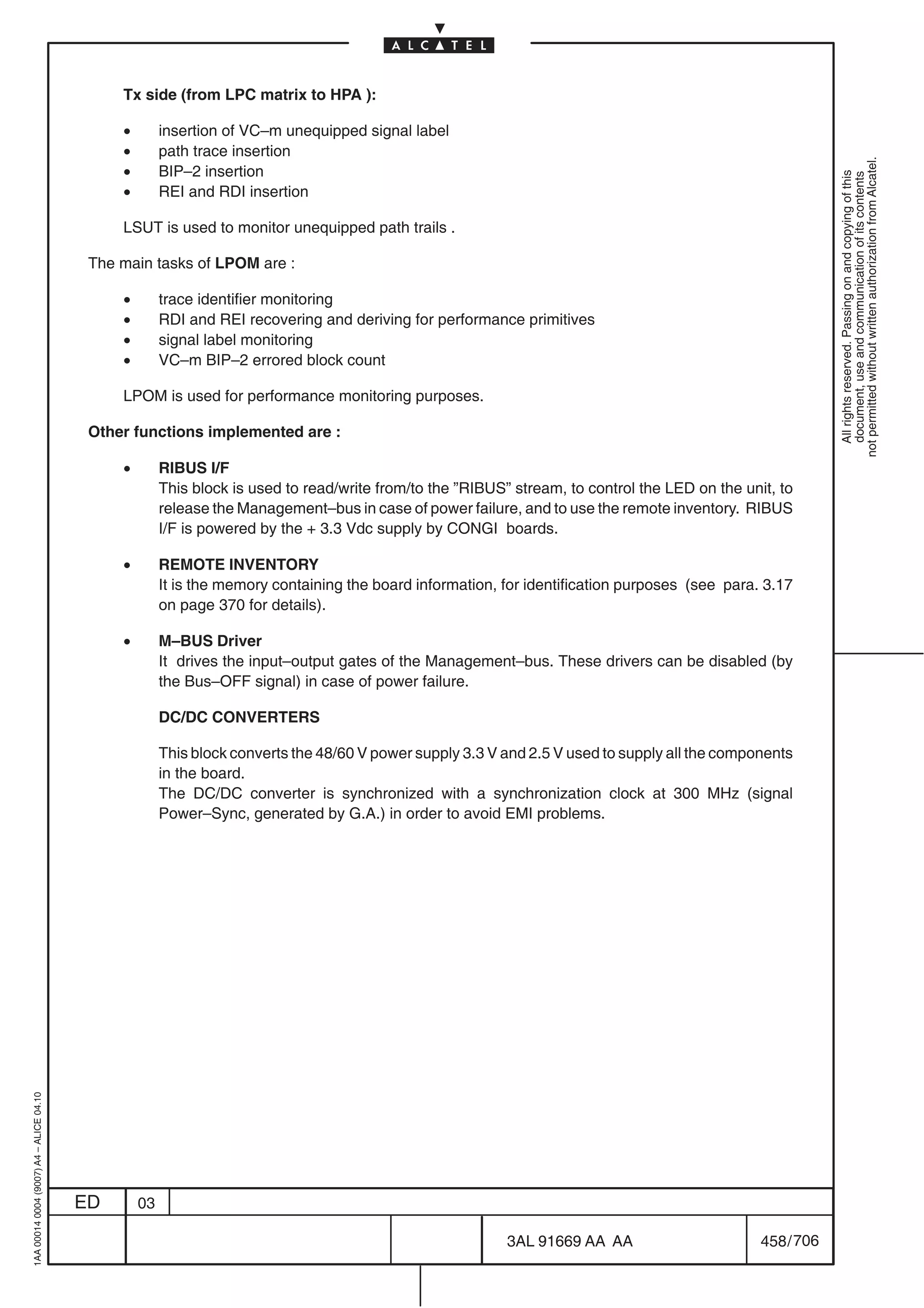 Tx side (from LPC matrix to HPA ):

                                              •        insertion of VC–m unequipped signal label
                                              •        path trace insertion




                                                                                                                                                             not permitted without written authorization from Alcatel.
                                              •        BIP–2 insertion




                                                                                                                                                               All rights reserved. Passing on and copying of this
                                                                                                                                                               document, use and communication of its contents
                                              •        REI and RDI insertion

                                              LSUT is used to monitor unequipped path trails .

                                          The main tasks of LPOM are :

                                              •        trace identifier monitoring
                                              •        RDI and REI recovering and deriving for performance primitives
                                              •        signal label monitoring
                                              •        VC–m BIP–2 errored block count

                                              LPOM is used for performance monitoring purposes.

                                          Other functions implemented are :

                                              •        RIBUS I/F
                                                       This block is used to read/write from/to the ”RIBUS” stream, to control the LED on the unit, to
                                                       release the Management–bus in case of power failure, and to use the remote inventory. RIBUS
                                                       I/F is powered by the + 3.3 Vdc supply by CONGI boards.

                                              •        REMOTE INVENTORY
                                                       It is the memory containing the board information, for identification purposes (see para. 3.17
                                                       on page 370 for details).

                                              •        M–BUS Driver
                                                       It drives the input–output gates of the Management–bus. These drivers can be disabled (by
                                                       the Bus–OFF signal) in case of power failure.

                                                       DC/DC CONVERTERS

                                                       This block converts the 48/60 V power supply 3.3 V and 2.5 V used to supply all the components
                                                       in the board.
                                                       The DC/DC converter is synchronized with a synchronization clock at 300 MHz (signal
                                                       Power–Sync, generated by G.A.) in order to avoid EMI problems.
1AA 00014 0004 (9007) A4 – ALICE 04.10




                                         ED       03

                                                                                                           3AL 91669 AA AA                       458 / 706


                                                                                                                        706
 