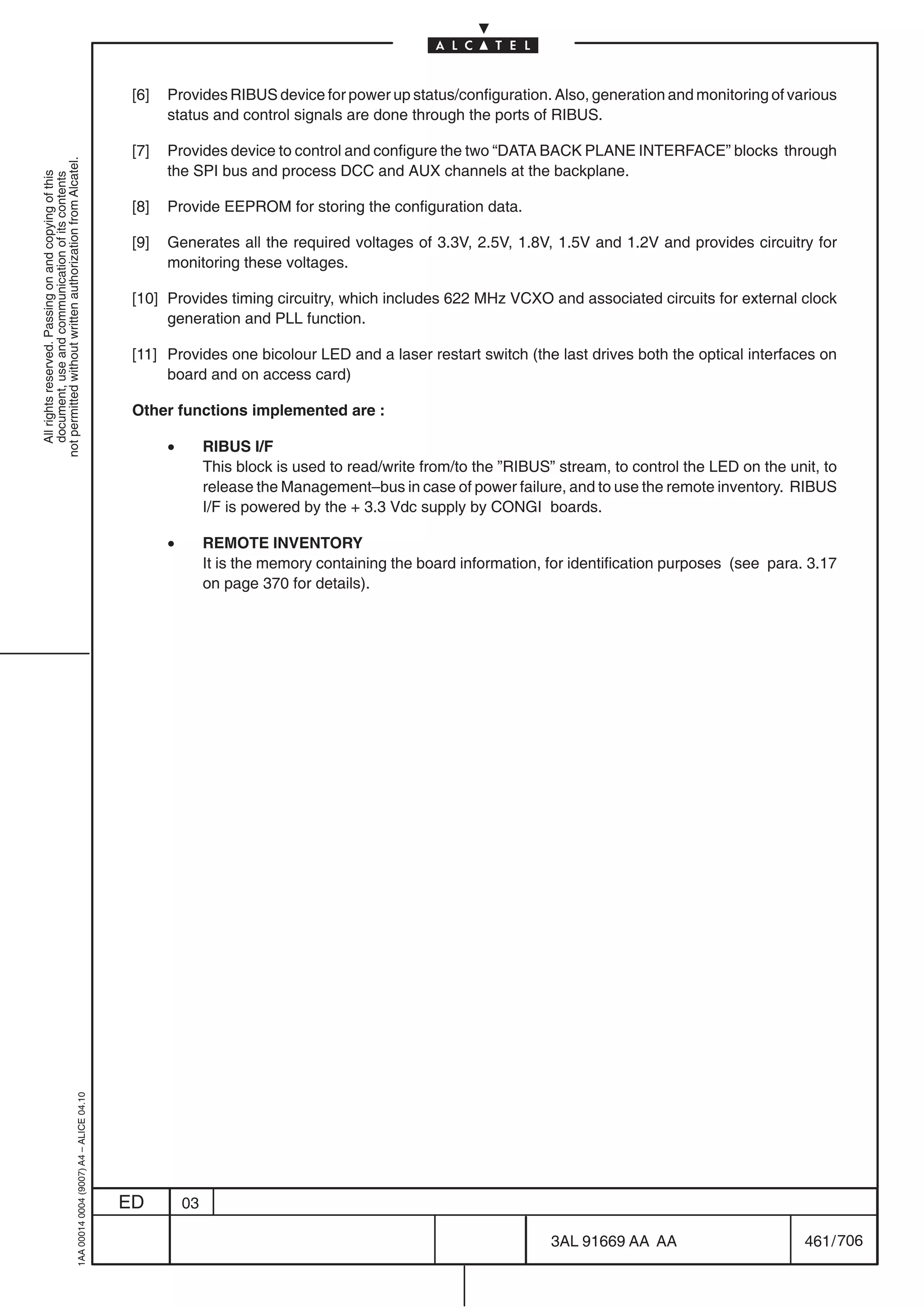 [6]   Provides RIBUS device for power up status/configuration. Also, generation and monitoring of various
                                                                                                  status and control signals are done through the ports of RIBUS.

                                                                                            [7]   Provides device to control and configure the two “DATA BACK PLANE INTERFACE” blocks through
not permitted without written authorization from Alcatel.




                                                                                                  the SPI bus and process DCC and AUX channels at the backplane.
  All rights reserved. Passing on and copying of this
  document, use and communication of its contents




                                                                                            [8]   Provide EEPROM for storing the configuration data.

                                                                                            [9]   Generates all the required voltages of 3.3V, 2.5V, 1.8V, 1.5V and 1.2V and provides circuitry for
                                                                                                  monitoring these voltages.

                                                                                            [10] Provides timing circuitry, which includes 622 MHz VCXO and associated circuits for external clock
                                                                                                 generation and PLL function.

                                                                                            [11] Provides one bicolour LED and a laser restart switch (the last drives both the optical interfaces on
                                                                                                 board and on access card)

                                                                                            Other functions implemented are :

                                                                                                  •        RIBUS I/F
                                                                                                           This block is used to read/write from/to the ”RIBUS” stream, to control the LED on the unit, to
                                                                                                           release the Management–bus in case of power failure, and to use the remote inventory. RIBUS
                                                                                                           I/F is powered by the + 3.3 Vdc supply by CONGI boards.

                                                                                                  •        REMOTE INVENTORY
                                                                                                           It is the memory containing the board information, for identification purposes (see para. 3.17
                                                                                                           on page 370 for details).
                                                  1AA 00014 0004 (9007) A4 – ALICE 04.10




                                                                                           ED         03

                                                                                                                                                               3AL 91669 AA AA                       461 / 706


                                                                                                                                                                            706
 
