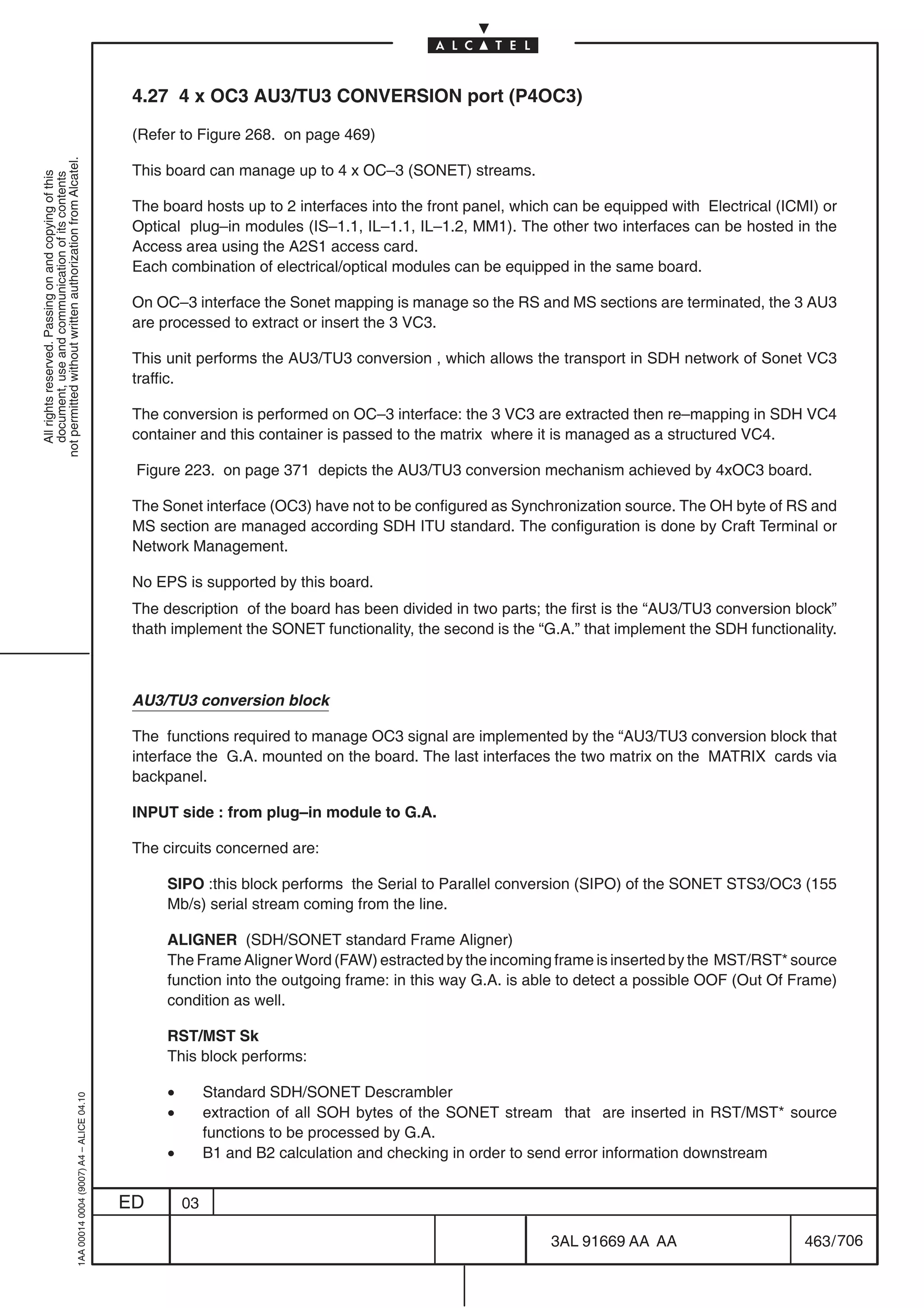 4.27 4 x OC3 AU3/TU3 CONVERSION port (P4OC3)

                                                                                            (Refer to Figure 268. on page 469)
not permitted without written authorization from Alcatel.




                                                                                            This board can manage up to 4 x OC–3 (SONET) streams.
  All rights reserved. Passing on and copying of this
  document, use and communication of its contents




                                                                                            The board hosts up to 2 interfaces into the front panel, which can be equipped with Electrical (ICMI) or
                                                                                            Optical plug–in modules (IS–1.1, IL–1.1, IL–1.2, MM1). The other two interfaces can be hosted in the
                                                                                            Access area using the A2S1 access card.
                                                                                            Each combination of electrical/optical modules can be equipped in the same board.

                                                                                            On OC–3 interface the Sonet mapping is manage so the RS and MS sections are terminated, the 3 AU3
                                                                                            are processed to extract or insert the 3 VC3.

                                                                                            This unit performs the AU3/TU3 conversion , which allows the transport in SDH network of Sonet VC3
                                                                                            traffic.

                                                                                            The conversion is performed on OC–3 interface: the 3 VC3 are extracted then re–mapping in SDH VC4
                                                                                            container and this container is passed to the matrix where it is managed as a structured VC4.

                                                                                            Figure 223. on page 371 depicts the AU3/TU3 conversion mechanism achieved by 4xOC3 board.

                                                                                            The Sonet interface (OC3) have not to be configured as Synchronization source. The OH byte of RS and
                                                                                            MS section are managed according SDH ITU standard. The configuration is done by Craft Terminal or
                                                                                            Network Management.

                                                                                            No EPS is supported by this board.
                                                                                            The description of the board has been divided in two parts; the first is the “AU3/TU3 conversion block”
                                                                                            thath implement the SONET functionality, the second is the “G.A.” that implement the SDH functionality.



                                                                                            AU3/TU3 conversion block

                                                                                            The functions required to manage OC3 signal are implemented by the “AU3/TU3 conversion block that
                                                                                            interface the G.A. mounted on the board. The last interfaces the two matrix on the MATRIX cards via
                                                                                            backpanel.

                                                                                            INPUT side : from plug–in module to G.A.

                                                                                            The circuits concerned are:

                                                                                                 SIPO :this block performs the Serial to Parallel conversion (SIPO) of the SONET STS3/OC3 (155
                                                                                                 Mb/s) serial stream coming from the line.

                                                                                                 ALIGNER (SDH/SONET standard Frame Aligner)
                                                                                                 The Frame Aligner Word (FAW) estracted by the incoming frame is inserted by the MST/RST* source
                                                                                                 function into the outgoing frame: in this way G.A. is able to detect a possible OOF (Out Of Frame)
                                                                                                 condition as well.

                                                                                                 RST/MST Sk
                                                                                                 This block performs:

                                                                                                 •        Standard SDH/SONET Descrambler
                                                  1AA 00014 0004 (9007) A4 – ALICE 04.10




                                                                                                 •        extraction of all SOH bytes of the SONET stream that are inserted in RST/MST* source
                                                                                                          functions to be processed by G.A.
                                                                                                 •        B1 and B2 calculation and checking in order to send error information downstream


                                                                                           ED        03

                                                                                                                                                         3AL 91669 AA AA                       463 / 706


                                                                                                                                                                       706
 