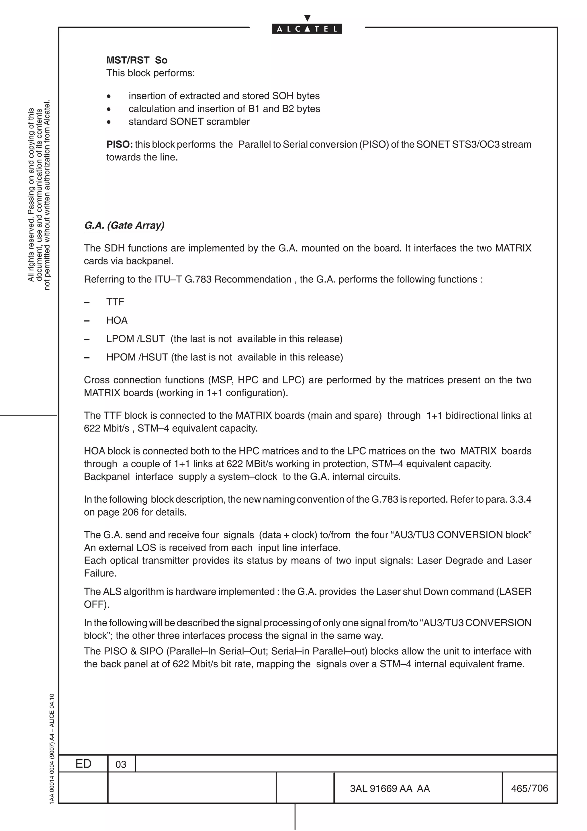 MST/RST So
                                                                                                 This block performs:

                                                                                                 •        insertion of extracted and stored SOH bytes
not permitted without written authorization from Alcatel.




                                                                                                 •        calculation and insertion of B1 and B2 bytes
  All rights reserved. Passing on and copying of this
  document, use and communication of its contents




                                                                                                 •        standard SONET scrambler

                                                                                                 PISO: this block performs the Parallel to Serial conversion (PISO) of the SONET STS3/OC3 stream
                                                                                                 towards the line.




                                                                                            G.A. (Gate Array)

                                                                                            The SDH functions are implemented by the G.A. mounted on the board. It interfaces the two MATRIX
                                                                                            cards via backpanel.
                                                                                            Referring to the ITU–T G.783 Recommendation , the G.A. performs the following functions :

                                                                                            –    TTF
                                                                                            –    HOA
                                                                                            –    LPOM /LSUT (the last is not available in this release)
                                                                                            –    HPOM /HSUT (the last is not available in this release)

                                                                                            Cross connection functions (MSP, HPC and LPC) are performed by the matrices present on the two
                                                                                            MATRIX boards (working in 1+1 configuration).

                                                                                            The TTF block is connected to the MATRIX boards (main and spare) through 1+1 bidirectional links at
                                                                                            622 Mbit/s , STM–4 equivalent capacity.

                                                                                            HOA block is connected both to the HPC matrices and to the LPC matrices on the two MATRIX boards
                                                                                            through a couple of 1+1 links at 622 MBit/s working in protection, STM–4 equivalent capacity.
                                                                                            Backpanel interface supply a system–clock to the G.A. internal circuits.

                                                                                            In the following block description, the new naming convention of the G.783 is reported. Refer to para. 3.3.4
                                                                                            on page 206 for details.

                                                                                            The G.A. send and receive four signals (data + clock) to/from the four “AU3/TU3 CONVERSION block”
                                                                                            An external LOS is received from each input line interface.
                                                                                            Each optical transmitter provides its status by means of two input signals: Laser Degrade and Laser
                                                                                            Failure.
                                                                                            The ALS algorithm is hardware implemented : the G.A. provides the Laser shut Down command (LASER
                                                                                            OFF).
                                                                                            In the following will be described the signal processing of only one signal from/to “AU3/TU3 CONVERSION
                                                                                            block”; the other three interfaces process the signal in the same way.
                                                                                            The PISO  SIPO (Parallel–In Serial–Out; Serial–in Parallel–out) blocks allow the unit to interface with
                                                                                            the back panel at of 622 Mbit/s bit rate, mapping the signals over a STM–4 internal equivalent frame.
                                                  1AA 00014 0004 (9007) A4 – ALICE 04.10




                                                                                           ED        03

                                                                                                                                                            3AL 91669 AA AA                        465 / 706


                                                                                                                                                                          706
 