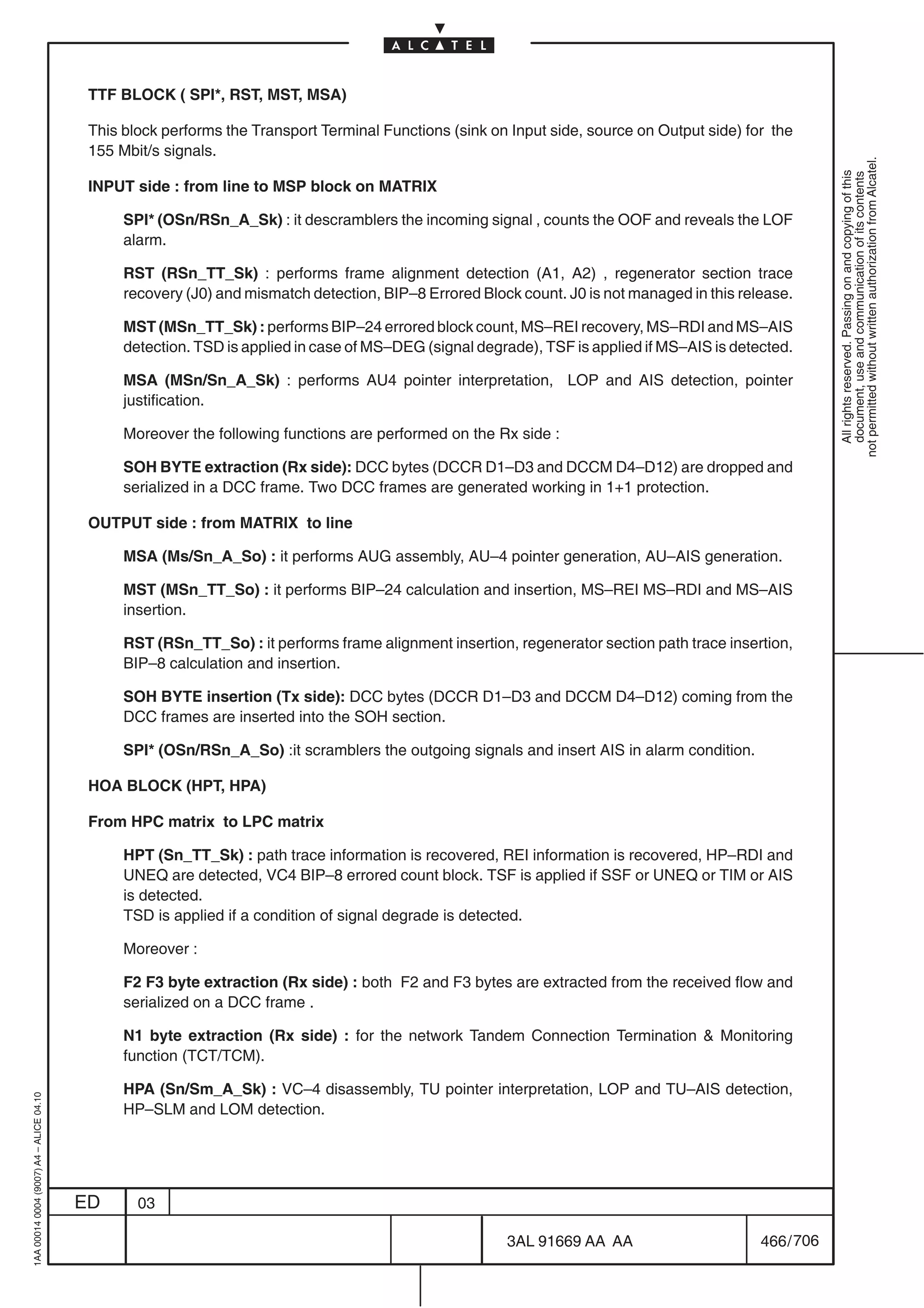 TTF BLOCK ( SPI*, RST, MST, MSA)

                                          This block performs the Transport Terminal Functions (sink on Input side, source on Output side) for the
                                          155 Mbit/s signals.




                                                                                                                                                         not permitted without written authorization from Alcatel.
                                                                                                                                                           All rights reserved. Passing on and copying of this
                                                                                                                                                           document, use and communication of its contents
                                          INPUT side : from line to MSP block on MATRIX

                                               SPI* (OSn/RSn_A_Sk) : it descramblers the incoming signal , counts the OOF and reveals the LOF
                                               alarm.

                                               RST (RSn_TT_Sk) : performs frame alignment detection (A1, A2) , regenerator section trace
                                               recovery (J0) and mismatch detection, BIP–8 Errored Block count. J0 is not managed in this release.

                                               MST (MSn_TT_Sk) : performs BIP–24 errored block count, MS–REI recovery, MS–RDI and MS–AIS
                                               detection. TSD is applied in case of MS–DEG (signal degrade), TSF is applied if MS–AIS is detected.

                                               MSA (MSn/Sn_A_Sk) : performs AU4 pointer interpretation, LOP and AIS detection, pointer
                                               justification.

                                               Moreover the following functions are performed on the Rx side :

                                               SOH BYTE extraction (Rx side): DCC bytes (DCCR D1–D3 and DCCM D4–D12) are dropped and
                                               serialized in a DCC frame. Two DCC frames are generated working in 1+1 protection.

                                          OUTPUT side : from MATRIX to line

                                               MSA (Ms/Sn_A_So) : it performs AUG assembly, AU–4 pointer generation, AU–AIS generation.

                                               MST (MSn_TT_So) : it performs BIP–24 calculation and insertion, MS–REI MS–RDI and MS–AIS
                                               insertion.

                                               RST (RSn_TT_So) : it performs frame alignment insertion, regenerator section path trace insertion,
                                               BIP–8 calculation and insertion.

                                               SOH BYTE insertion (Tx side): DCC bytes (DCCR D1–D3 and DCCM D4–D12) coming from the
                                               DCC frames are inserted into the SOH section.

                                               SPI* (OSn/RSn_A_So) :it scramblers the outgoing signals and insert AIS in alarm condition.

                                          HOA BLOCK (HPT, HPA)

                                          From HPC matrix to LPC matrix

                                               HPT (Sn_TT_Sk) : path trace information is recovered, REI information is recovered, HP–RDI and
                                               UNEQ are detected, VC4 BIP–8 errored count block. TSF is applied if SSF or UNEQ or TIM or AIS
                                               is detected.
                                               TSD is applied if a condition of signal degrade is detected.

                                               Moreover :

                                               F2 F3 byte extraction (Rx side) : both F2 and F3 bytes are extracted from the received flow and
                                               serialized on a DCC frame .

                                               N1 byte extraction (Rx side) : for the network Tandem Connection Termination  Monitoring
                                               function (TCT/TCM).

                                               HPA (Sn/Sm_A_Sk) : VC–4 disassembly, TU pointer interpretation, LOP and TU–AIS detection,
1AA 00014 0004 (9007) A4 – ALICE 04.10




                                               HP–SLM and LOM detection.




                                         ED      03

                                                                                                       3AL 91669 AA AA                       466 / 706


                                                                                                                     706
 