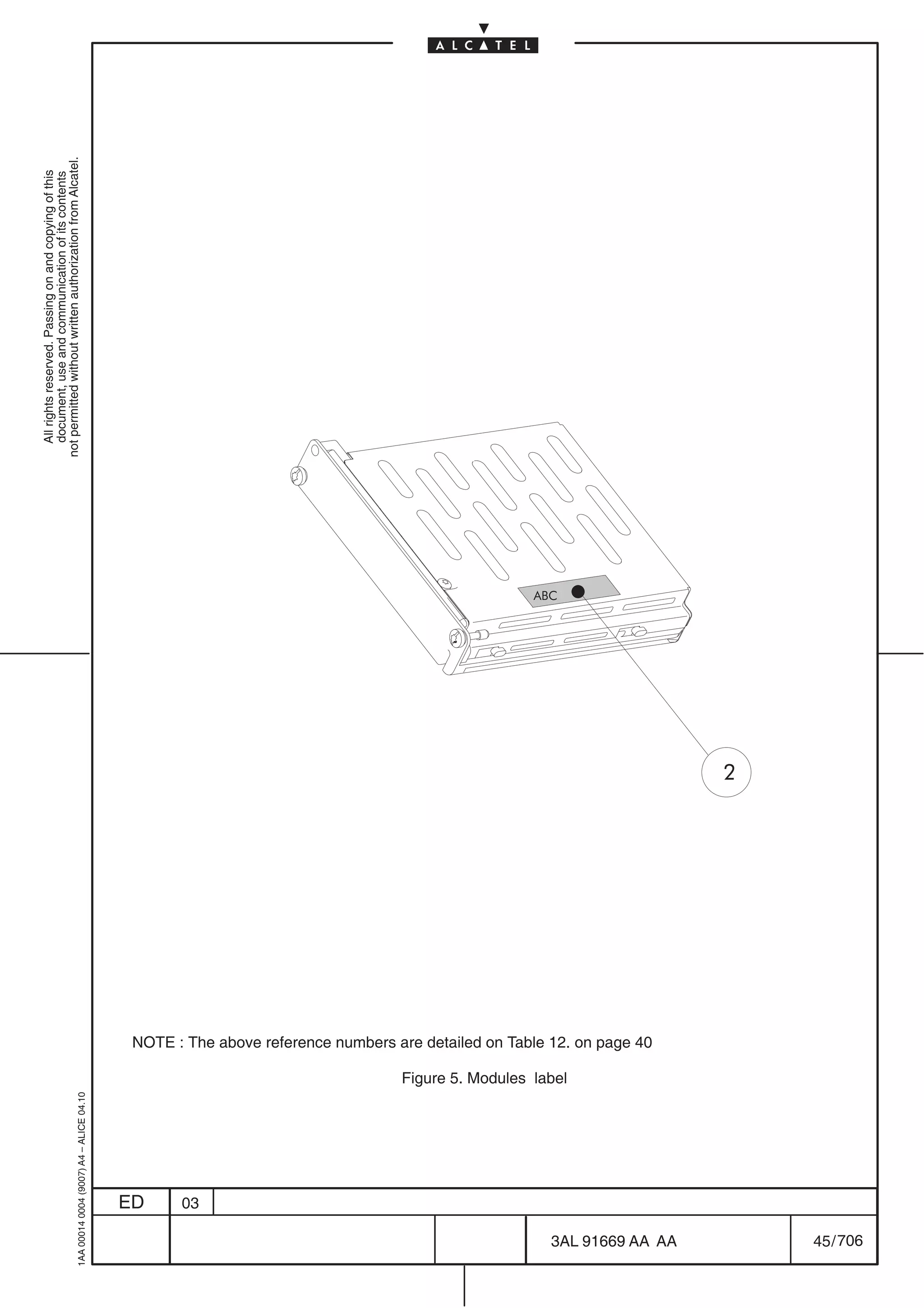 All rights reserved. Passing on and copying of this
                                                                                                                                                               document, use and communication of its contents
                                                                                                                                                             not permitted without written authorization from Alcatel.
      1AA 00014 0004 (9007) A4 – ALICE 04.10




                           ED
                           03
                                                                                                                                                       ABC




                                               Figure 5. Modules label
                                                                         NOTE : The above reference numbers are detailed on Table 12. on page 40




706
         3AL 91669 AA AA
                                                                                                                                                   2




         45 / 706
 