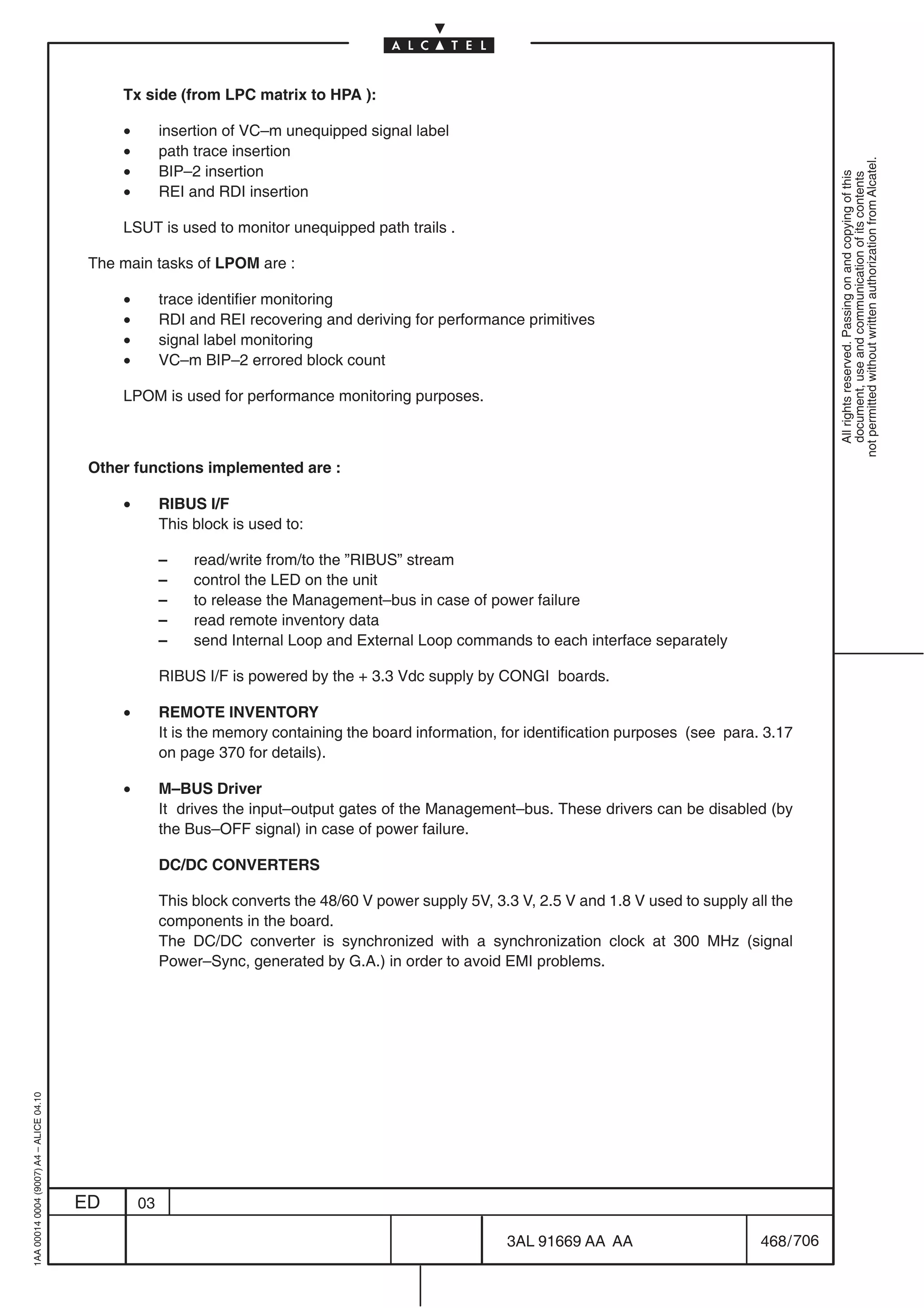 Tx side (from LPC matrix to HPA ):

                                              •        insertion of VC–m unequipped signal label
                                              •        path trace insertion




                                                                                                                                                            not permitted without written authorization from Alcatel.
                                              •        BIP–2 insertion




                                                                                                                                                              All rights reserved. Passing on and copying of this
                                                                                                                                                              document, use and communication of its contents
                                              •        REI and RDI insertion

                                              LSUT is used to monitor unequipped path trails .

                                          The main tasks of LPOM are :

                                              •        trace identifier monitoring
                                              •        RDI and REI recovering and deriving for performance primitives
                                              •        signal label monitoring
                                              •        VC–m BIP–2 errored block count

                                              LPOM is used for performance monitoring purposes.



                                          Other functions implemented are :

                                              •        RIBUS I/F
                                                       This block is used to:

                                                       –    read/write from/to the ”RIBUS” stream
                                                       –    control the LED on the unit
                                                       –    to release the Management–bus in case of power failure
                                                       –    read remote inventory data
                                                       –    send Internal Loop and External Loop commands to each interface separately

                                                       RIBUS I/F is powered by the + 3.3 Vdc supply by CONGI boards.

                                              •        REMOTE INVENTORY
                                                       It is the memory containing the board information, for identification purposes (see para. 3.17
                                                       on page 370 for details).

                                              •        M–BUS Driver
                                                       It drives the input–output gates of the Management–bus. These drivers can be disabled (by
                                                       the Bus–OFF signal) in case of power failure.

                                                       DC/DC CONVERTERS

                                                       This block converts the 48/60 V power supply 5V, 3.3 V, 2.5 V and 1.8 V used to supply all the
                                                       components in the board.
                                                       The DC/DC converter is synchronized with a synchronization clock at 300 MHz (signal
                                                       Power–Sync, generated by G.A.) in order to avoid EMI problems.
1AA 00014 0004 (9007) A4 – ALICE 04.10




                                         ED       03

                                                                                                          3AL 91669 AA AA                       468 / 706


                                                                                                                        706
 