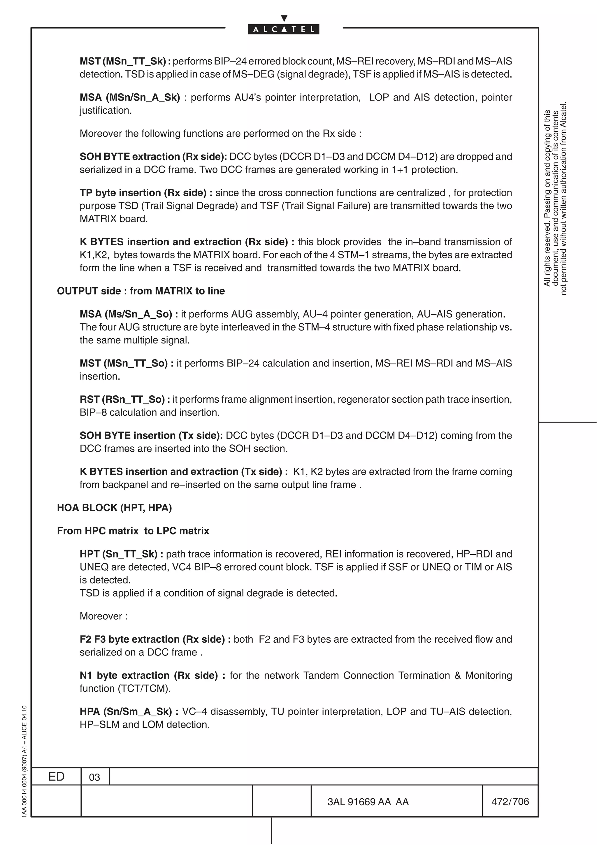 MST (MSn_TT_Sk) : performs BIP–24 errored block count, MS–REI recovery, MS–RDI and MS–AIS
                                              detection. TSD is applied in case of MS–DEG (signal degrade), TSF is applied if MS–AIS is detected.

                                              MSA (MSn/Sn_A_Sk) : performs AU4’s pointer interpretation, LOP and AIS detection, pointer




                                                                                                                                                         not permitted without written authorization from Alcatel.
                                              justification.




                                                                                                                                                           All rights reserved. Passing on and copying of this
                                                                                                                                                           document, use and communication of its contents
                                              Moreover the following functions are performed on the Rx side :

                                              SOH BYTE extraction (Rx side): DCC bytes (DCCR D1–D3 and DCCM D4–D12) are dropped and
                                              serialized in a DCC frame. Two DCC frames are generated working in 1+1 protection.

                                              TP byte insertion (Rx side) : since the cross connection functions are centralized , for protection
                                              purpose TSD (Trail Signal Degrade) and TSF (Trail Signal Failure) are transmitted towards the two
                                              MATRIX board.

                                              K BYTES insertion and extraction (Rx side) : this block provides the in–band transmission of
                                              K1,K2, bytes towards the MATRIX board. For each of the 4 STM–1 streams, the bytes are extracted
                                              form the line when a TSF is received and transmitted towards the two MATRIX board.

                                          OUTPUT side : from MATRIX to line

                                              MSA (Ms/Sn_A_So) : it performs AUG assembly, AU–4 pointer generation, AU–AIS generation.
                                              The four AUG structure are byte interleaved in the STM–4 structure with fixed phase relationship vs.
                                              the same multiple signal.

                                              MST (MSn_TT_So) : it performs BIP–24 calculation and insertion, MS–REI MS–RDI and MS–AIS
                                              insertion.

                                              RST (RSn_TT_So) : it performs frame alignment insertion, regenerator section path trace insertion,
                                              BIP–8 calculation and insertion.

                                              SOH BYTE insertion (Tx side): DCC bytes (DCCR D1–D3 and DCCM D4–D12) coming from the
                                              DCC frames are inserted into the SOH section.

                                              K BYTES insertion and extraction (Tx side) : K1, K2 bytes are extracted from the frame coming
                                              from backpanel and re–inserted on the same output line frame .

                                          HOA BLOCK (HPT, HPA)

                                          From HPC matrix to LPC matrix

                                              HPT (Sn_TT_Sk) : path trace information is recovered, REI information is recovered, HP–RDI and
                                              UNEQ are detected, VC4 BIP–8 errored count block. TSF is applied if SSF or UNEQ or TIM or AIS
                                              is detected.
                                              TSD is applied if a condition of signal degrade is detected.

                                              Moreover :

                                              F2 F3 byte extraction (Rx side) : both F2 and F3 bytes are extracted from the received flow and
                                              serialized on a DCC frame .

                                              N1 byte extraction (Rx side) : for the network Tandem Connection Termination  Monitoring
                                              function (TCT/TCM).
1AA 00014 0004 (9007) A4 – ALICE 04.10




                                              HPA (Sn/Sm_A_Sk) : VC–4 disassembly, TU pointer interpretation, LOP and TU–AIS detection,
                                              HP–SLM and LOM detection.




                                         ED     03

                                                                                                       3AL 91669 AA AA                       472 / 706


                                                                                                                    706
 