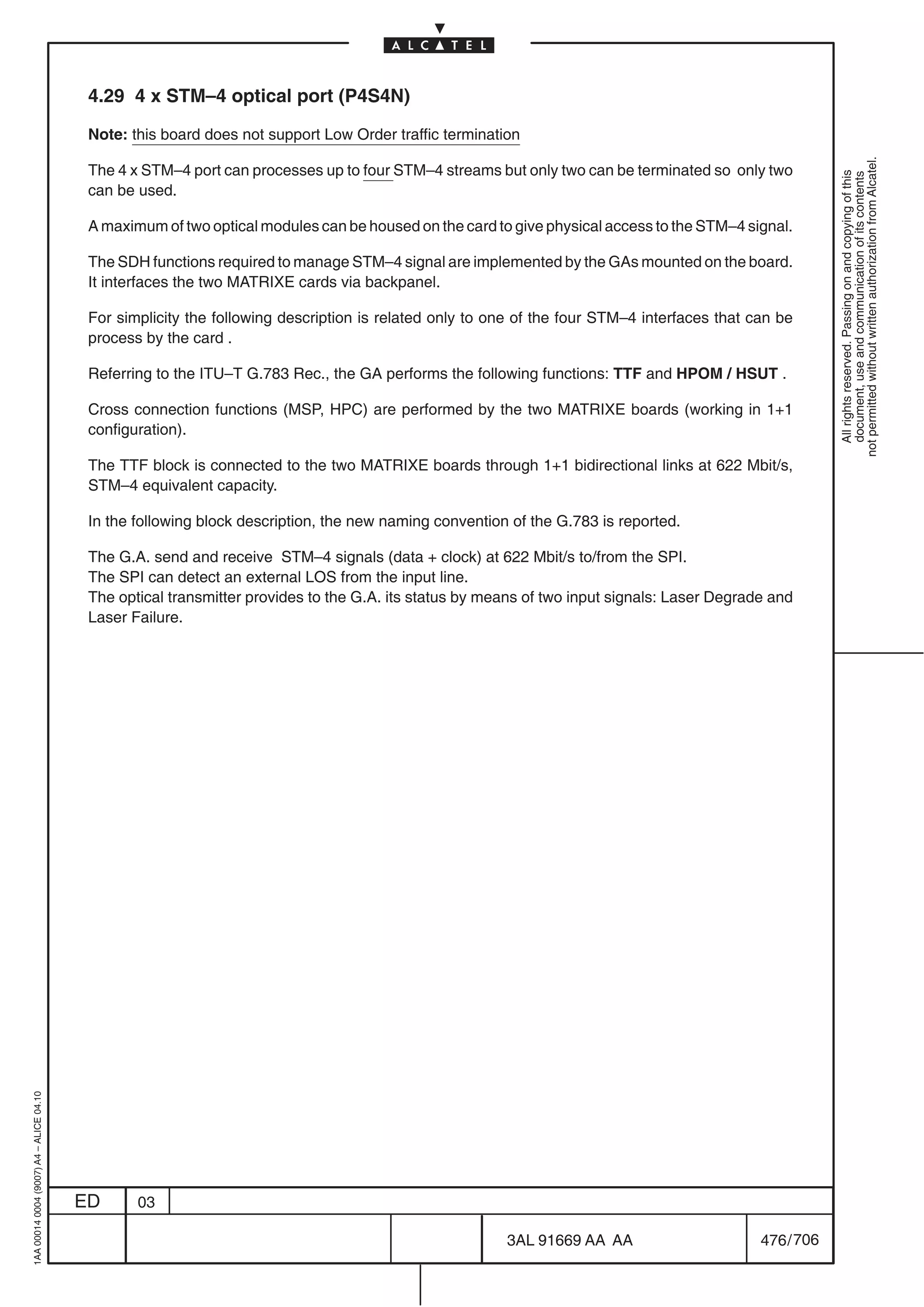 4.29 4 x STM–4 optical port (P4S4N)

                                          Note: this board does not support Low Order traffic termination




                                                                                                                                                         not permitted without written authorization from Alcatel.
                                          The 4 x STM–4 port can processes up to four STM–4 streams but only two can be terminated so only two




                                                                                                                                                           All rights reserved. Passing on and copying of this
                                                                                                                                                           document, use and communication of its contents
                                          can be used.

                                          A maximum of two optical modules can be housed on the card to give physical access to the STM–4 signal.

                                          The SDH functions required to manage STM–4 signal are implemented by the GAs mounted on the board.
                                          It interfaces the two MATRIXE cards via backpanel.

                                          For simplicity the following description is related only to one of the four STM–4 interfaces that can be
                                          process by the card .

                                          Referring to the ITU–T G.783 Rec., the GA performs the following functions: TTF and HPOM / HSUT .

                                          Cross connection functions (MSP, HPC) are performed by the two MATRIXE boards (working in 1+1
                                          configuration).

                                          The TTF block is connected to the two MATRIXE boards through 1+1 bidirectional links at 622 Mbit/s,
                                          STM–4 equivalent capacity.

                                          In the following block description, the new naming convention of the G.783 is reported.

                                          The G.A. send and receive STM–4 signals (data + clock) at 622 Mbit/s to/from the SPI.
                                          The SPI can detect an external LOS from the input line.
                                          The optical transmitter provides to the G.A. its status by means of two input signals: Laser Degrade and
                                          Laser Failure.
1AA 00014 0004 (9007) A4 – ALICE 04.10




                                         ED      03

                                                                                                       3AL 91669 AA AA                       476 / 706


                                                                                                                     706
 