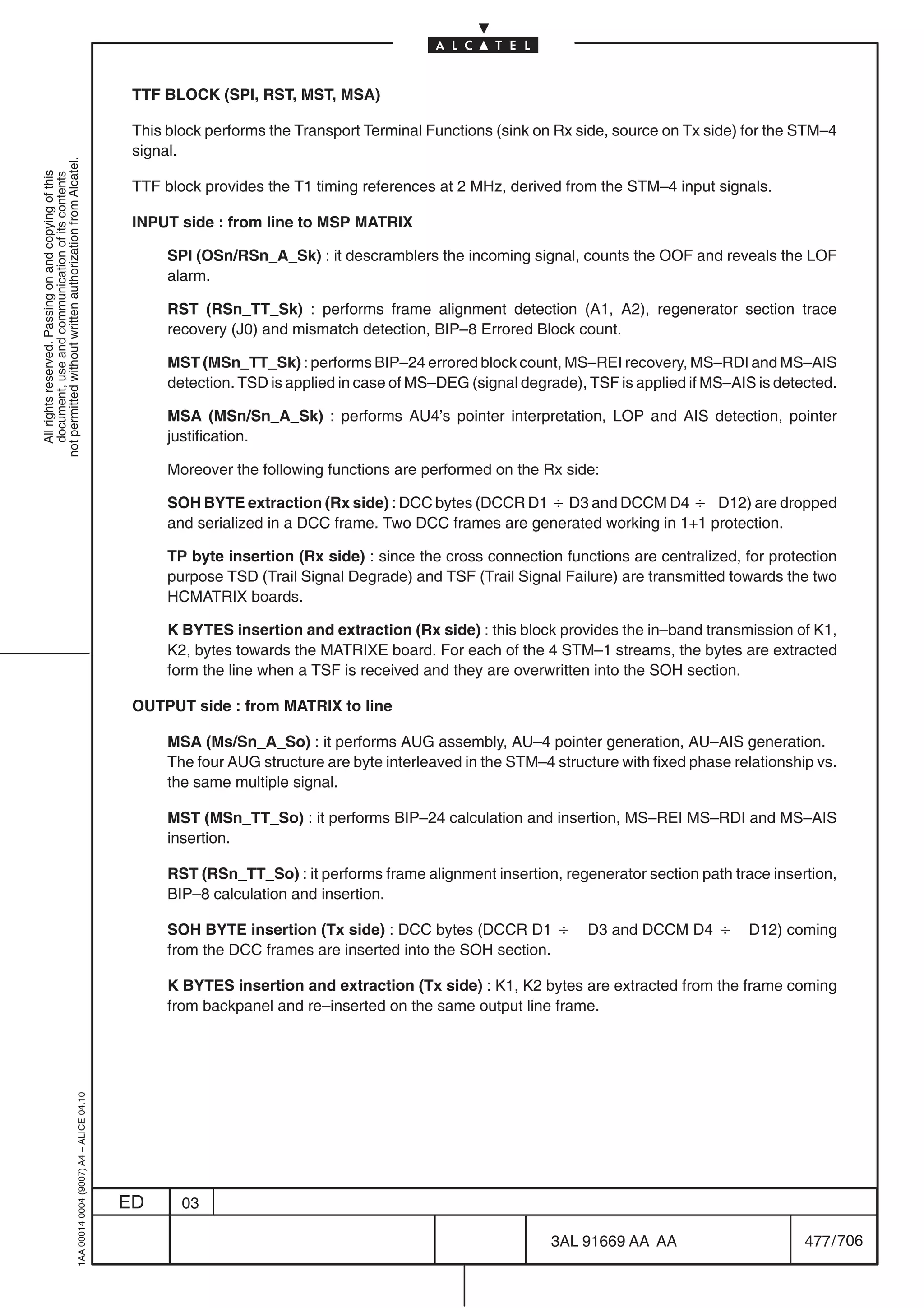 TTF BLOCK (SPI, RST, MST, MSA)

                                                                                            This block performs the Transport Terminal Functions (sink on Rx side, source on Tx side) for the STM–4
                                                                                            signal.
not permitted without written authorization from Alcatel.
  All rights reserved. Passing on and copying of this
  document, use and communication of its contents




                                                                                            TTF block provides the T1 timing references at 2 MHz, derived from the STM–4 input signals.

                                                                                            INPUT side : from line to MSP MATRIX

                                                                                                 SPI (OSn/RSn_A_Sk) : it descramblers the incoming signal, counts the OOF and reveals the LOF
                                                                                                 alarm.

                                                                                                 RST (RSn_TT_Sk) : performs frame alignment detection (A1, A2), regenerator section trace
                                                                                                 recovery (J0) and mismatch detection, BIP–8 Errored Block count.

                                                                                                 MST (MSn_TT_Sk) : performs BIP–24 errored block count, MS–REI recovery, MS–RDI and MS–AIS
                                                                                                 detection. TSD is applied in case of MS–DEG (signal degrade), TSF is applied if MS–AIS is detected.

                                                                                                 MSA (MSn/Sn_A_Sk) : performs AU4’s pointer interpretation, LOP and AIS detection, pointer
                                                                                                 justification.

                                                                                                 Moreover the following functions are performed on the Rx side:

                                                                                                 SOH BYTE extraction (Rx side) : DCC bytes (DCCR D1 B D3 and DCCM D4 B D12) are dropped
                                                                                                 and serialized in a DCC frame. Two DCC frames are generated working in 1+1 protection.

                                                                                                 TP byte insertion (Rx side) : since the cross connection functions are centralized, for protection
                                                                                                 purpose TSD (Trail Signal Degrade) and TSF (Trail Signal Failure) are transmitted towards the two
                                                                                                 HCMATRIX boards.

                                                                                                 K BYTES insertion and extraction (Rx side) : this block provides the in–band transmission of K1,
                                                                                                 K2, bytes towards the MATRIXE board. For each of the 4 STM–1 streams, the bytes are extracted
                                                                                                 form the line when a TSF is received and they are overwritten into the SOH section.

                                                                                            OUTPUT side : from MATRIX to line

                                                                                                 MSA (Ms/Sn_A_So) : it performs AUG assembly, AU–4 pointer generation, AU–AIS generation.
                                                                                                 The four AUG structure are byte interleaved in the STM–4 structure with fixed phase relationship vs.
                                                                                                 the same multiple signal.

                                                                                                 MST (MSn_TT_So) : it performs BIP–24 calculation and insertion, MS–REI MS–RDI and MS–AIS
                                                                                                 insertion.

                                                                                                 RST (RSn_TT_So) : it performs frame alignment insertion, regenerator section path trace insertion,
                                                                                                 BIP–8 calculation and insertion.

                                                                                                 SOH BYTE insertion (Tx side) : DCC bytes (DCCR D1 B           D3 and DCCM D4 B        D12) coming
                                                                                                 from the DCC frames are inserted into the SOH section.

                                                                                                 K BYTES insertion and extraction (Tx side) : K1, K2 bytes are extracted from the frame coming
                                                                                                 from backpanel and re–inserted on the same output line frame.
                                                  1AA 00014 0004 (9007) A4 – ALICE 04.10




                                                                                           ED      03

                                                                                                                                                          3AL 91669 AA AA                       477 / 706


                                                                                                                                                                       706
 