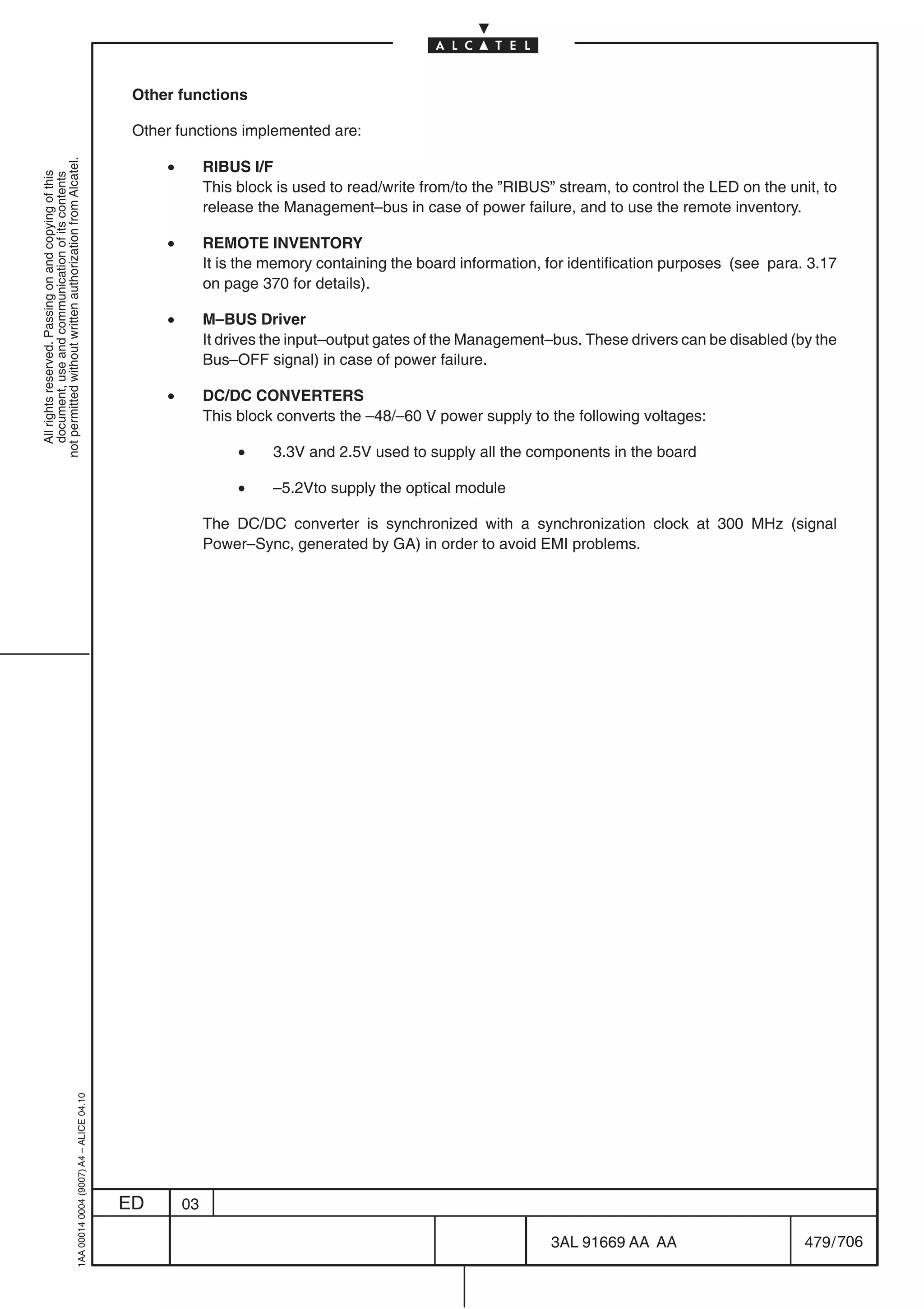 Other functions

                                                                                            Other functions implemented are:

                                                                                                •
not permitted without written authorization from Alcatel.




                                                                                                         RIBUS I/F
  All rights reserved. Passing on and copying of this
  document, use and communication of its contents




                                                                                                         This block is used to read/write from/to the ”RIBUS” stream, to control the LED on the unit, to
                                                                                                         release the Management–bus in case of power failure, and to use the remote inventory.

                                                                                                •        REMOTE INVENTORY
                                                                                                         It is the memory containing the board information, for identification purposes (see para. 3.17
                                                                                                         on page 370 for details).

                                                                                                •        M–BUS Driver
                                                                                                         It drives the input–output gates of the Management–bus. These drivers can be disabled (by the
                                                                                                         Bus–OFF signal) in case of power failure.

                                                                                                •        DC/DC CONVERTERS
                                                                                                         This block converts the –48/–60 V power supply to the following voltages:

                                                                                                              •    3.3V and 2.5V used to supply all the components in the board

                                                                                                              •    –5.2Vto supply the optical module

                                                                                                         The DC/DC converter is synchronized with a synchronization clock at 300 MHz (signal
                                                                                                         Power–Sync, generated by GA) in order to avoid EMI problems.
                                                  1AA 00014 0004 (9007) A4 – ALICE 04.10




                                                                                           ED       03

                                                                                                                                                             3AL 91669 AA AA                       479 / 706


                                                                                                                                                                          706
 