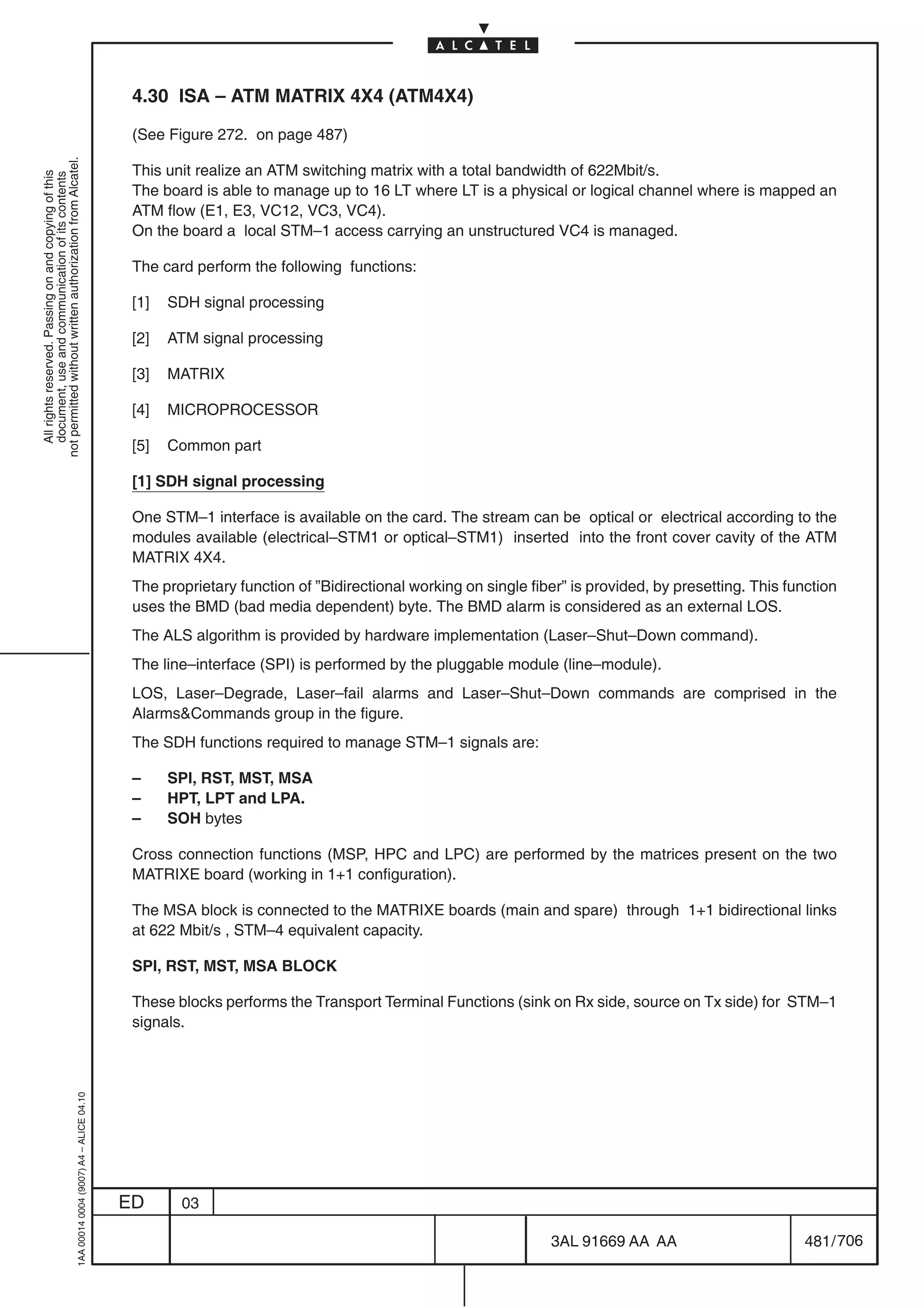 4.30 ISA – ATM MATRIX 4X4 (ATM4X4)

                                                                                            (See Figure 272. on page 487)
not permitted without written authorization from Alcatel.




                                                                                            This unit realize an ATM switching matrix with a total bandwidth of 622Mbit/s.
  All rights reserved. Passing on and copying of this
  document, use and communication of its contents




                                                                                            The board is able to manage up to 16 LT where LT is a physical or logical channel where is mapped an
                                                                                            ATM flow (E1, E3, VC12, VC3, VC4).
                                                                                            On the board a local STM–1 access carrying an unstructured VC4 is managed.

                                                                                            The card perform the following functions:

                                                                                            [1]   SDH signal processing

                                                                                            [2]   ATM signal processing

                                                                                            [3]   MATRIX

                                                                                            [4]   MICROPROCESSOR

                                                                                            [5]   Common part

                                                                                            [1] SDH signal processing

                                                                                            One STM–1 interface is available on the card. The stream can be optical or electrical according to the
                                                                                            modules available (electrical–STM1 or optical–STM1) inserted into the front cover cavity of the ATM
                                                                                            MATRIX 4X4.
                                                                                            The proprietary function of ”Bidirectional working on single fiber” is provided, by presetting. This function
                                                                                            uses the BMD (bad media dependent) byte. The BMD alarm is considered as an external LOS.
                                                                                            The ALS algorithm is provided by hardware implementation (Laser–Shut–Down command).
                                                                                            The line–interface (SPI) is performed by the pluggable module (line–module).
                                                                                            LOS, Laser–Degrade, Laser–fail alarms and Laser–Shut–Down commands are comprised in the
                                                                                            AlarmsCommands group in the figure.
                                                                                            The SDH functions required to manage STM–1 signals are:

                                                                                            –     SPI, RST, MST, MSA
                                                                                            –     HPT, LPT and LPA.
                                                                                            –     SOH bytes

                                                                                            Cross connection functions (MSP, HPC and LPC) are performed by the matrices present on the two
                                                                                            MATRIXE board (working in 1+1 configuration).

                                                                                            The MSA block is connected to the MATRIXE boards (main and spare) through 1+1 bidirectional links
                                                                                            at 622 Mbit/s , STM–4 equivalent capacity.

                                                                                            SPI, RST, MST, MSA BLOCK

                                                                                            These blocks performs the Transport Terminal Functions (sink on Rx side, source on Tx side) for STM–1
                                                                                            signals.
                                                  1AA 00014 0004 (9007) A4 – ALICE 04.10




                                                                                           ED      03

                                                                                                                                                            3AL 91669 AA AA                         481 / 706


                                                                                                                                                                          706
 