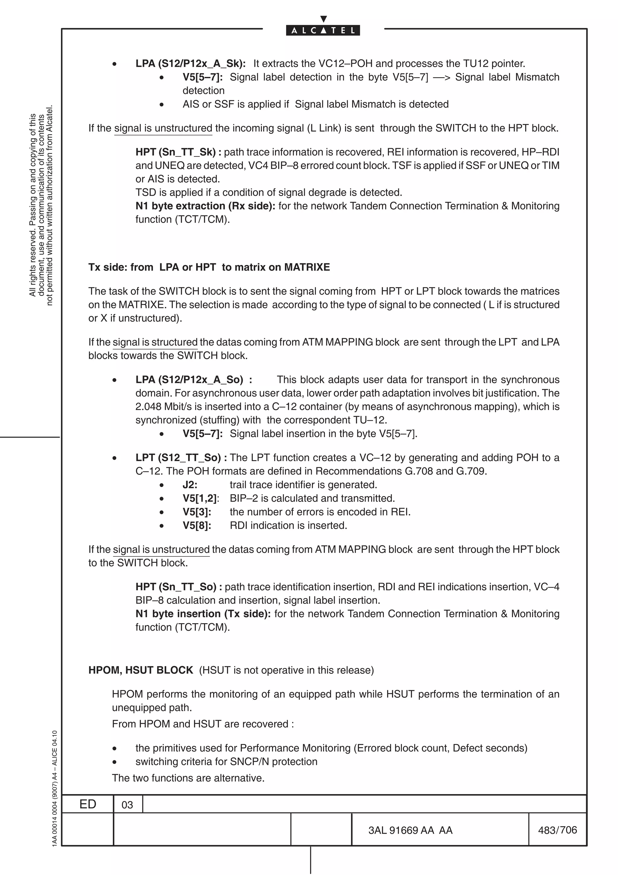 •        LPA (S12/P12x_A_Sk): It extracts the VC12–POH and processes the TU12 pointer.
                                                                                                              •    V5[5–7]: Signal label detection in the byte V5[5–7] –– Signal label Mismatch
                                                                                                                   detection
                                                                                                              •    AIS or SSF is applied if Signal label Mismatch is detected
not permitted without written authorization from Alcatel.
  All rights reserved. Passing on and copying of this
  document, use and communication of its contents




                                                                                            If the signal is unstructured the incoming signal (L Link) is sent through the SWITCH to the HPT block.

                                                                                                          HPT (Sn_TT_Sk) : path trace information is recovered, REI information is recovered, HP–RDI
                                                                                                          and UNEQ are detected, VC4 BIP–8 errored count block. TSF is applied if SSF or UNEQ or TIM
                                                                                                          or AIS is detected.
                                                                                                          TSD is applied if a condition of signal degrade is detected.
                                                                                                          N1 byte extraction (Rx side): for the network Tandem Connection Termination  Monitoring
                                                                                                          function (TCT/TCM).



                                                                                            Tx side: from LPA or HPT to matrix on MATRIXE

                                                                                            The task of the SWITCH block is to sent the signal coming from HPT or LPT block towards the matrices
                                                                                            on the MATRIXE. The selection is made according to the type of signal to be connected ( L if is structured
                                                                                            or X if unstructured).

                                                                                            If the signal is structured the datas coming from ATM MAPPING block are sent through the LPT and LPA
                                                                                            blocks towards the SWITCH block.

                                                                                                 •        LPA (S12/P12x_A_So) :            This block adapts user data for transport in the synchronous
                                                                                                          domain. For asynchronous user data, lower order path adaptation involves bit justification. The
                                                                                                          2.048 Mbit/s is inserted into a C–12 container (by means of asynchronous mapping), which is
                                                                                                          synchronized (stuffing) with the correspondent TU–12.
                                                                                                               •    V5[5–7]: Signal label insertion in the byte V5[5–7].

                                                                                                 •        LPT (S12_TT_So) : The LPT function creates a VC–12 by generating and adding POH to a
                                                                                                          C–12. The POH formats are defined in Recommendations G.708 and G.709.
                                                                                                              •    J2:      trail trace identifier is generated.
                                                                                                              •    V5[1,2]: BIP–2 is calculated and transmitted.
                                                                                                              •    V5[3]:   the number of errors is encoded in REI.
                                                                                                              •    V5[8]:   RDI indication is inserted.

                                                                                            If the signal is unstructured the datas coming from ATM MAPPING block are sent through the HPT block
                                                                                            to the SWITCH block.

                                                                                                          HPT (Sn_TT_So) : path trace identification insertion, RDI and REI indications insertion, VC–4
                                                                                                          BIP–8 calculation and insertion, signal label insertion.
                                                                                                          N1 byte insertion (Tx side): for the network Tandem Connection Termination  Monitoring
                                                                                                          function (TCT/TCM).



                                                                                            HPOM, HSUT BLOCK (HSUT is not operative in this release)

                                                                                                 HPOM performs the monitoring of an equipped path while HSUT performs the termination of an
                                                                                                 unequipped path.
                                                                                                 From HPOM and HSUT are recovered :
                                                  1AA 00014 0004 (9007) A4 – ALICE 04.10




                                                                                                 •        the primitives used for Performance Monitoring (Errored block count, Defect seconds)
                                                                                                 •        switching criteria for SNCP/N protection
                                                                                                 The two functions are alternative.

                                                                                           ED        03

                                                                                                                                                              3AL 91669 AA AA                       483 / 706


                                                                                                                                                                           706
 
