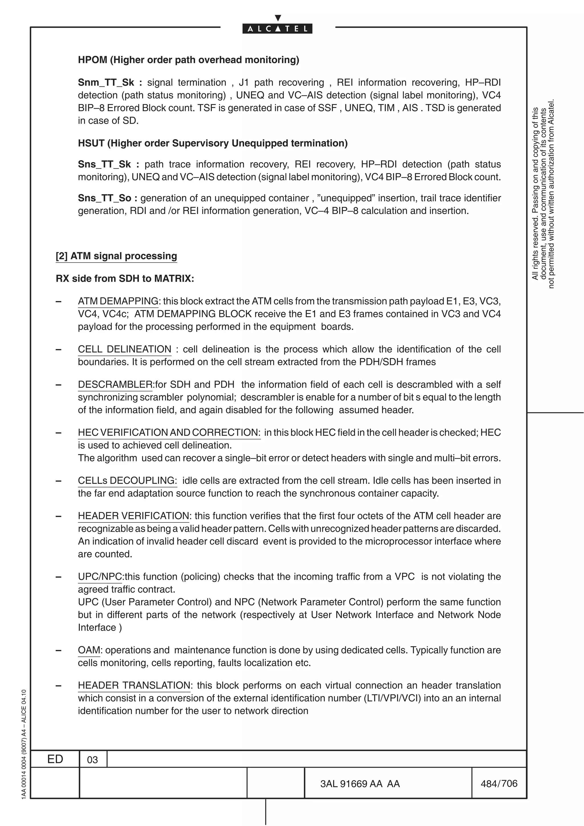 HPOM (Higher order path overhead monitoring)

                                              Snm_TT_Sk : signal termination , J1 path recovering , REI information recovering, HP–RDI
                                              detection (path status monitoring) , UNEQ and VC–AIS detection (signal label monitoring), VC4




                                                                                                                                                          not permitted without written authorization from Alcatel.
                                              BIP–8 Errored Block count. TSF is generated in case of SSF , UNEQ, TIM , AIS . TSD is generated




                                                                                                                                                            All rights reserved. Passing on and copying of this
                                                                                                                                                            document, use and communication of its contents
                                              in case of SD.

                                              HSUT (Higher order Supervisory Unequipped termination)

                                              Sns_TT_Sk : path trace information recovery, REI recovery, HP–RDI detection (path status
                                              monitoring), UNEQ and VC–AIS detection (signal label monitoring), VC4 BIP–8 Errored Block count.

                                              Sns_TT_So : generation of an unequipped container , ”unequipped” insertion, trail trace identifier
                                              generation, RDI and /or REI information generation, VC–4 BIP–8 calculation and insertion.



                                          [2] ATM signal processing

                                          RX side from SDH to MATRIX:

                                          –   ATM DEMAPPING: this block extract the ATM cells from the transmission path payload E1, E3, VC3,
                                              VC4, VC4c; ATM DEMAPPING BLOCK receive the E1 and E3 frames contained in VC3 and VC4
                                              payload for the processing performed in the equipment boards.

                                          –   CELL DELINEATION : cell delineation is the process which allow the identification of the cell
                                              boundaries. It is performed on the cell stream extracted from the PDH/SDH frames

                                          –   DESCRAMBLER:for SDH and PDH the information field of each cell is descrambled with a self
                                              synchronizing scrambler polynomial; descrambler is enable for a number of bit s equal to the length
                                              of the information field, and again disabled for the following assumed header.

                                          –   HEC VERIFICATION AND CORRECTION: in this block HEC field in the cell header is checked; HEC
                                              is used to achieved cell delineation.
                                              The algorithm used can recover a single–bit error or detect headers with single and multi–bit errors.

                                          –   CELLs DECOUPLING: idle cells are extracted from the cell stream. Idle cells has been inserted in
                                              the far end adaptation source function to reach the synchronous container capacity.

                                          –   HEADER VERIFICATION: this function verifies that the first four octets of the ATM cell header are
                                              recognizable as being a valid header pattern. Cells with unrecognized header patterns are discarded.
                                              An indication of invalid header cell discard event is provided to the microprocessor interface where
                                              are counted.

                                          –   UPC/NPC:this function (policing) checks that the incoming traffic from a VPC is not violating the
                                              agreed traffic contract.
                                              UPC (User Parameter Control) and NPC (Network Parameter Control) perform the same function
                                              but in different parts of the network (respectively at User Network Interface and Network Node
                                              Interface )

                                          –   OAM: operations and maintenance function is done by using dedicated cells. Typically function are
                                              cells monitoring, cells reporting, faults localization etc.

                                          –   HEADER TRANSLATION: this block performs on each virtual connection an header translation
1AA 00014 0004 (9007) A4 – ALICE 04.10




                                              which consist in a conversion of the external identification number (LTI/VPI/VCI) into an an internal
                                              identification number for the user to network direction




                                         ED     03

                                                                                                       3AL 91669 AA AA                        484 / 706


                                                                                                                     706
 