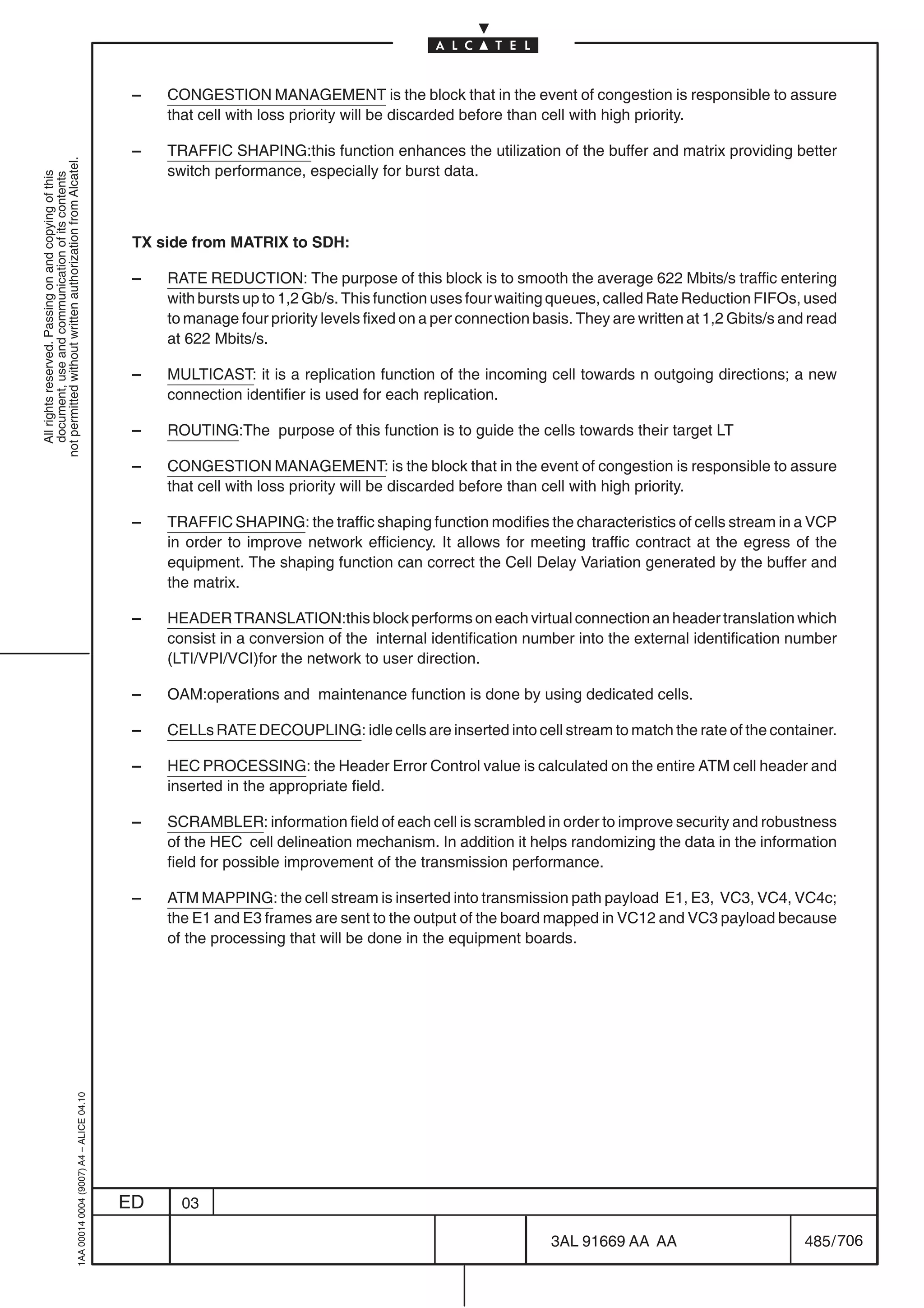 –   CONGESTION MANAGEMENT is the block that in the event of congestion is responsible to assure
                                                                                                that cell with loss priority will be discarded before than cell with high priority.

                                                                                            –   TRAFFIC SHAPING:this function enhances the utilization of the buffer and matrix providing better
not permitted without written authorization from Alcatel.




                                                                                                switch performance, especially for burst data.
  All rights reserved. Passing on and copying of this
  document, use and communication of its contents




                                                                                            TX side from MATRIX to SDH:

                                                                                            –   RATE REDUCTION: The purpose of this block is to smooth the average 622 Mbits/s traffic entering
                                                                                                with bursts up to 1,2 Gb/s. This function uses four waiting queues, called Rate Reduction FIFOs, used
                                                                                                to manage four priority levels fixed on a per connection basis. They are written at 1,2 Gbits/s and read
                                                                                                at 622 Mbits/s.

                                                                                            –   MULTICAST: it is a replication function of the incoming cell towards n outgoing directions; a new
                                                                                                connection identifier is used for each replication.

                                                                                            –   ROUTING:The purpose of this function is to guide the cells towards their target LT

                                                                                            –   CONGESTION MANAGEMENT: is the block that in the event of congestion is responsible to assure
                                                                                                that cell with loss priority will be discarded before than cell with high priority.

                                                                                            –   TRAFFIC SHAPING: the traffic shaping function modifies the characteristics of cells stream in a VCP
                                                                                                in order to improve network efficiency. It allows for meeting traffic contract at the egress of the
                                                                                                equipment. The shaping function can correct the Cell Delay Variation generated by the buffer and
                                                                                                the matrix.

                                                                                            –   HEADER TRANSLATION:this block performs on each virtual connection an header translation which
                                                                                                consist in a conversion of the internal identification number into the external identification number
                                                                                                (LTI/VPI/VCI)for the network to user direction.

                                                                                            –   OAM:operations and maintenance function is done by using dedicated cells.

                                                                                            –   CELLs RATE DECOUPLING: idle cells are inserted into cell stream to match the rate of the container.

                                                                                            –   HEC PROCESSING: the Header Error Control value is calculated on the entire ATM cell header and
                                                                                                inserted in the appropriate field.

                                                                                            –   SCRAMBLER: information field of each cell is scrambled in order to improve security and robustness
                                                                                                of the HEC cell delineation mechanism. In addition it helps randomizing the data in the information
                                                                                                field for possible improvement of the transmission performance.

                                                                                            –   ATM MAPPING: the cell stream is inserted into transmission path payload E1, E3, VC3, VC4, VC4c;
                                                                                                the E1 and E3 frames are sent to the output of the board mapped in VC12 and VC3 payload because
                                                                                                of the processing that will be done in the equipment boards.
                                                  1AA 00014 0004 (9007) A4 – ALICE 04.10




                                                                                           ED     03

                                                                                                                                                           3AL 91669 AA AA                        485 / 706


                                                                                                                                                                         706
 