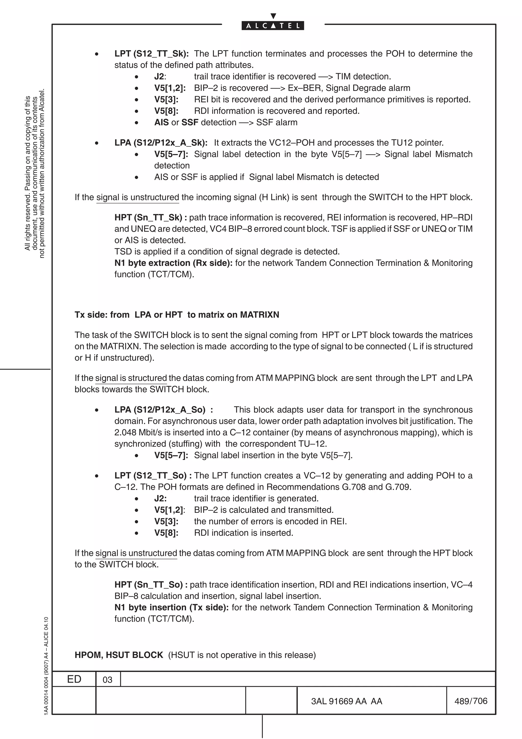 •        LPT (S12_TT_Sk): The LPT function terminates and processes the POH to determine the
                                                                                                          status of the defined path attributes.
                                                                                                               •     J2:       trail trace identifier is recovered –– TIM detection.
                                                                                                               •     V5[1,2]: BIP–2 is recovered –– Ex–BER, Signal Degrade alarm
not permitted without written authorization from Alcatel.




                                                                                                               •     V5[3]:    REI bit is recovered and the derived performance primitives is reported.
  All rights reserved. Passing on and copying of this
  document, use and communication of its contents




                                                                                                               •     V5[8]:    RDI information is recovered and reported.
                                                                                                               •     AIS or SSF detection –– SSF alarm

                                                                                                 •        LPA (S12/P12x_A_Sk): It extracts the VC12–POH and processes the TU12 pointer.
                                                                                                              •    V5[5–7]: Signal label detection in the byte V5[5–7] –– Signal label Mismatch
                                                                                                                   detection
                                                                                                              •    AIS or SSF is applied if Signal label Mismatch is detected

                                                                                            If the signal is unstructured the incoming signal (H Link) is sent through the SWITCH to the HPT block.

                                                                                                          HPT (Sn_TT_Sk) : path trace information is recovered, REI information is recovered, HP–RDI
                                                                                                          and UNEQ are detected, VC4 BIP–8 errored count block. TSF is applied if SSF or UNEQ or TIM
                                                                                                          or AIS is detected.
                                                                                                          TSD is applied if a condition of signal degrade is detected.
                                                                                                          N1 byte extraction (Rx side): for the network Tandem Connection Termination  Monitoring
                                                                                                          function (TCT/TCM).



                                                                                            Tx side: from LPA or HPT to matrix on MATRIXN

                                                                                            The task of the SWITCH block is to sent the signal coming from HPT or LPT block towards the matrices
                                                                                            on the MATRIXN. The selection is made according to the type of signal to be connected ( L if is structured
                                                                                            or H if unstructured).

                                                                                            If the signal is structured the datas coming from ATM MAPPING block are sent through the LPT and LPA
                                                                                            blocks towards the SWITCH block.

                                                                                                 •        LPA (S12/P12x_A_So) :            This block adapts user data for transport in the synchronous
                                                                                                          domain. For asynchronous user data, lower order path adaptation involves bit justification. The
                                                                                                          2.048 Mbit/s is inserted into a C–12 container (by means of asynchronous mapping), which is
                                                                                                          synchronized (stuffing) with the correspondent TU–12.
                                                                                                               •    V5[5–7]: Signal label insertion in the byte V5[5–7].

                                                                                                 •        LPT (S12_TT_So) : The LPT function creates a VC–12 by generating and adding POH to a
                                                                                                          C–12. The POH formats are defined in Recommendations G.708 and G.709.
                                                                                                              •    J2:      trail trace identifier is generated.
                                                                                                              •    V5[1,2]: BIP–2 is calculated and transmitted.
                                                                                                              •    V5[3]:   the number of errors is encoded in REI.
                                                                                                              •    V5[8]:   RDI indication is inserted.

                                                                                            If the signal is unstructured the datas coming from ATM MAPPING block are sent through the HPT block
                                                                                            to the SWITCH block.

                                                                                                          HPT (Sn_TT_So) : path trace identification insertion, RDI and REI indications insertion, VC–4
                                                                                                          BIP–8 calculation and insertion, signal label insertion.
                                                                                                          N1 byte insertion (Tx side): for the network Tandem Connection Termination  Monitoring
                                                                                                          function (TCT/TCM).
                                                  1AA 00014 0004 (9007) A4 – ALICE 04.10




                                                                                            HPOM, HSUT BLOCK (HSUT is not operative in this release)

                                                                                           ED        03

                                                                                                                                                              3AL 91669 AA AA                       489 / 706


                                                                                                                                                                           706
 