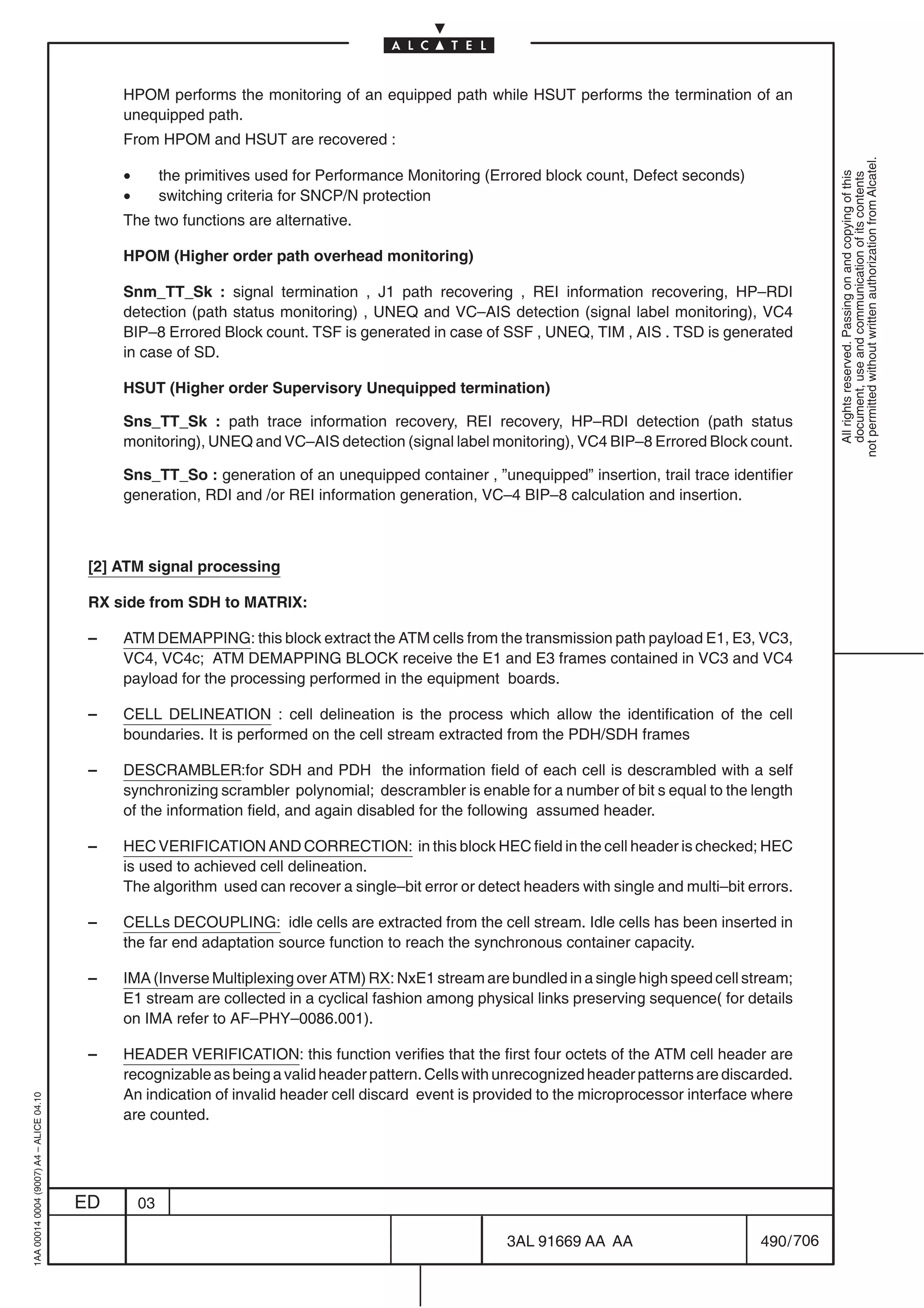 HPOM performs the monitoring of an equipped path while HSUT performs the termination of an
                                              unequipped path.
                                              From HPOM and HSUT are recovered :




                                                                                                                                                          not permitted without written authorization from Alcatel.
                                              •        the primitives used for Performance Monitoring (Errored block count, Defect seconds)




                                                                                                                                                            All rights reserved. Passing on and copying of this
                                                                                                                                                            document, use and communication of its contents
                                              •        switching criteria for SNCP/N protection
                                              The two functions are alternative.

                                              HPOM (Higher order path overhead monitoring)

                                              Snm_TT_Sk : signal termination , J1 path recovering , REI information recovering, HP–RDI
                                              detection (path status monitoring) , UNEQ and VC–AIS detection (signal label monitoring), VC4
                                              BIP–8 Errored Block count. TSF is generated in case of SSF , UNEQ, TIM , AIS . TSD is generated
                                              in case of SD.

                                              HSUT (Higher order Supervisory Unequipped termination)

                                              Sns_TT_Sk : path trace information recovery, REI recovery, HP–RDI detection (path status
                                              monitoring), UNEQ and VC–AIS detection (signal label monitoring), VC4 BIP–8 Errored Block count.

                                              Sns_TT_So : generation of an unequipped container , ”unequipped” insertion, trail trace identifier
                                              generation, RDI and /or REI information generation, VC–4 BIP–8 calculation and insertion.



                                          [2] ATM signal processing

                                          RX side from SDH to MATRIX:

                                          –   ATM DEMAPPING: this block extract the ATM cells from the transmission path payload E1, E3, VC3,
                                              VC4, VC4c; ATM DEMAPPING BLOCK receive the E1 and E3 frames contained in VC3 and VC4
                                              payload for the processing performed in the equipment boards.

                                          –   CELL DELINEATION : cell delineation is the process which allow the identification of the cell
                                              boundaries. It is performed on the cell stream extracted from the PDH/SDH frames

                                          –   DESCRAMBLER:for SDH and PDH the information field of each cell is descrambled with a self
                                              synchronizing scrambler polynomial; descrambler is enable for a number of bit s equal to the length
                                              of the information field, and again disabled for the following assumed header.

                                          –   HEC VERIFICATION AND CORRECTION: in this block HEC field in the cell header is checked; HEC
                                              is used to achieved cell delineation.
                                              The algorithm used can recover a single–bit error or detect headers with single and multi–bit errors.

                                          –   CELLs DECOUPLING: idle cells are extracted from the cell stream. Idle cells has been inserted in
                                              the far end adaptation source function to reach the synchronous container capacity.

                                          –   IMA (Inverse Multiplexing over ATM) RX: NxE1 stream are bundled in a single high speed cell stream;
                                              E1 stream are collected in a cyclical fashion among physical links preserving sequence( for details
                                              on IMA refer to AF–PHY–0086.001).

                                          –   HEADER VERIFICATION: this function verifies that the first four octets of the ATM cell header are
                                              recognizable as being a valid header pattern. Cells with unrecognized header patterns are discarded.
                                              An indication of invalid header cell discard event is provided to the microprocessor interface where
1AA 00014 0004 (9007) A4 – ALICE 04.10




                                              are counted.




                                         ED       03

                                                                                                        3AL 91669 AA AA                       490 / 706


                                                                                                                      706
 