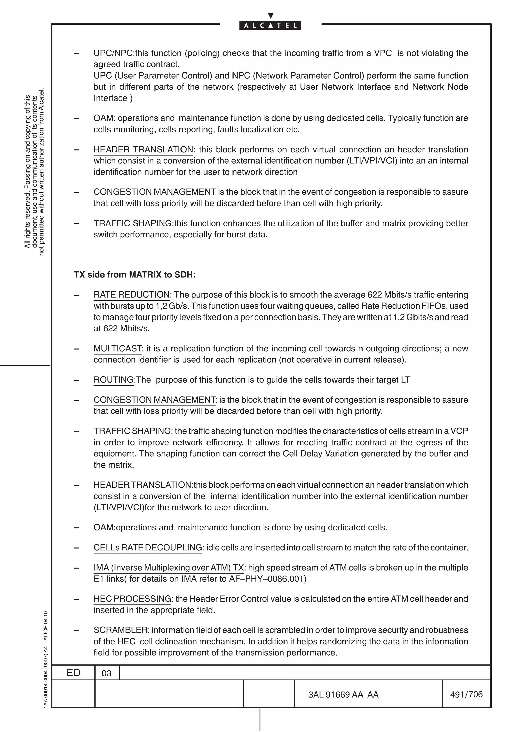 –   UPC/NPC:this function (policing) checks that the incoming traffic from a VPC is not violating the
                                                                                                agreed traffic contract.
                                                                                                UPC (User Parameter Control) and NPC (Network Parameter Control) perform the same function
                                                                                                but in different parts of the network (respectively at User Network Interface and Network Node
not permitted without written authorization from Alcatel.




                                                                                                Interface )
  All rights reserved. Passing on and copying of this
  document, use and communication of its contents




                                                                                            –   OAM: operations and maintenance function is done by using dedicated cells. Typically function are
                                                                                                cells monitoring, cells reporting, faults localization etc.

                                                                                            –   HEADER TRANSLATION: this block performs on each virtual connection an header translation
                                                                                                which consist in a conversion of the external identification number (LTI/VPI/VCI) into an an internal
                                                                                                identification number for the user to network direction

                                                                                            –   CONGESTION MANAGEMENT is the block that in the event of congestion is responsible to assure
                                                                                                that cell with loss priority will be discarded before than cell with high priority.

                                                                                            –   TRAFFIC SHAPING:this function enhances the utilization of the buffer and matrix providing better
                                                                                                switch performance, especially for burst data.



                                                                                            TX side from MATRIX to SDH:

                                                                                            –   RATE REDUCTION: The purpose of this block is to smooth the average 622 Mbits/s traffic entering
                                                                                                with bursts up to 1,2 Gb/s. This function uses four waiting queues, called Rate Reduction FIFOs, used
                                                                                                to manage four priority levels fixed on a per connection basis. They are written at 1,2 Gbits/s and read
                                                                                                at 622 Mbits/s.

                                                                                            –   MULTICAST: it is a replication function of the incoming cell towards n outgoing directions; a new
                                                                                                connection identifier is used for each replication (not operative in current release).

                                                                                            –   ROUTING:The purpose of this function is to guide the cells towards their target LT

                                                                                            –   CONGESTION MANAGEMENT: is the block that in the event of congestion is responsible to assure
                                                                                                that cell with loss priority will be discarded before than cell with high priority.

                                                                                            –   TRAFFIC SHAPING: the traffic shaping function modifies the characteristics of cells stream in a VCP
                                                                                                in order to improve network efficiency. It allows for meeting traffic contract at the egress of the
                                                                                                equipment. The shaping function can correct the Cell Delay Variation generated by the buffer and
                                                                                                the matrix.

                                                                                            –   HEADER TRANSLATION:this block performs on each virtual connection an header translation which
                                                                                                consist in a conversion of the internal identification number into the external identification number
                                                                                                (LTI/VPI/VCI)for the network to user direction.

                                                                                            –   OAM:operations and maintenance function is done by using dedicated cells.

                                                                                            –   CELLs RATE DECOUPLING: idle cells are inserted into cell stream to match the rate of the container.

                                                                                            –   IMA (Inverse Multiplexing over ATM) TX: high speed stream of ATM cells is broken up in the multiple
                                                                                                E1 links( for details on IMA refer to AF–PHY–0086.001)

                                                                                            –   HEC PROCESSING: the Header Error Control value is calculated on the entire ATM cell header and
                                                                                                inserted in the appropriate field.
                                                  1AA 00014 0004 (9007) A4 – ALICE 04.10




                                                                                            –   SCRAMBLER: information field of each cell is scrambled in order to improve security and robustness
                                                                                                of the HEC cell delineation mechanism. In addition it helps randomizing the data in the information
                                                                                                field for possible improvement of the transmission performance.

                                                                                           ED     03

                                                                                                                                                           3AL 91669 AA AA                        491 / 706


                                                                                                                                                                         706
 