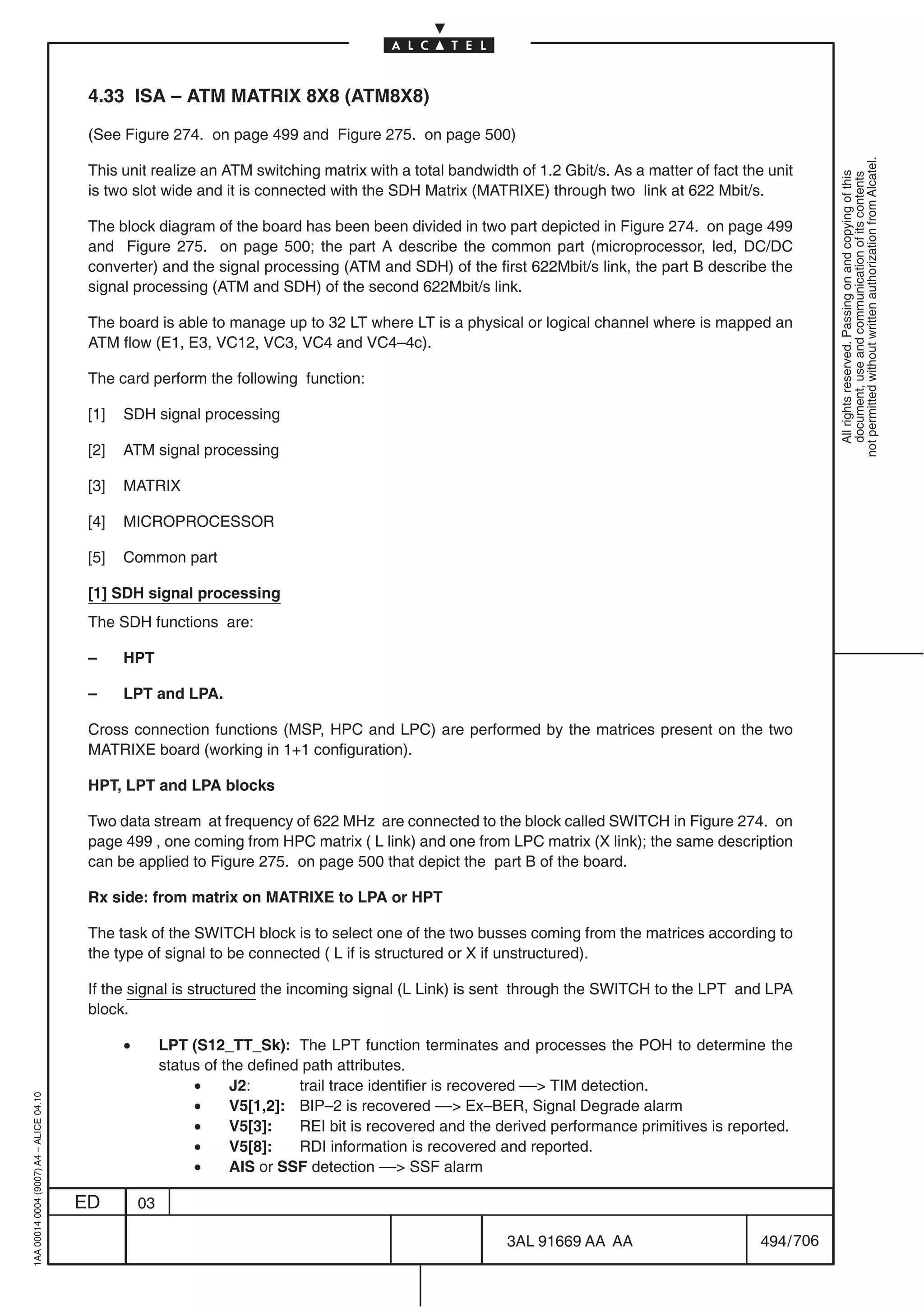 4.33 ISA – ATM MATRIX 8X8 (ATM8X8)

                                          (See Figure 274. on page 499 and Figure 275. on page 500)




                                                                                                                                                             not permitted without written authorization from Alcatel.
                                          This unit realize an ATM switching matrix with a total bandwidth of 1.2 Gbit/s. As a matter of fact the unit




                                                                                                                                                               All rights reserved. Passing on and copying of this
                                                                                                                                                               document, use and communication of its contents
                                          is two slot wide and it is connected with the SDH Matrix (MATRIXE) through two link at 622 Mbit/s.

                                          The block diagram of the board has been been divided in two part depicted in Figure 274. on page 499
                                          and Figure 275. on page 500; the part A describe the common part (microprocessor, led, DC/DC
                                          converter) and the signal processing (ATM and SDH) of the first 622Mbit/s link, the part B describe the
                                          signal processing (ATM and SDH) of the second 622Mbit/s link.

                                          The board is able to manage up to 32 LT where LT is a physical or logical channel where is mapped an
                                          ATM flow (E1, E3, VC12, VC3, VC4 and VC4–4c).

                                          The card perform the following function:

                                          [1]   SDH signal processing

                                          [2]   ATM signal processing

                                          [3]   MATRIX

                                          [4]   MICROPROCESSOR

                                          [5]   Common part

                                          [1] SDH signal processing
                                          The SDH functions are:

                                          –     HPT

                                          –     LPT and LPA.

                                          Cross connection functions (MSP, HPC and LPC) are performed by the matrices present on the two
                                          MATRIXE board (working in 1+1 configuration).

                                          HPT, LPT and LPA blocks

                                          Two data stream at frequency of 622 MHz are connected to the block called SWITCH in Figure 274. on
                                          page 499 , one coming from HPC matrix ( L link) and one from LPC matrix (X link); the same description
                                          can be applied to Figure 275. on page 500 that depict the part B of the board.

                                          Rx side: from matrix on MATRIXE to LPA or HPT

                                          The task of the SWITCH block is to select one of the two busses coming from the matrices according to
                                          the type of signal to be connected ( L if is structured or X if unstructured).

                                          If the signal is structured the incoming signal (L Link) is sent through the SWITCH to the LPT and LPA
                                          block.

                                                •        LPT (S12_TT_Sk): The LPT function terminates and processes the POH to determine the
                                                         status of the defined path attributes.
                                                              •     J2:       trail trace identifier is recovered –– TIM detection.
1AA 00014 0004 (9007) A4 – ALICE 04.10




                                                              •     V5[1,2]: BIP–2 is recovered –– Ex–BER, Signal Degrade alarm
                                                              •     V5[3]:    REI bit is recovered and the derived performance primitives is reported.
                                                              •     V5[8]:    RDI information is recovered and reported.
                                                              •     AIS or SSF detection –– SSF alarm

                                         ED         03

                                                                                                            3AL 91669 AA AA                      494 / 706


                                                                                                                         706
 