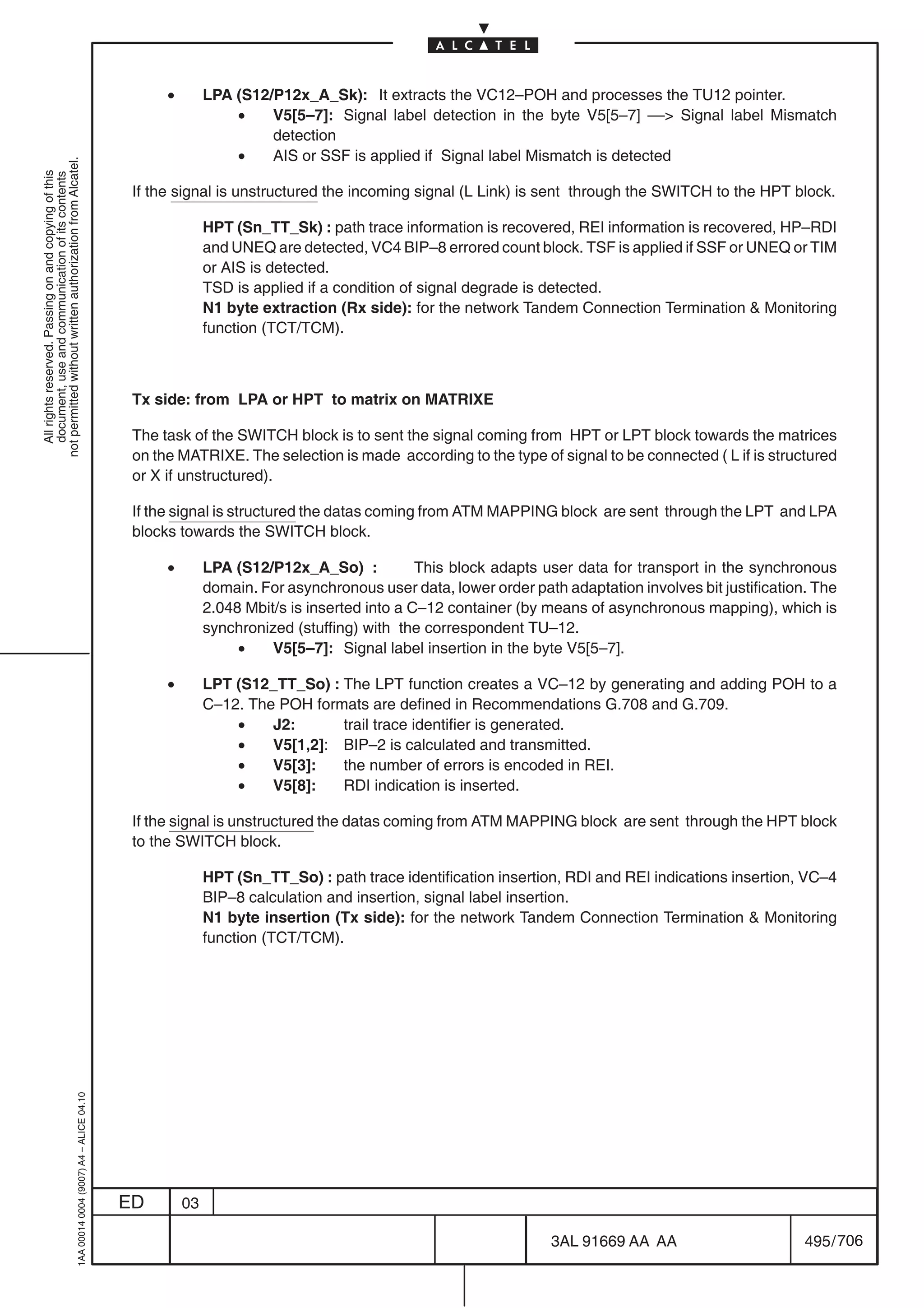 •        LPA (S12/P12x_A_Sk): It extracts the VC12–POH and processes the TU12 pointer.
                                                                                                              •    V5[5–7]: Signal label detection in the byte V5[5–7] –– Signal label Mismatch
                                                                                                                   detection
                                                                                                              •    AIS or SSF is applied if Signal label Mismatch is detected
not permitted without written authorization from Alcatel.
  All rights reserved. Passing on and copying of this
  document, use and communication of its contents




                                                                                            If the signal is unstructured the incoming signal (L Link) is sent through the SWITCH to the HPT block.

                                                                                                          HPT (Sn_TT_Sk) : path trace information is recovered, REI information is recovered, HP–RDI
                                                                                                          and UNEQ are detected, VC4 BIP–8 errored count block. TSF is applied if SSF or UNEQ or TIM
                                                                                                          or AIS is detected.
                                                                                                          TSD is applied if a condition of signal degrade is detected.
                                                                                                          N1 byte extraction (Rx side): for the network Tandem Connection Termination  Monitoring
                                                                                                          function (TCT/TCM).



                                                                                            Tx side: from LPA or HPT to matrix on MATRIXE

                                                                                            The task of the SWITCH block is to sent the signal coming from HPT or LPT block towards the matrices
                                                                                            on the MATRIXE. The selection is made according to the type of signal to be connected ( L if is structured
                                                                                            or X if unstructured).

                                                                                            If the signal is structured the datas coming from ATM MAPPING block are sent through the LPT and LPA
                                                                                            blocks towards the SWITCH block.

                                                                                                 •        LPA (S12/P12x_A_So) :            This block adapts user data for transport in the synchronous
                                                                                                          domain. For asynchronous user data, lower order path adaptation involves bit justification. The
                                                                                                          2.048 Mbit/s is inserted into a C–12 container (by means of asynchronous mapping), which is
                                                                                                          synchronized (stuffing) with the correspondent TU–12.
                                                                                                               •    V5[5–7]: Signal label insertion in the byte V5[5–7].

                                                                                                 •        LPT (S12_TT_So) : The LPT function creates a VC–12 by generating and adding POH to a
                                                                                                          C–12. The POH formats are defined in Recommendations G.708 and G.709.
                                                                                                              •    J2:      trail trace identifier is generated.
                                                                                                              •    V5[1,2]: BIP–2 is calculated and transmitted.
                                                                                                              •    V5[3]:   the number of errors is encoded in REI.
                                                                                                              •    V5[8]:   RDI indication is inserted.

                                                                                            If the signal is unstructured the datas coming from ATM MAPPING block are sent through the HPT block
                                                                                            to the SWITCH block.

                                                                                                          HPT (Sn_TT_So) : path trace identification insertion, RDI and REI indications insertion, VC–4
                                                                                                          BIP–8 calculation and insertion, signal label insertion.
                                                                                                          N1 byte insertion (Tx side): for the network Tandem Connection Termination  Monitoring
                                                                                                          function (TCT/TCM).
                                                  1AA 00014 0004 (9007) A4 – ALICE 04.10




                                                                                           ED        03

                                                                                                                                                              3AL 91669 AA AA                       495 / 706


                                                                                                                                                                           706
 