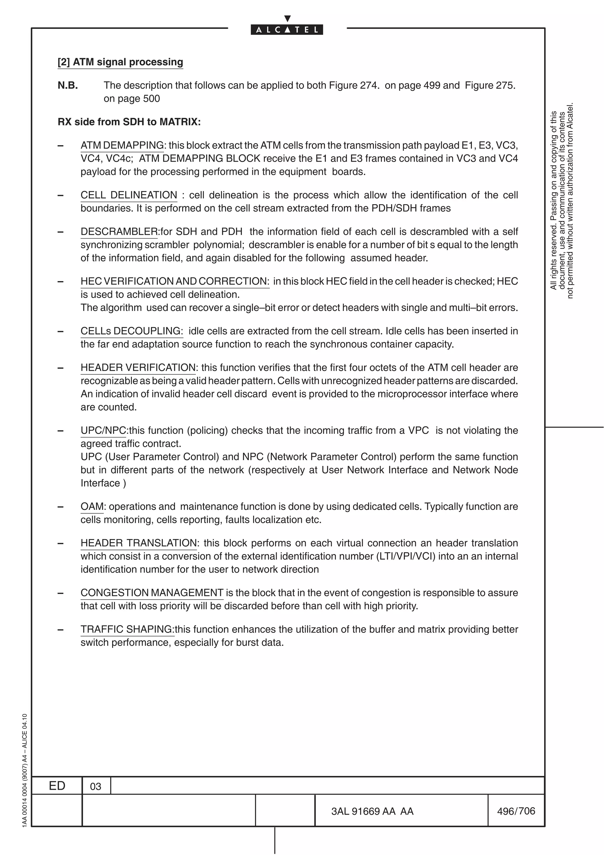 [2] ATM signal processing

                                          N.B.          The description that follows can be applied to both Figure 274. on page 499 and Figure 275.
                                                        on page 500




                                                                                                                                                             not permitted without written authorization from Alcatel.
                                                                                                                                                               All rights reserved. Passing on and copying of this
                                                                                                                                                               document, use and communication of its contents
                                          RX side from SDH to MATRIX:

                                          –      ATM DEMAPPING: this block extract the ATM cells from the transmission path payload E1, E3, VC3,
                                                 VC4, VC4c; ATM DEMAPPING BLOCK receive the E1 and E3 frames contained in VC3 and VC4
                                                 payload for the processing performed in the equipment boards.

                                          –      CELL DELINEATION : cell delineation is the process which allow the identification of the cell
                                                 boundaries. It is performed on the cell stream extracted from the PDH/SDH frames

                                          –      DESCRAMBLER:for SDH and PDH the information field of each cell is descrambled with a self
                                                 synchronizing scrambler polynomial; descrambler is enable for a number of bit s equal to the length
                                                 of the information field, and again disabled for the following assumed header.

                                          –      HEC VERIFICATION AND CORRECTION: in this block HEC field in the cell header is checked; HEC
                                                 is used to achieved cell delineation.
                                                 The algorithm used can recover a single–bit error or detect headers with single and multi–bit errors.

                                          –      CELLs DECOUPLING: idle cells are extracted from the cell stream. Idle cells has been inserted in
                                                 the far end adaptation source function to reach the synchronous container capacity.

                                          –      HEADER VERIFICATION: this function verifies that the first four octets of the ATM cell header are
                                                 recognizable as being a valid header pattern. Cells with unrecognized header patterns are discarded.
                                                 An indication of invalid header cell discard event is provided to the microprocessor interface where
                                                 are counted.

                                          –      UPC/NPC:this function (policing) checks that the incoming traffic from a VPC is not violating the
                                                 agreed traffic contract.
                                                 UPC (User Parameter Control) and NPC (Network Parameter Control) perform the same function
                                                 but in different parts of the network (respectively at User Network Interface and Network Node
                                                 Interface )

                                          –      OAM: operations and maintenance function is done by using dedicated cells. Typically function are
                                                 cells monitoring, cells reporting, faults localization etc.

                                          –      HEADER TRANSLATION: this block performs on each virtual connection an header translation
                                                 which consist in a conversion of the external identification number (LTI/VPI/VCI) into an an internal
                                                 identification number for the user to network direction

                                          –      CONGESTION MANAGEMENT is the block that in the event of congestion is responsible to assure
                                                 that cell with loss priority will be discarded before than cell with high priority.

                                          –      TRAFFIC SHAPING:this function enhances the utilization of the buffer and matrix providing better
                                                 switch performance, especially for burst data.
1AA 00014 0004 (9007) A4 – ALICE 04.10




                                         ED        03

                                                                                                          3AL 91669 AA AA                        496 / 706


                                                                                                                        706
 